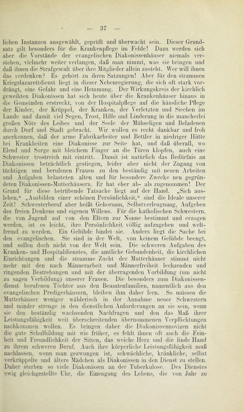 licliei] Instanzen ausgeM'ählt, geprüft und überwaclit sein. Dieser Grund- satz gilt besonders für die Krankenpflege iin Felde! Dazu werden sich aber die Vorstände der evangelischen Diakonissenhäuser niemals ver- stehen, vielinelir weiter verlangen, daß inan nimmt, was sie bringen und daß ihnen die Strafgewalt über ihre Mitglieder allein zusteht. Wer will ihnen das verdenken? Es geliört zu iliren Satzungen! Aber für den strammen Kriegslazarettdienst liegt in dieser Nebenregierung, die sich oft stark vor- drängt. eine Gefalir und eine Hemmung. Der Wirkungskreis der kirchlich gCAveihten Diakonissen hat sich heute über die Krankenhäuser Jiinaus in die Gemeinden erstreckt, von der Hospitalpllege auf die häusliche Pflege der Kinder, der Krüppel, der Kranken, der Verletzten und Siechen im Lande und damit viel Segen, Trost, Hilfe und Linderung in die mancherlei gToßen Nöte des Leibes und der Seele der Mühseligen und Beladenen durch Dorf und Stadt gebracht. Wir wollen es recht dankbar und froh anerkennen, daß der arme Fabrikarbeiter und Bettler in niedriger Hütte bei Kranklieiten eine Diakonisse zur Seite hat, und daß überall, wo Elend und Sorge mit bleichem Finger an die Türen klopfen, auch eine Scliwester trostreich mit eintritt. ‘Damit ist natürlich das Bedürfnis an Diakonissen beträchtlich gestiegen, leider aber nicht der Zugang von tüchtigen und berufenen Frauen zu den beständig mit neuen Arbeiten und Aufgaben belasteten alten und für besondere Zwecke neu gegrün- deten Diakonissen-Mutterhäusern. Er hat eher ab- als zugenommen! Der Grund für diese betrübende Tatsache liegt auf der Hand. „Sich aus- leben.“ ..Ausbilden einer schönen Persönlichkeit,“ sind die Ideale unserer Zeit! Schwesterberuf aber heißt Gehorsam, Selbstverleugnung, Aufgeben des freien Denkens und eigenen Willens. Für die katholischen Schwestern, die von Jugend auf von den Eltern zur Nonne bestimmt und erzogen werden, ist es leicht, ihre Persönlichkeit völlig aufzugeben und welt- fremd zu werden. Ein Gelübde bindet sie. Anders liegt die Sache bei den evangelischen. Sie sind in der Welt, von keinem Gelübde beengt, und sollen doch nicht von der Weit sein. Die schweren Aufgaben des Kranken- und Hospitaldienstes, die amtliche Gebundenheit, die kirchlichen Einrichtungen und die stramme Zucht der Mutterhäuser stimmt nicht mehr mit den nach 3Iännerarbeit und Männerfreiheit lechzenden und ringenden Bestrebungen und mit der überragenden Vorbildung (um nicht zu sagen V^erbildung) unserer Frauen. Die besonders zum Diakonissen- dienst berufenen Töchter aus den Beamtenfamilien, namentlich aus den evangelischen Predigerhäusern, bleiben ihm daher fern. So müssen die Mutterhäuser weniger wählerisch in der Annahme neuer Schwestern und minder strenge in den dienstlichen Anforderungen an sie sein, wenn sie den beständig wachsenden Nachfragen und den das Maß ihrer Leistungsfähigkeit weit überschreitenden übernommenen Verpflichtungen nachkommen wollen. Es bringen daher die Diakonissennovizen nicht die gute Schulbildung mit wie früher, es fehlt ihnen oft auch die Fein- heit und Freundlichkeit der Sitten, das weiche Herz und die linde Hand zu ihrem schweren Beruf. xVuch ihre körperliche Leistungsfähigkeit muß nachlassen. wenn man gezwungen ist, schwächliche, kränkliche, selbst verkrüppelte und ältere Mädchen als Diakonissen in den Dienst zu stellen. Daher sterben so viele Diakonissen an der Tuberkulose. Des Dienstes ewig gleichgestellte Uhr, die Einengung des Lebens, die von Jahr zu