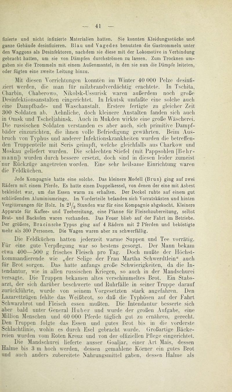 fizierte und nicht infizierte Materialien hatten. Sie konnten Kleidungsstücke und ganze Gebäude desinfizieren. Blau und Vage des benutzten die Gastrommeln unter den Waggons als Desinfektoren, nachdem sie diese mit der Lokomotive in Verbindung gebracht hatten, um sie von Dämpfen durchströmen zu lassen. Zum Trocknen um- gaben sie die Trommeln mit einem Außenmantel, in den sie nun die Dämpfe leiteten, oder fügten eine zweite Leitung hinzu. Mit diesen A^orriclitungen konnten iin Winter 40 000 Pelze desinfi- ziert Averdeii. die man für milzbrandverdäclitig erachtete. In Tschita, Charbin. Chaberowo. Xikolsk-Ussnrisk waren außerdem noch große Desinfektionsanstalten eingerichtet. In Irkutsk umfaßte eine solche auch eine Dam])fbade- und AVaschanstalt. Erstere fertigte zu gleicher Zeit 300 Soldaten ab. Aehnliche, docli kleinere Anstalten fanden sich aucli in tünsk und Tsclieljahinsk. xAuch in Mukden wirkte eine große Wäscherei. Die russischen Soldaten verstanden es aber auch, sich primitive Dampf- bäder einznrichten, die ihnen volle Befriedigung gewährten. Beim Aus- bruch von Typhus und anderer Infektionskrankheiten wurden die betreffen- den I’ruppenteile mit Seris geimpft, welche gleichfalls aus Charkow und Moskau geliefert wurden. Die schlechten Stiefel (mit Pappsohlen [B ehr- mann]) wurden durch bessere ersetzt, doch sind in diesen leider zumeist nur Rückzüge angetreten worden. Eine sehr heilsame Einrichtung waren die Feldküchen. Jede Kompagnie batte eine solche. Das kleinere Modell (Brun) ging auf zwei Rädern mit einem Pferde. Es batte einen Doppelkessel, von denen der eine mit Asbest bekleidet war, um das Essen warm zu erhalten. Der Deckel ruhte auf einem gut schließenden Aluminiumringe. Im Vorderteile befanden sich Vorratskästen und hinten Vergitterungen für Holz. In 2^1^ Stunden war für eine Kompagnie abgekocht. Kleinere Apparate für Kaffee- und Teebereitung, eine Pfanne für Fleischzubereitung, selbst Brat- und Backofen waren vorhanden. Das Feuer blieb auf der Fahrt im Betriebe. Der größere, Bracinsche Typus ging auf 4 Rädern mit 2 Pferden und beköstigte mehr als 300 Personen. Die Wagen waren aber zu schwerfällig. Die Feldküchen hatten jederzeit warme Suppen und Tee vorrätig. Für eine gute Yerpllegiing war so bestens gesorgt. Der Mann bekam etwa 400—500 g frisches Fleisch pro Tag. Doch mußte der Höchst- kommandierende wie „der Selige der Frau Martlia Schwerdtlein“ auch für Brot sorgen. Das hatte anfangs große Schwierigkeiten, da die In- tendantur, wie in allen russischen Kriegen, so auch in der Mandschurei versagte. Die Truppen bekamen altes verschimmeltes Brot. Ein Stabs- arzt, der sich darüber beschwerte und Ruhrfälle in seiner Truppe darauf zurückführte, wurde von seinem Vorgesetzten stark angefahren. Den Lazarettzügen fehlte das Weißbrot, so daß die Typhösen auf der Fahrt Schwarzbrot und Fleisch essen mußten. Die Intendantur besserte sich aber bald unter General Huber und wurde der großen Aufgabe, eine MiHion Menschen und 60 000 Pferde täglich gut zu ernähren, gerecht. Den Truppen folgte das Essen und gutes Brot bis in die vorderste Schlachtlinie, wohin es durch Esel gebracht wurde. Großartige Bäcke- reien wurden vom Roten Kreuz und von der offiziellen Pflege eingerichtet. Die Mandschurei lieferte ausser Goaljar, einer Art Mais, dessen Halme bis 3 m hoch werden, dessen gemahlene Körner ein gutes Brot und auch anders zubereitete Xahrungsmittel gaben, dessen Halme als