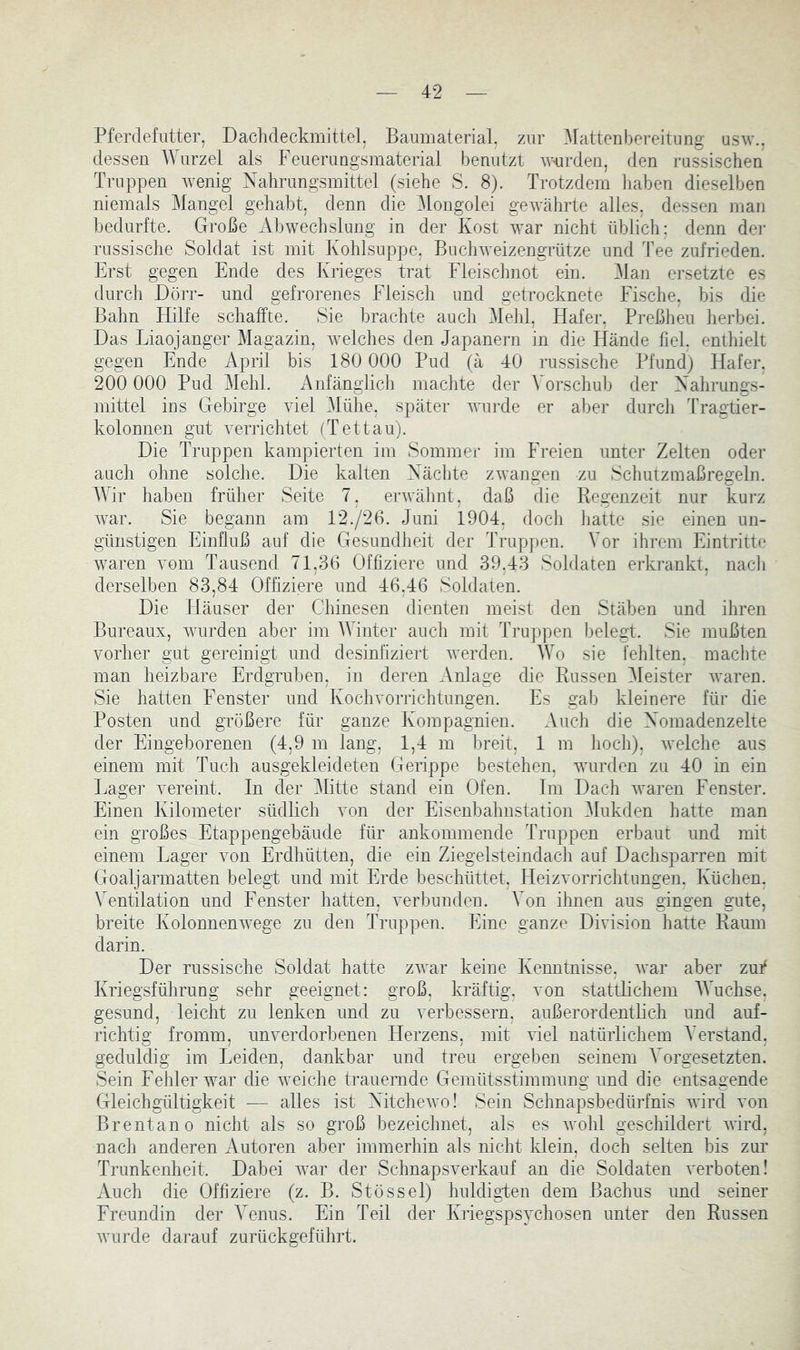 Pferdefutter, Daclideckmittel, Baumaterial, zur Mattenbereitung usw., dessen Wurzel als Feuerungsmaterial benutzt wnrden, den russischen Truppen wenig Nahrungsmittel (siehe S. 8). Trotzdem liaben dieselben niemals IMangel gehabt, denn die i\longolei geAvährte alles, dessen man bedurfte. Große xVbwechslung in der Kost war nicht üblich: denn dei' russische Soldat ist mit Kohlsuppe, BucliAveizengrütze und Tee zufrieden. Erst gegen Ende des Krieges trat Fleischnot ein. Man ersetzte es durch Dörr- und gefrorenes Fleisch und getrocknete Fische, bis die Bahn Hilfe schaffte. Sie brachte auch Mehl, Hafer, Preßheu lierbei. Das Liaojanger Magazin, welches den Japanern in die Hände fiel, enthielt gegen Ende April bis 180 000 Pud (ä 40 russische Pfund) Hafer, 200 000 Pud Mehl. Anfänglich machte der Vorschub der Nahrungs- mittel ins Gebirge Adel .Mühe, später Avurde er aber durch ITagtier- kolonnen gut Awrichtet (T et tau). Die Truppen kampierten im Sommer im Freien unter Zelten oder auch ohne solche. Die kalten Nächte zAvangen zu Schutzmaßregeln. IVir haben früher Seite 7, erAAdihnt, daß die Regenzeit nur kurz war. Sie begann am 12./26. Juni 1904, doch hatte sie einen un- günstigen Einfluß auf die Gesundheit der Truppen. Vor ihrem Eintritte Avaren yom Tausend 71,36 Offiziere und 39,43 Soldaten erkrankt, nach derselben 83,84 Offiziere und 46,46 Soldaten. Die Häuser der Chinesen dienten meist den Stäben und ihren Bureaux, Avurden aber im M inter auch mit Truppen belegt. Sie mußten Amrher gut gereinigt und desinfiziert Averden. IVo sie fehlten, macl)te man heizbare Erdgruben, in deren Anlage die Russen i\leister AA^aren. Sie hatten Fenster und KochAmrrichtungen. Es gab kleinere für die Posten und größere für ganze Kompagnien. Auch die Nomadenzelte der Eingeborenen (4,9 m lang, 1,4 m breit, 1 m hoch), aveiche aus einem mit Tuch ausgekleideten Gerippe bestehen, AAuirden zu 40 in ein Lager A^ereint. ln der Mitte stand ein Ofen. Im Dach AA^aren Fenster. Einen Kilometer südlich Amn der Eisenbahnstation 31ukden hatte man ein großes Etappengebäude für ankomm ende Truppen erbaut und mit einem Lager Amn Erdhütten, die ein Ziegelsteindach auf Dachsparren mit Goaljarmatten belegt und mit Erde beschüttet, lleizAmrrichtungen. Küchen, Ventilation und Fenster hatten, A'erbunden. Von ihnen aus gingen gute, breite Kolonnenwege zu den Truppen. Eine ganze DNision hatte Raum darin. Der russische Soldat hatte zAvar keine Kenntnisse, Avar aber zuf Kriegsführung sehr geeignet: groß, kräftig, Amn stattlichem AVuchse, gesund, leicht zu lenken und zu A'erbessern, außerordentbch und auf- richtig fromm, unA^erdorbenen Herzens, mit AÜel natürlichem Verstand, geduldig im Leiden, dankbar und treu ergeben seinem Vorgesetzten. Sein Fehler AA^ar die AATiche trauenide Gemütsstimmung und die entsagende Gleichgültigkeit — alles ist NitcheAA'o! Sein Schnapsbedürfnis wird A'on Brentano nicht als so groß bezeichnet, als es AAmhl geschildert AAird, nach anderen Autoren aber immerhin als nicht klein, doch selten bis zur Trunkenheit. Dabei AA’ar der SchnapsAerkauf an die Soldaten A'erboten! Auch die Offiziere (z. B. Stössel) huldigben dem Bachus und seiner Freundin der Venus. Ein Teil der Kriegspsychosen unter den Russen AYurde darauf zurückgeführt.