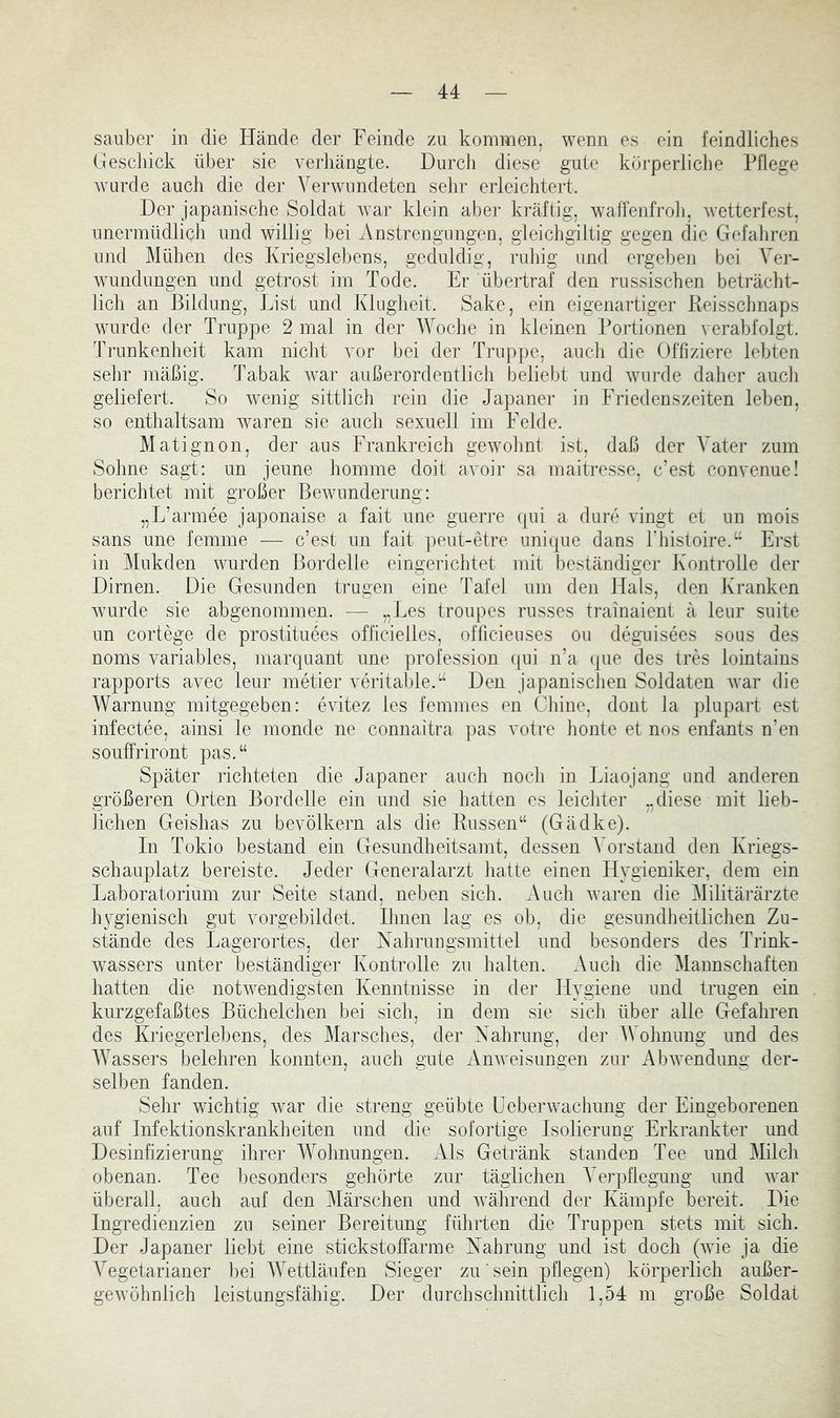 sauber in die Hände der Feinde zu kommen, wenn es ein feindliches Geschick über sie A-erhängte. Durch diese gute körperliche Pflege Avurcle auch die der VerAAuindeten sehr erleichtert. Der japanische Soldat Avar klein aber kräftig, waffenfroli, Avetterfest, unermüdlich und willig bei Anstrengungen, gleichgiltig gegen die Gefahren und Mühen des Kriegslebens, geduldig, ruhig und ergeben bei Ver- AYundungen und getrost im Tode. Er übertraf den russischen beträcht- lich an Bildung, List und Klugheit. Sake, ein eigenartiger Keisschnaps Avurde der Truppe 2 mal in der AVoche in kleinen Portionen verabfolgt. Trunkenheit kam nicht vor bei der Truppe, auch die Offiziere lebten selir mäßig. Tabak Avar außerordentlich beliebt und Avnrde daher auch geliefert. So Avenig sittlich rein die Japaner in Friedenszeiten leben, so enthaltsam Avaren sie aucli sexuell im Felde. Matignon, der aus Frankreich gCAVohnt ist, daß der A^ater zum Sohne sagt: un jeune homme doit avoir sa maitresse, c’est convenue! berichtet mit großer BeAvunderung: „L’armee japonaise a fait une guerre (|ui a dure vingt et un mois Sans une femme — c’est un fait ])eut-etre unique dans l’histoire.“ Erst in Mukden wurden Bordelle eingerichtet mit beständiger Kontrolle der Dirnen. Die Gesunden trugen eine Tafel um den Hals, den Kranken Avurde sie abgenommen. — „Des troupes russes trainaient ä leur suite un cortege de prostituees officielles, officieuses ou degnisees sous des noms A^ariables, marquant une profession c[ui n’a (jue des tres lointains rapports avec leur metier veritable.“ Den japanisclien Soldaten Avar die AVarnung mitgegeben: eAÜtez les femmes en Chine, dont la plupart est infectee, ainsi le monde ne connaitra pas votre honte et nos enfants n’en souffriront pas.“ Später richteten die Japaner auch noch in Liaojang und anderen größeren Orten Bordelle ein und sie hatten es leicliter „diese mit lieb- lichen Geishas zu bevölkern als die Russen“ (Gädke). In Tokio bestand ein Gesundheitsamt, dessen A^orstand den Kriegs- schauplatz bereiste. Jeder Generalarzt hatte einen Hygieniker, dem ein Laboratorium zur Seite stand, neben sich. Auch Avaren die Alilitärärzte Iqggienisch gut vorgebildet. Ihnen lag es ob, die gesundheitlichen Zu- stände des Lagerortes, der Nahrungsmittel und besonders des Trink- Avassers unter beständiger Kontrolle zn halten. Auch die Alannschaften hatten die notAvendigsten Kenntnisse in der Flygiene und trugen ein kurzgefaßtes Büchelchen bei sich, in dem sie sich über alle Gefahren des Kriegerlebens, des Marsches, der Nahrung, der AVohnung und des AA'assers belehren konnten, auch gute AuAveisungen zur AbAvendung der- selben fanden. Sehr wüchtig Avar die streng geübte Ueberwachung der Eingeborenen auf Infektionskrankheiten und die sofortige Isolierung Erkrankter und Desinfizierung ihrer AAAlmungen. Als Getränk standen Tee und Milch obenan. Tee besonders gehörte zur täglichen AArpflegung und Avar überall, auch auf den Alärschen und Avährend der Kämpfe bereit. Die Ingredienzien zu seiner Bereitung führten die Truppen stets mit sich. Der Japaner liebt eine stickst off arme Nahrung und ist doch (AAÜe ja die A^egetarianer bei AAAttläufen Sieger zu' sein pflegen) körperlich außer- geAvöhnlich leistungsfähig. Der durchschnittlich 1,54 m große Soldat
