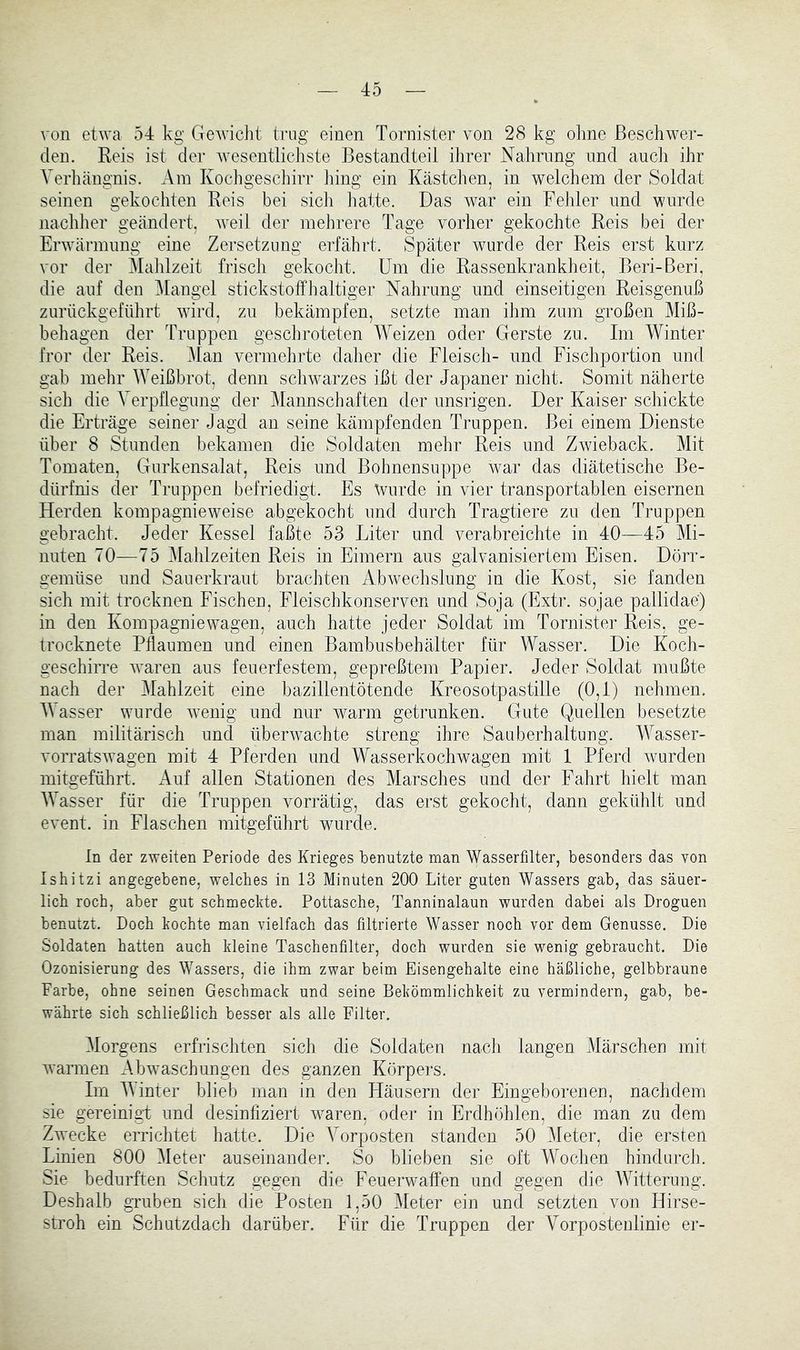 von etwa 54 kg GewicJit trug einen Tornister von 28 kg ohne Beschwer- den. Reis ist der Avesentlicliste Bestandteil ilirer Nahrung und auch ihr Verhängnis. Am Kochgeschirr liing ein Kästchen, in welchem der Soldat seinen gekochten Reis bei sich liatte. Das war ein Fehler und wurde nachlier geändert, weil der mehrere Tage vorher gekochte Reis bei der Erwärmung eine Zersetzung erfährt. Später wurde der Reis erst kurz vor der Mahlzeit friscli gekocht. Um die Rassenkrankheit, Beri-Beri, die auf den i\Iangel stickstoffhaltiger Nahrung und einseitigen Reisgenuß zurückgeführt wird, zu bekämpfen, setzte man ihm zum großen Miß- behagen der Truppen geschroteten Weizen oder Gerste zu. Im Winter fror der Reis. Man vermehrte dalier die Fleisch- und Fischportion und gab mehr Weißbrot, denn schwarzes ißt der Japaner nicht. Somit näherte sich die Verpflegung der Mannschaften der unsrigen. Der Kaiser schickte die Erträge seiner Jagd an seine kämpfenden Truppen. Bei einem Dienste über 8 Stunden bekamen die Soldaten mehr Reis und Zwieback. Mit Tomaten, Gurkensalat, Reis und Bohnensuppe war das diätetische Be- dürfnis der Truppen befriedigt. Es Wurde in vier transportablen eisernen Herden kompagnieweise abgekocht und durch Tragtiere zu den Truppen gebracht. Jeder Kessel faßte 53 Liter und verabreichte in 40—45 Mi- nuten 70—75 Mahlzeiten Reis in Eimern aus galvanisiertem Eisen. Dörr- gemüse und Sauerkraut brachten Abwechslung in die Kost, sie fanden sich mit trocknen Fischen, Fleischkonserven und Soja (Extr. sojae pallidae) in den Kompagnie wagen, auch hatte jeder Soldat im Tornister Reis, ge- trocknete Pflaumen und einen Bambusbehälter für Wasser. Die Koch- geschirre waren aus feuerfestem, gepreßtem Papier. Jeder Soldat mußte nach der Mahlzeit eine bazillentötende Kreosotpastille (0,1) nehmen. M asser wurde wenig und nur warm getrunken. Gute Quellen besetzte man militärisch und überwachte streng ihre Sauberhaltuug. Wasser- vorratswagen mit 4 Pferden und Wasserkochwagen mit 1 Pferd wurden mitgeführt. Auf allen Stationen des Marsches und der Fahrt hielt man Wasser für die Truppen vorrätig, das erst gekocht, dann gekühlt und event. in Flaschen mitgeführt wurde. ln der zweiten Periode des Krieges benutzte man Wasserfilter, besonders das von Ishitzi angegebene, welches in 13 Minuten 200 Liter guten Wassers gab, das säuer- lich roch, aber gut schmeckte. Pottasche, Tanninalaun wurden dabei als Droguen benutzt. Doch kochte man vielfach das filtrierte Wasser noch vor dem Genüsse. Die Soldaten hatten auch kleine Taschenfilter, doch wurden sie wenig gebraucht. Die Ozonisierung des Wassers, die ihm zwar beim Eisengehalte eine häßliche, gelbbraune Farbe, ohne seinen Geschmack und seine Bekömmlichkeit zu vermindern, gab, be- währte sich schließlich besser als alle Filter. Morgens erfrischten sich die Soldaten nach langen Märschen mit warmen Abw'aschungen des ganzen Körpers. Im Winter hlieb man in den Häusern der Eingeborenen, nachdem sie gereinigt und desinfiziert waren, oder in Erdhöhlen, die man zu dem Zwecke errichtet hatte. Die Vorposten standen 50 Meter, die ersten Linien 800 Meter auseinander. So blieben sie oft Wochen hindurch. Sie bedurften Schutz gegen die Feuerwaffen und gegen die AVitterung. Deshalb gruben sich die Posten 1,50 Aleter ein und setzten von Hirse- stroh ein Schutzdach darüber. Für die Truppen der Vorposteulinie er-
