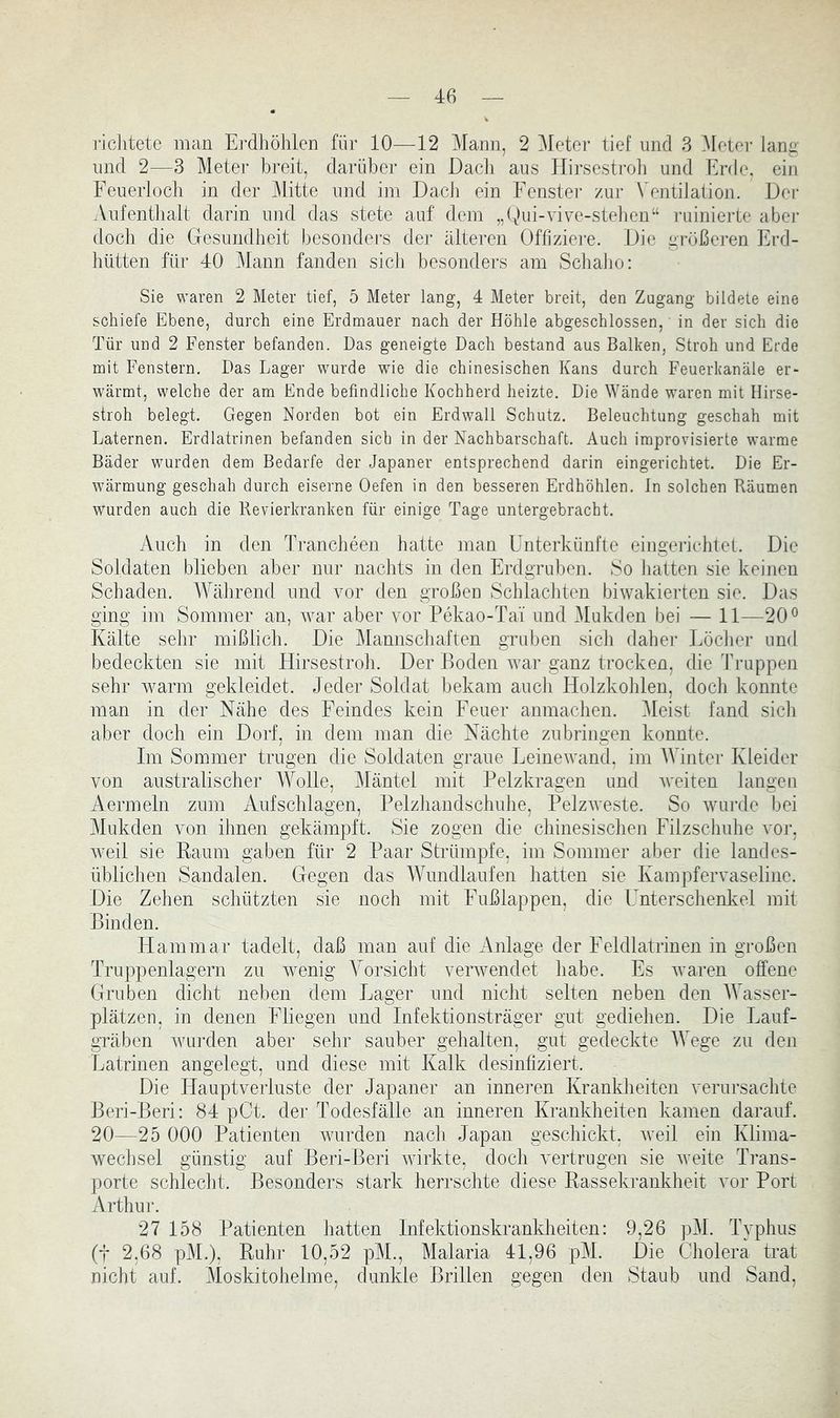 richtete man Ei'dliöhlen für 10—12 Mann, 2 Meter tief und 3 i\Ieter lang und 2—3 Meter breit, darüber ein Dacli aus Hirsestroli und Erde, ein Feuerloch in der Mitte und im Dach ein Fenster zur Ventilation. Der Aufenthalt darin und das stete auf dem „(Mn-vive-stehen“ ruinierte aber doch die Gesundheit besonders der älteren Offiziere. Die größeren Erd- hütten für 40 Mann fanden sich besonders am Schaho: Sie waren 2 Meter tief, 5 Meter lang, 4 Meter breit, den Zugang bildete eine schiefe Ebene, durch eine Erdmauer nach der Höhle abgeschlossen, in der sich die Tür und 2 Fenster befanden. Das geneigte Dach bestand aus Balken, Stroh und Erde mit Fenstern. Das Lager wurde wie die chinesischen Kans durch Feuerkanäle er- wärmt, welche der am Ende befindliche Kochherd heizte. Die Wände waren mit Hirse- stroh belegt. Gegen Norden bot ein Erdwall Schutz. Beleuchtung geschah mit Laternen. Erdlatrinen befanden sich in der Nachbarschaft. Auch improvisierte warme Bäder wurden dem Bedarfe der Japaner entsprechend darin eingerichtet. Die Er- wärmung geschah durch eiserne Oefen in den besseren Erdhöhlen. In solchen Räumen wurden auch die Revierkranken für einige Tage untergebracht. Auch in den Trancheen hatte man Unterkünfte eingerichtet. Die Soldaten blieben aber nur nachts in den Erdgruben. So halten sie keinen Schaden. Während und vor den großen Schlachten biwakierten sie. Das ging im Sommer an, ^var aber vor Pekao-Tai und Mukden bei — 11—20® Kälte sehr mißlich. Die Mannschaften gruben sich daher Löcher und bedeckten sie mit Hirsestroh. Der Boden war ganz trocken, die Truppen sehr warm gekleidet. Jeder Soldat bekam auch Holzkohlen, docli konnte man in der Nähe des Feindes kein Feuer anmachen. Meist fand sicii aber doch ein Dorf, in dem man die Nächte zubringen konnte. Im Sommer trugen die Soldaten graue Leinewand, im AVintcr Kleider von australischer Wolle, Mäntel mit Pelzkragen und weiten langen Aermeln zum Aufschlagen, Pelzhandschuhe, Pelzweste. So wurde bei Mukden von ihnen gekämpft. Sie zogen die chinesischen Filzschuhe vor, weil sie Kaum gaben für 2 Paar Strümpfe, im Sommer aber die landes- üblichen Sandalen. Gegen das Wundlaufen hatten sie Kampfervaseline. Die Zehen schützten sie noch mit Fußlappen, die Unterschenkel mit Binden. Ham mar tadelt, daß man auf die Anlage der Feldlatrinen in großen Truppenlagern zu wenig Vorsicht verwendet habe. Es Avaren offene Gruben dicht neben dem Lager und nicht selten neben den Wasser- plätzen, in denen Fliegen und Infektionsträger gut gediehen. Die Lauf- gräben Avurden aber sehr sauber gehalten, gut gedeckte Wege zu den Latrinen angelegt, und diese mit Kalk desinfiziert. Die Hauptverluste der Japaner an inneren Krankheiten verursachte Beri-Beri: 84 pCt. der Todesfälle an inneren Krankheiten kamen darauf. 20—25 000 Patienten Avurden nach Japan geschickt, Aveil ein Klima- Avechsel günstig auf Beri-Beri Avirkte, doch vertrugen sie Aveite Trans- porte schlecht. Besondei's stark herrschte diese Rassekrankheit vor Port Arthur. 27 158 Patienten hatten Infektionskrankheiten: 9,26 pM. Typhus (t 2,68 pM.), Ruhr 10,52 pM., Malaria 41,96 pM. Die Cholera trat nicht auf. Moskitohelme, dunkle Brillen gegen den Staub und Sand,