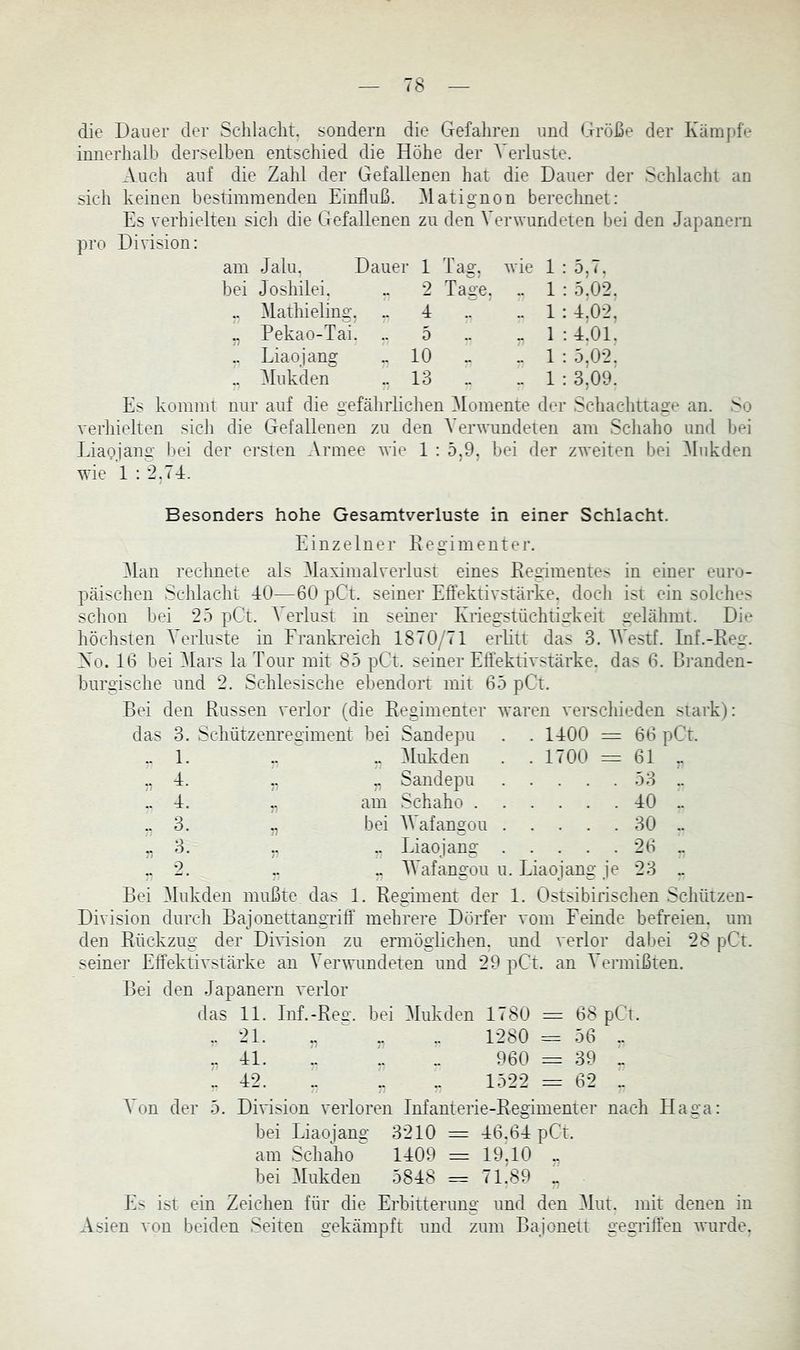 die Dauer der Schlacht, sondern die Gefahren und Größe der Kämpfe innerhalb derselben entschied die Höhe der Verluste. Auch auf die Zahl der Gefallenen hat die Dauer der Schlacht an sich keinen bestimmenden Einfluß. Hatignon berechnet: Es verhielten sich die Gefallenen zu den Verwundeten bei den Japanern pro Division: am Jalu, Dauer 1 Tag. bei Joshilei. .. 2 Tage. .. ^lathieling, .. 4 „ Pekao-Tai. .. 5 .. Eiaojang „10 .. Mukden ..13 wie 1 : 5, (. .. 1 : 5.02. .. 1 : 4^02, „ 1 : 4101. .. 1 : 5,02. .. 1 : 3.09. Es kommt nur auf die gefährhchen Momente der Schachttage an. So verhielten sich die Gefallenen zu den Verwundeten am Scliaho und bei Eiaojang bei der ersten Armee wie 1 : 5,9, bei der zweiten bei Mukden wie 1 : 2.74. Besonders hohe Gesamtverluste in einer Schlacht. Einzelner Regimenter. Tlan rechnete als TlaximalveiTust eines Regimentes in einer euro- päischen Schlacht 40—60 pCt. seiner Effektivstärke, docli ist ein solche^ schon bei 25 pCt. Verlust in seiner Kiiegstüchtigkeit gelähmt. Die höchsten Verluste in Frankreich 1870yGl erlitt das 3. Westf. Inf.-Re2r. Xo. 16 bei TIars la Tour mit 85 pCt. seiner Effektivstärke, das 6. Branden- burgische und 2. Schlesische ebendort mit 65 pCt. Bei den Russen verlor (die Regimenter waren verscliieden stark): das 3. Schützem’egiment bei Sandepu . . 1400 = 66 pCt. ..1. .. .. Mukden . . 1700 = 61 „ ., 4. ,, Sandepu 53 .. ..4. am Schaho 40 .. ..3. „ bei IVafangou 30 .. ,, 3. ,. .. Eiaojang 26 .. 2. .. „ IVafangou u. Eiaojang je 23 „ Bei Mukden mußte das 1. Regiment der 1. Ostsibirischen Schützen- Division durch Bajonettangriff mehrere Dörfer vom Feinde befreien, um den Rückzug der Dmsion zu ermöglichen, und verlor dabei 28 pCt. seiner Effektivstärke an Ver’snmdeten und 29 pCt. an Vermißten. Bei den Japanern verlor das 11. Inf.-Re£'. bei Mukden 1780 = 68 pCt. .. 21. „ ^ „ .. 1280 = 56 .. .. 41. L .. 960 = 39 „ .. 42. .. „ „ 1522 = 62 1 Von der 5. DiDsion verloren Infanterie-Regimenter nach Haga: bei Eiaojang 3210 = 46.64 pCt. am Schaho 1409 — 19,10 ,, bei Mukden 5848 = 71.89 „ Es ist ein Zeichen für die Erbitterung und den Tlut. mit denen in Asien von beiden Seiten gekämpft und zum Bajonett gegiiffen ^nirde.