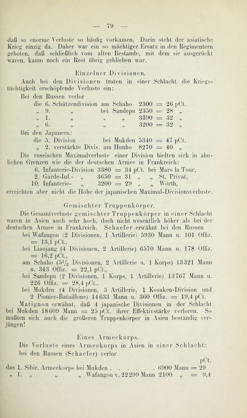 daß so enorme \ eiiuste so häufig vorkamen. Darin steht der asiatische Krieg einzig da. DaJier war ein so mächtiger Ersatz in den Regimentern geboten, daß scldießlich vom alten Bestände, mit dem sie ausgerückt waren, kaum noch ein Rest übrig geblieben war. Einzelner Divisionen. Auch bei den Divisionen traten in einer Schlacht die Kriegs- tüchdgkeit erschöpfende Verluste ein: Bei den Russen verlor die ß. Schützendivision am Schaho 2300 = 26 pCt. „ 9. „ hei Sandepu 2350 28 „ 1. „ „ „ 3390 = 32 „ ,, 6. ,, „ „ 3200 = 32 „ Bei den Japanern: die 5. Division hei Mukden 5340 = 47 pCt. „ 2. verstärkte Divis, am Hunho 8270 = 40 „ Die russischen Maximalverluste einer Division hielten sich in ähn- lichen Grenzen wie die der deutschen Armee in Frankreich: 6. Infanterie-Division 3380 = 34 pCt. bei Mars la Tour, 2. Garde-Inf.- „ 3650 = 31 „ „ St. Privat, 10. Infanterie- „ 3200 = 29 „ „ Wörth, erreichten aber nicht die Höhe der japanischen Maximal-Divisionsverluste. Gemischter Truppenkörper. Die Gesamtverluste gemischter Truppenkörper in einer Schlacht waren in Asien aucli sehr hoch, doch nicht wesentlich höher als bei der deutschen Armee in Frankreich. Schaefer erwähnt bei den Russen bei Wafangou (2 Divisionen, 1 Artillerie) 5930 Mann u. 101 Ofliz. == 13,1 pCt., bei Liaojang (4 Divisionen, 2 Artillerie) 6570 Mann u. 178 Offiz. — 16,2 pCt., am Schaho Divisionen, 2 Artillerie u. 1 Korps) 13 321 Mann u. 343 Offiz. = 22,1 pCt., bei Sandepu (2 Divisionen. 1 Korps, 1 Artillerie) 13767 Mann u. 226 Ofhz. =- 28,4 pCt.^ bei Mukden (4 Divisionen, 3 Artillerie, 1 Kosaken-Division und 2 Pionier-Bataillone) 14633 Mann u. 360 Offiz. = 19,4 pCt. Matignon erwähnt, daß 4 japanische Divisionen in der Schlacht bei Mukden 18 609 i\lann = 25 pCt. ihrer Effektivstärke verloren. So mußten sich auch die gi’ößeren Truppenkörper in Asien beständig ver- jüngen! Eines Armeekorps. Die Verluste eines Armeekorps in Asien in einer Schlacht: bei den Russen (Schaefer) verlor pCt. das 1. Sibir. Armeekorps bei Mukden ...... 6900 Mann = 29 . 1. AVafangou v. 22 299 Mann 2100 9,4 71 77