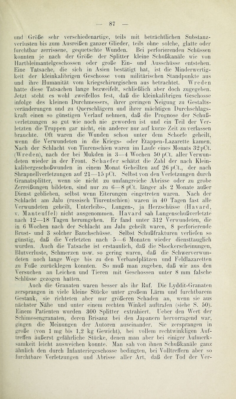 und Größe selir verschiedenartige, teils mit beträcJitliclien Substanz- verlusten bis zum Ausreißen ganzer Glieder, teils oline solche, glatte oder fui-chtbar zerrissene, geqnetsclite Wunden. Bei perforierenden Schüssen konnten je nach der Größe der Splitter kleine Schußkanäle wie von llartbleimantelgeschossen oder große Ein- und Ausschüsse entstehen. Eine Tatsache, die sich in Asien bestätigt hat, ist die Minderwertig- keit der kleinkalibrigen Geschosse vom militäriscJien Standpunkte aus und ihre Humanität vom kriegschirurgischen aus betrachtet. Wreden hatte diese Tatsachen lange bezweifelt, schließlich aber doch zugegeben. Jetzt steht es wohl zweifellos fest, daß die kleinkalibrigen Gescliosse infolge des kleinen Durchmessers, ihrer geringen Neigung zu Gestalts- veränderungen und zu Querschlägern und ihrer mächtigen Durchschlags- kraft einen so günstigen Verlauf nehmen, daß die Prognose der Schuß- verletzungen so gut wie noch nie geworden ist und ein Teil der Ver- letzten die Truppen gar nicht, ein anderer nur auf kurze Zeit zu verlassen brauchte. Oft waren die Wunden schon unter dem Schorfe geheilt, wenn die Verwundeten in die Kriegs- oder Etappen-Lazarette kamen. Nach der Schlacht von Tiurenschien waren im Laufe eines Monats 32pCt. (AVreden), nach der bei Mukden in 3—4 Wochen 50 pCt. aller Verwun- deten wieder in der Front. Schaefer schätzt die Zahl der nach Klein- kalibergeschoßwunden in einem Monat Geheilten auf 26 pCt., der nach Slirapnellverletzungen auf 21—15 pGt. Selbst von den Verletzungen durch Granatsplitter, wenn sie nicht zu umfangreiche Abrisse oder zu grobe Zerreißungen bildeten, sind nur zu 6—8 pCt. länger als 2 Monate außer Dienst geblieben, selbst wenn Eiterungen eingetreten waren. Nach der Schlacht am Jalu (russisch Tiurentschien) waren in 40 Tagen fast alle Verwundeten geheilt, Unterleibs-, Lungen-, ja Herzschüsse (Havard, V. Manteuffel) nicht ausgenommen. Havard sah Lungenscliußverletzte nach 12—18 Tagen herumgehen. Er fand unter 312 Verwundeten, die in 6 AVochen nach der Schlacht am Jalu geheilt waren, 8 perforierende Brust- und 3 solcher Bauchschüsse. Selbst Schußfrakturen verliefen so günstig, daß die A^erletzten nach 5—6 Monaten wieder diensttauglich wurden. Auch die Tatsache ist erstaunlich, daß die Shockerscheinungen, Blutverluste, Schmerzen usw. so gering waren, daß die Schwerverwun- deten noch lange AAAge bis zu den A^erbandplätzen und Feldlazaretten zu Fuße zurücklegen konnten. So muß man zugeben, daß wir aus den A'ersuchen an Leichen und Tieren mit Geschossen unter 8 mm falsche Schlüsse gezogen hatten. Auch die Granaten Avaren besser als ihr Kuf. Die Lyddit-Granaten zersprangen in AÜele kleine Stücke unter großem Lärm und furchtbarem Gestank, sie richteten aber nur größeren Schaden an, Avenn sie aus nächster Nähe und unter einem rechten Winkel auftrafen (siehe S. 50). Einem Patienten AAUirden 300 Splitter extrahiert. Ueber den AVert der Schimosengranaten, deren Brisanz bei den Japanern hervorragend Avar, gingen die Aleinungen der Autoren auseinander. Sie zersprangen in große (von 1 mg bis 1,2 kg GeAvicht), bei vollem rechtwinkligen Auf- treffen äußerst gefährliche Stücke, denen man aber bei einiger Aufmerk- samkeit leicht ausAveichen konnte. Alan sah von ihnen Schußkanäle ganz ähnhch den durch Infanteriegeschosse bedingten, bei A^olltreffern aber so furchtbare Verletzungen und Abrisse aller xVrt, daß der Tod der A^er-