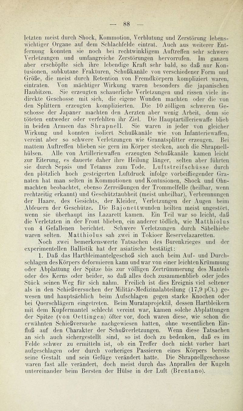 letzten meist durch Shock, Kommotion, Verblutung und Zerstörung lebens- Aviclitiger Organe auf dem Schlachfelde eintrat. i\ucli aus weiterer Ent- fernung konnten sie noch bei rechtwinkligem Auftreffen sehr schwere Verletzungen und umfangreiche Zerstörungen hervorrufen. Im ganzen aber erschöpfte sich ihre lebendige Kraft sehr bald, so daß nur Kon- tusionen, subkutane Frakturen, Schußkanäle von verschiedener Form und Größe, die meist durch Retention von Fremdkörpern kompliziert waren, eintraten. Von mächtiger Wirkung waren besonders die japanisclien Haubitzen. Sie erzeugten schauerliche Verletzungen und rissen viele in- direkte Geschosse mit sich, die eigene Wunden machten oder die von den Splittern erzeugten komplizierten. Die 10 zölligen schweren Ge- schosse der Japaner machten den Aerzten aber wenig AiFeit, denn sie töteten entweder oder verfehlten ihr Ziel. Die Hauptartilleriewaffe blieb in beiden Armeen das Shrapnell. Sie waren in jeder von gleicher Wirkung und konnten isoliert Schußkanäle wie von Infantei-iewaffen, vereint aber so schwere Verletzungen wie Granatsplitter erzeugen. Bei mattem Auftreff'en blieben sie gern im Körper stecken, auch die Shrapnell- hülsen. Alle von Artilleriewaffen erzeugten Schußkanäle kamen leicht zur Eiterung, es dauerte daher ihre Heilung länger, selten abei- führten sie durch Sepsis und Tetanus zum Tode. Luftstreifschüsse durch den plötzlich hoch gesteigerten Luftdruck infolge vorbeifliegender Gra- naten hat man selten in Kommotionen und Kontusionen, Shock und Ohn- mächten beobachtet, ebenso Zerreißungen der Ti’ommelfelle (heilbar, Avenn rechtzeitig erkannt) und Geschütztaubheit (meist unheilbar), Verbrennungen der Haare, des Gesichts, der Kleider, Verletzungen der Augen beim Abfeuern der Geschütze. Die Bajonettwunden heilten meist ungestört, wenn sie überhaupt ins Lazarett kamen. Ein Teil Avar so leicht, daß die Verletzten in der Front blieben, ein anderer tödlich, wie Matthiolus von 4 Gefallenen berichtet. Schwere Verletzungen durch Säbelhiebe Avaren selten. Matthiolus sah zAvei in Tokioer Reservelazaretten. Noch zwei bemerkenswerte Tatsachen des ßurenkrieges und der experimentellen Ballistik hat der asiatische bestätigt: 1. Daß das Harfbleimantelgeschoß sich auch beim Auf- und Durch- schlagen des Körpers deformieren kann und war von einer leichten Krümmung oder Abplattung der Spitze bis zur völligen Zertrümmerung des Mantels oder des Kerns oder beider, so daß alles doch zusammenblieb oder jedes Stück seinen Weg für sich nahm. Freilich ist dies Ereignis viel seltener als in den Schießversnchen der Militär-Medizinalabteilung (17,9 pCt.) ge- Avesen und hauptsächlich beim Aufschlagen gegen starke Knochen oder bei Querschlägern eingetreten. Beim Murataprojektil, dessen Hartbleikern mit dem Kupfermantel schlecht vereint war, kamen solche Abplattungen der Spitze (von Oettingen) öfter vor, doch waren diese, wie schon die erAvähnten Schießversuche nachgeAviesen hatten, ohne Avesentlichen Ein- fluß auf den Charakter der Schußverletzungen. Wenn diese Tatsachen an sich auch sichergestellt sind, so ist doch zu bedenken, daß es im Felde schwer zu ermitteln ist, ob ein Treffer doch nicht vorher hart aufgeschlagen oder durch vorheriges Passieren eines Körpers bereits seine Gestalt und sein Gefüge verändert hatte. Die Shrapnellgeschosse Avaren fast alle verändert, doch meist durch das Anprallen der Kugeln untereinander beim Bersten der Hülse in der Luft (Brentano).