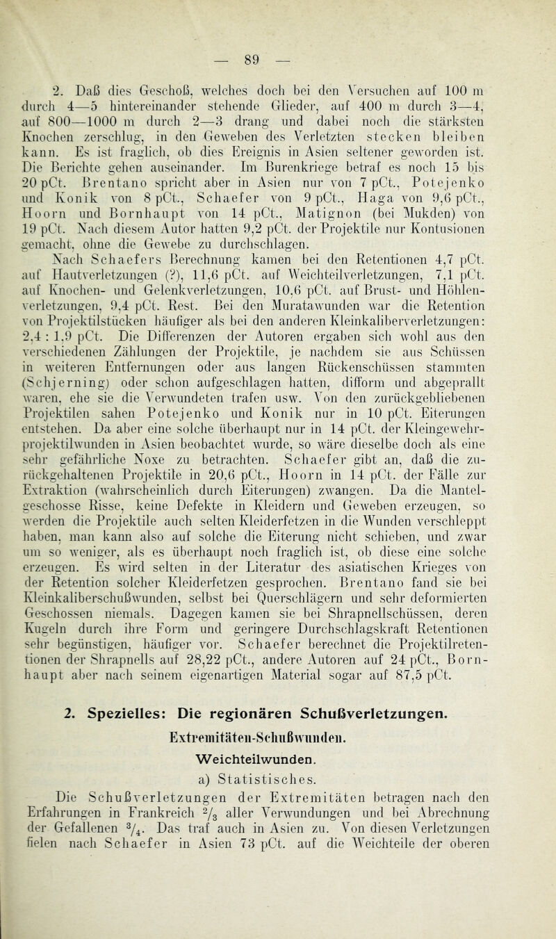 2. Daß dies Geschoß, welches doch bei den Versnchen auf 100 m durch 4—-5 hintereinander stehende Glieder, auf 400 m durch 3—4, auf 800—1000 m durch 2—3 drang und dabei noch die stärksten Knochen zerschlug, in den Geweben des Verletzten stecken bleiben kann. Es ist fraglich, ob dies Ereignis in Asien seltener geworden ist. Die Berichte gehen auseinander. Im Burenkriege betraf es noch 15 bis 20 pCt. Brentano spricht aber in Asien nur von 7 pCt., Potejenko und Konik von 8 pCt., Schaefer von 9 pGt., Haga von 9,6 pCt., Hoorn und Bornhaupt von 14 pCt., Matignon (bei Mukden) von 19 pCt. Nach diesem Autor hatten 9,2 pOt. der Projektile nur Kontusionen gemacht, ohne die Gewebe zu durchschlagen. Nach Schaefers Berechnung kamen bei den Retentionen 4,7 pOt. auf Hautverletzungen (?), 11,6 pCt. auf Weichteilverletzungen, 7,1 pCt. auf Knochen- und Gelenkverletzungen, 10,6 pCt. auf Brust- und Höhlen- veiietzungen, 9,4 pCt. Rest. Bei den Muratawunden war die Retention von Projektilstiicken häufiger als bei den anderen Kleinkaliberverletzungen: 2,4 ; 1.9 pCt. Die Differenzen der Autoren ergaben sich wohl aus den verschiedenen Zählungen der Projektile, je nachdem sie aus Schüssen in weiteren Entfernungen oder aus langen Rückenschüssen stammten (Schjerning) oder schon aufgeschlagen hatten, difform und abgeprallt Avaren, ehe sie die VerAvundeten trafen usw. Von den zurückgebliebenen Projektilen sahen Potejenko und Konik nur in 10 pCt. Eiterungen entstehen. Da aber eine solche überhaupt nur in 14 pCt. der KleingeAvehr- projektÜAvunden in Asien beobachtet wurde, so wäre dieselbe doch als eine sehr gefährliche Noxe zu betrachten. Schaefer gibt an, daß die zu- rückgehaltenen Projektile in 20,6 pCt., Hoorn in 14 pCt. der Fälle zur Extraktion (Avahrscheinlich durch Eiterungen) zAvangen. Da die Mantel- geschosse Risse, keine Defekte in Kleidern und Geweben erzeugen, so Averden die Projektile auch selten Kleiderfetzen in die Wunden verschleppt haben, man kann also auf solche die Eiterung nicht schieben, und zwar um so Aveniger, als es überhaupt noch fraglich ist, ob diese eine solche erzeugen. Es Avird selten in der Literatur des asiatischen Krieges von der Retention solcher Kleiderfetzen gesprochen. Brentano fand sie bei KleinkaliberschußAvunden, selbst bei Querschlägern und sehr deformierten Geschossen niemals. Dagegen kamen sie bei Shrapnellschüssen, deren Kugeln durch ihre Form und geringere Durchschlagskraft Retentionen sehr begünstigen, häufiger vor. Schaefer berechnet die Projektilreten- tionen der Shrapnells auf 28,22 pCt., andere Autoren auf 24 pCt., Born- haupt aber nach seinem eigenartigen Material sogar auf 87,5 pCt. 2. Spezielles: Die regionären Schußverletzungen. Extremitäteii-Sclmßwundeii. Weichteilwunden. a) Statistisches. Die Schuß Verletzungen der Extremitäten betragen nach den Erfahrungen in Frankreich ^3 etiler Verwundungen und bei Abrechnung der Gefallenen Das traf auch in Asien zu. Von diesen Verletzungen fielen nach Schaefer in Asien 73 pCt. auf die Weichteile der oberen