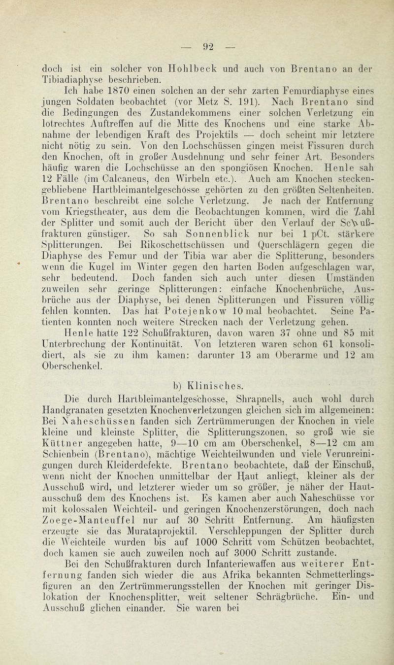 doch ist ein solcher von Hohlbeck und auch von Brentano an der Tibiadiaphyse beschrieben. Ich habe 1870 einen solchen an der sehr zarten Femurdiaphyse eines jungen Soldaten beobachtet (vor Metz S. 191). Nach Brentano sind die Bedingungen des Zustandekommens einer solchen Verletzung ein lotrechtes Auftreffen auf die Mitte des Knochens und eine starke Ab- nahme der lebendigen Kraft des Projektils — doch scheint mir letztere nicht nötig zu sein. Von den Lochschüssen gingen meist Fissuren durch den Knochen, oft in großer Ausdehnung und sehr feiner Art. Besonders häufig waren die Lochschnsse an den spongiösen Knochen. He nie sah 12 Fälle (im Oalcaneus, den Wirbeln etc.). Auch am Knochen stecken- gebliebene Hartbleimantelgeschosse gehörten zu den größten Seltenheiten. Brentano beschreibt eine solche Verletzung. Je nach der Entfernung vom Kriegstheater, aus dem die Beobachtungen kommen, wird die Zahl der Splitter und somit auch der Bericht über den Verlauf der ScVuß- frakturen günstiger. So sah Sonnenblick nur bei 1 pCt. stärkere Splitterungen. Bei Rikoschettschüssen und Querschlägern gegen die Diaphyse des Femur und der Tibia war aber die Splitterung, besonders wenn die Kugel im Winter gegen den harten Boden anfgescldagen war, sehr bedeutend. Doch fanden sich auch unter diesen Umständen zuweilen sehr geringe Splitterungen: einfache Knochenbrüche, Aus- brüche aus der Diaphyse, bei denen Splitterungen und Fissuren völlig fehlen konnten. Das hat Potejenkow 10 mal beobachtet. Seine Pa- tienten konnten nocli weitere Strecken nacli der Verletzung gehen. He nie hatte 122 Schußfrakturen, davon Avaren 37 ohne und 85 mit Unterbrechung der Kontinuität. Von letzteren waren schon 61 konsoli- diert, als sie zu ihm kamen: darunter 13 am Oberarme und 12 am Oberschenkel. b) Klinisches. Die durch Hartbleimantelgeschosse, Shrapnells, auch wohl durch Handgranaten gesetzten Knochenverletzungen gleichen sich im allgemeinen: Bei Nahe Schüssen fanden sich Zertrümmerungen der Knochen in AÜele kleine und kleinste Splitter, die Splitternngszonen, so groß AAÜe sie Küttner angegeben hatte, 9—10 cm am Oberschenkel, 8—12 cm am Schienbein (Brentano), mächtige AVeichteilwunden und Adele Veruureini- gungen durch Kleiderdefekte. Brentano beobachtete, daß der Einschuß, Avenn nicht der Knochen unmittelbar der T^aut anliegt, kleiner als der Ausschuß wird, und letzterer wieder um so größer, je näher der Haut- ausschnß dem des Knochens ist. Es kamen aber auch Naheschüsse vor mit kolossalen AVeichteil- und geringen Knochenzerstörungen, doch nach Zoege-Manteuffel nur auf 30 Schritt Entfernung. Am häufigsten erzeugte sie das Murataprojektil. Verschleppungen der Splitter durch die AA^eichteile wurden bis auf 1000 Schritt vom Schützen beobachtet, doch kamen sie auch zuweilen noch auf 3000 Schritt zustande. Bei den Schußfrakturen durch Infanteriewaffen aus Aveiterer Ent- fernung fanden sich wieder die aus Afrika bekannten Schmetteiiings- figuren an den Zertrümmerungsstellen der Knochen mit geringer Dis- lokation der Knochensplitter, weit seltener Schrägbrüche. Ein- und Ausschuß glichen einander. Sie Avaren bei