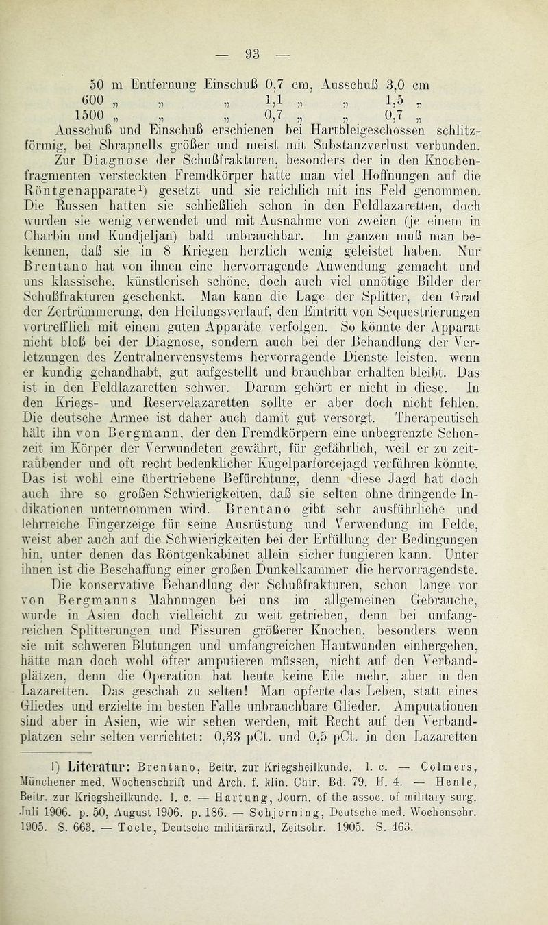 50 m Eiitfeniung Einschuß 0,7 cm, Ausschuß 3,0 cm bOO „ „ „ 1,1 „ „ 1,5 „ 1500 „ „ „ ^ 0,7 ,, 1'! . i! Ausschuß und Einschuß erschienen bei Hartbleigescliossen schlitz- förmig, bei Shrapnells größer und meist mit Substanzverlust verbunden. Zur Diagnose der Schußfrakturen, besonders der in den Knochen- fragmenten versteckten Fremdkörper hatte man viel Hoffnungen auf die Eönt ge napparate E gesetzt und sie reichlich mit ins Feld genommen. Die Russen hatten sie schließlich schon in den Feldlazaretten, doch wurden sie wenig verwendet und mit Ausnahme von zweien (je einem in Charbin und Kundjeljan) bald unbrauchbar. Im ganzen muß man be- kennen, daß sie in 8 Kriegen herzlich wenig geleistet haben. Nur Brentano hat von ihnen eine hervorragende Anwendung gemacht und uns klassische, künstlerisch schöne, doch auch viel unnötige Bilder der Schußfrakturen geschenkt. Man kann die Lage der Splitter, den Grad der Zertrümmerung, den Heilungsverlauf, den Eintritt von Sequestrierungen voi'treff’licli mit einem guten Apparate verfolgen. So könnte der Apparat nicht bloß bei der Diagnose, sondern auch bei der Behandlung der Ver- letzungen des Zentralnervensystems hervorragende Dienste leisten, wenn er kundig gehandhabt, gut aufgestellt und brauchbar erhalten bleibt. Das ist in den Feldlazaretten schwer. Darum gehört er nicht in diese. In den Kriegs- und Reservelazaretten sollte er aber doch nicht fehlen. Die deutsche Armee ist daher auch damit gut versorgt. Therapeutisch hält ihn von Bergmann, der den Fremdkörpern eine unbegrenzte Schon- zeit im Körper der Verwundeten gewährt, für gefährlich, weil er zu zeit- raubender und oft recht bedenklicher Kugelparforcejagd verführen könnte. Das ist wohl eine übertriebene Befürchtung, denn diese Jagd hat doch auch ihre so großen Schwierigkeiten, daß sie selten ohne dringende In- dikationen unternommen wdrd. Brentano gibt sehr ausführliche und lehrreiche Fingerzeige für seine Ausrüstung und Verwendung im Felde, weist aber auch auf die Schwierigkeiten bei der Erfüllung der Bedingungen liin, unter denen das Röntgenkabinet allein sicher fungieren kann. Unter ihnen ist die Beschaffung einer großen Dunkelkammer die hervorragendste. Die konservative Behandlung der Schußfrakturen, schon lange vor von Bergmanns Mahnungen bei uns im allgemeinen Gebrauche, wurde in Asien doch vielleicht zu weit getrieben, denn bei umfang- reichen Splitterungen und Fissuren größerer Knochen, besonders wenn sie mit schweren Blutungen und umfangreichen Hautwunden einhergehen, hätte man doch wohl öfter amputieren müssen, nicht auf den Verband- plätzen, denn die Operation hat heute keine Eile mehr, aber in den Lazaretten. Das geschah zu selten! Man opferte das Leben, statt eines Gliedes und erzielte im besten Falle unbrauchbare Glieder. Amputationen sind aber in Asien, ^yie wir sehen werden, mit Recht auf den A'erband- plätzen sehr selten verrichtet: 0,33 pCt. und 0,5 pCt. in den Lazaretten 1) Literatur: Brentano, Beitr. zur Kriegsheilkunde. 1. c. — Colmers, Münchener med. Wochenschrift und Arch. f. klin. Chir. Bd. 79. H. 4. — Henle, Beitr. zur Kriegsheilkunde. 1. c. — Hartung, Journ. of the assoc. of military surg. Juli 1906. p. 50, August 1906. p. 186. — Schjerning, Deutsche med. Wochenschr. 1905. S. 663, — To eie, Deutsche militärärztl. Zeitschr. 1905. S, 463.