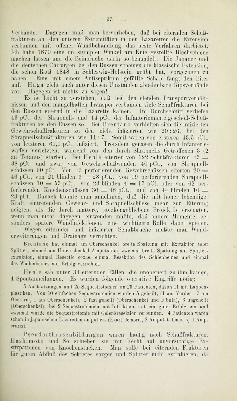 Verbände. Dagegen muß man liervorlieben, daß bei eiternden Schuß- fraktnren an den unteren Extremitäten in den Lazaretten die Extension verbunden mit offener Wundbehandlung das beste Verfahren darbietet. Icli liabe 1870 eine im stumpfen Winkel am Knie gestellte Blechschiene machen lassen und die Beinbrüche darin so behandelt. Die Japaner und die deutschen Chirurgen bei den Russen scheinen die klassische Extension, die schon Roß 1848 in Schleswig-Holstein geübt hat, vorgezogen zu liaben. Eine mit einem Antiseptikum gefüllte Schale fängt den Eiter auf. Haga zieht auch unter diesen Umständen abnehmbare Gipsverbände vor. Dagegen ist nichts zn sagen! Es ist leicht zn verstehen, daß bei den elenden Transportverhält- nissen und den mangelhaften Transportverbänden viele Schußfrakturen bei den Russen eiternd in die Lazarette katnen. Im Durchschnitt verliefen 43 pCt. der Shrapnell- und 14 pCt. der Infanteriemantelgeschoß-Schuß- frakturen bei den Russen so. Bei Brentano verhielten sich die infizierten Gewehrschußfrakturen zu den nicht infizierten wie 20 : 26, bei den Shrapnellschußfrakturen wie 11:7. Somit waren von erstereu 43,5 pCt., von letzteren 61,1 pCt. infiziert. Trotzdem genasen die durch Infanterie- waffen Verletzten, während von den durch Shrapnells Getroffenen 3 (2 an Tetanus) starben. Bei Henle eiterten von 122 Schußfrakturen 45 = 38 pCt. und zwar von Gewelirschußwunden 40 pCt., von Shrapnell- schüssen 60 pCt. A^on 43 perforierenden Gewehrschüssen eiterten 20 = 46 pCt.. von 21 blinden 6 = 28 pCt., von 19 perforierenden Shrapnell- schüssen 10 55 pCt., von 23 blinden 4 = 17 pCt. oder von 62 per- forierenden Knochenschüssen 30 = 48 pCt., und von 44 blinden 10 = 23 pCt. Danach könnte man annehmen, daß die mit hoher lebendiger Kraft eintretenden Gewehr- und Shrapnellschüsse mehr zur Eiterung neigten, als die durch mattere, steckengebliebene Projektile erzeugten, wenn man nicht dagegen einwenden müßte, daß andere Momente, be- sonders spätere AYundinfektionen, eine wichtigere Rolle dabei spielen. AVegen eiternder und infizierter Schußbrüche mußte man AVund- einveiterungen und Drainage verrichten. Brentano hat einmal am Oberschenkel breite Spaltung mit Extraktion toter Splitter, einmal am Unterschenkel Amputation, zweimal breite Spaltung mit Splitter- extraktion, einmal Resectio coxae, einmal Resektion des Schienbeines und einmal des Wadenbeines mit Erfolg verrichtet. Henle sah unter 34 eiternden Fällen, die unoperiert zu ihm kamen, 4 Spontanheilungen. Es wurden folgende operative Eingriffe nötig; 5 Auskratzungen und 25 Sequestrotomien an 23 Patienten, davon 11 mit Lappen- plastiken. Von 10 einfachen Sequestrotomien wurden 5 geheilt, (1 am Vorder-, 3 am Oberarm, 1 am Oberschenkel), 2 fast geheilt (Oberschenkel und Fibula), 3 ungeheilt (Oberschenkel), bei 2 Sequestrotomien mit Infraktion trat ein guter Erfolg ein und zweimal wurde die Sequestrotomie mit Gelenkresektion verbunden. 4 Patienten waren schon in japanischen Lazaretten amputiert (Exart. femoris, 2 Amputat. femoris, 1 Amp. cruris). Pseudarthrosenbildungen waren häufig nach Schußfrakturen. Hashimoto und So schieben sie mit Recht auf unvorsichtige Ex- stirpationen von Knochenstücken. Ylan solle bei eiternden Frakturen für guten Abfluß des Sekretes sorgen und Splitter nicht extrahieren, da