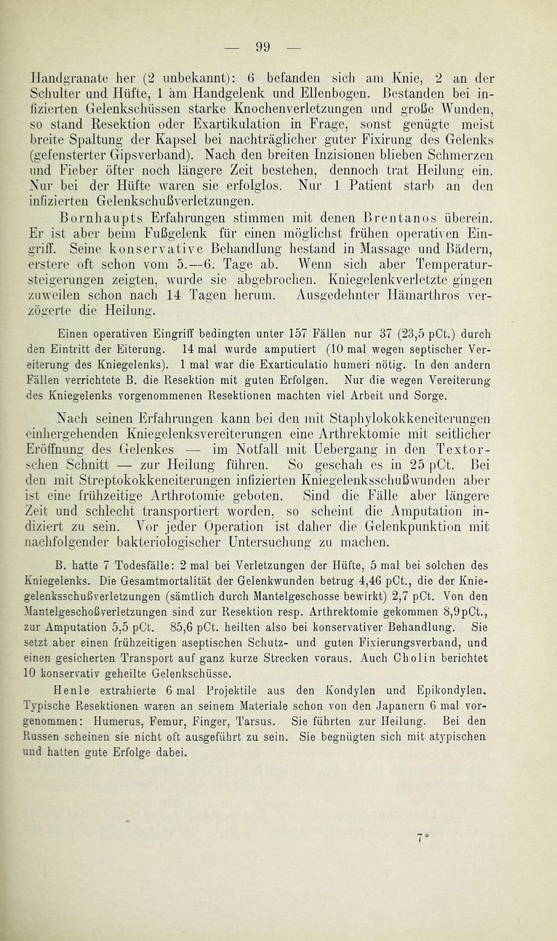 Haudgranate her (2 imbekannt): G befanden sich am Knie, 2 an der ScJmlter und Hüfte, 1 am Handgelenk und Ellenbogen. Bestanden bei in- jizierten Gelenkschüssen starke Knochenverletzungen und große Wunden, so stand Resektion oder Exartikulation in Frage, sonst genügte meist breite Spaltung der Kapsel bei nachträglicher guter Fixirung des Gelenks (gefensterter Gips verband). Nach den breiten Inzisionen blieben Schmerzen und Fieber öfter noch längere Zeit bestehen, dennoch trat Heilung ein. Nur bei der Hüfte waren sie erfolglos. Nur 1 Patient starb an den infizierten Gelenkschußverletzungen. Bornhaupts Erfahrungen stimmen mit denen Brentanos überein. Er ist aber beim Fußgelenk für einen möglichst frühen operativen Ein- griff. Seine konservative Behandlung bestand in Massage und Bädern, erstere oft schon vom 5.—6. Tage ab. Wenn sich aber Temperatur- steigerungen zeigten, Avurde sie abgebrochen. Kniegelenkverletzte gingen zuAveilen schon nach 14 Tagen herum. Ausgedehnter Hämarthros ver- zögerte die Heilung. Einen operativen Eingriff bedingten unter 157 Fällen nur 37 (23,5 pCt.) durch den Eintritt der Eiterung. 14 mal wurde amputiert (10 mal wegen septischer Ver- eiterung des Kniegelenks). 1 mal war die Exarticulatio humeri nötig. Tn den andern Fällen verrichtete B. die Resektion mit guten Erfolgen. Nur die wegen Vereiterung des Kniegelenks vorgenommenen Resektionen machten viel Arbeit und Sorge. Nach seinen Erfahrungen kann bei den mit Staphylokokkeneiterungen einhergehenden Kniegelenksvereiterungen eine Arthrektomie mit seitlicher Eröffnung des Gelenkes — im Notfall mit Uebergang in den Textor- schen Schnitt — zur Heilung führen. So geschah es in 25 pCt. Bei den mit Streptokokkeneiterungen infizierten Kniegelenksschußwunden aber ist eine frühzeitige Arthrotomie geboten. Sind die Fälle aber längere Zeit und schlecht transportiert Avorden, so scheint die Amputation in- diziert zu sein. Vor jeder Operation ist daher die Gelenkpunktion mit nachfolgender bakteriologischer Untersuchung zu machen. B. hatte 7 Todesfälle: 2 mal bei Verletzungen der Hüfte, 5 mal bei solchen des Kniegelenks. Die Gesamtmortalität der Gelenkwunden betrug 4,46 pCt., die der Knie- gelenksschußverletzungen (sämtlich durch Mantelgeschosse bewirkt) 2,7 pCt. Von den Mantelgeschoß Verletzungen sind zur Resektion resp. Arthrektomie gekommen 8,9pCt., zur Amputation 5,5 pCt. 85,6 pCt. heilten also bei konservativer Behandlung. Sie setzt aber einen frühzeitigen aseptischen Schutz- und guten Fixierungsverband, und. einen gesicherten Transport auf ganz kurze Strecken voraus. Auch Cholin berichtet 10 konservativ geheilte Gelenkschüsse. Henle extrahierte 6 mal Projektile aus den Kondylen und Epikondylen. Typische Resektionen waren an seinem Materiale schon von den Japanern 6 mal vor- genommen: Humerus, Femur, Finger, Tarsus. Sie führten zur Heilung. Bei den Russen scheinen sie nicht oft ausgeführt zu sein. Sie begnügten sich mit atypischen und hatten gute Erfolge dabei. 7