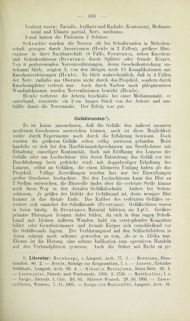 Verletzt M^areii: Facialis, Axillaris luid Ratlialis (Kontusion), Meclianus total lind Ulnaris partial, Nerv, inedianus. 3 mal liatten die Patienten 2 Schüsse. Sekundär Avurden die Nerven oft bei Schuß wunden in Mitlei den- schalt gezogen durch Aneuiysmen (lienle in 2 Fällen), größere ßlnt- t'rgüsse in ihrer Naclibarschaft (ß Fälle, Brentano), neben Knochen- iind Gelenkschüssen (Brentano) durch Splitter oder fremde Körper, Von ß perforierenden Nervenverletzungen, deren Gesclioßentstehung un- bekannt blieb, zeigten 3, von den übrigen noch 15 Komplikationen mit Knochenverletzungen (Henle). Es blieb Avahrsclieinlich, daß in 3 Fällen der Nerv, radialis am Oberarm nicht durch das Projektil, sondern durch Knocliensplitter verletzt war. Auch durch Narben nach phlegmonösen Wundinfektionen Avnrden Nervenläsionen bewirkt (Flenle). Henle verletzte die Arteria brachialis bei einer Medianusnaht, er unterband, resezierte ein 2 cm langes Stück von der Arterie und um- hüllte damit die Nervennaht. Der Erfolg Avar gut. Gefäßwunden Es ist kaum anzunehmen, daß die Gefäße den äußerst rasanten modernen Geschossen ausAveichen können, auch ist diese Möglichkeit Aveder durch Experimente noch durch die Erfahrung bewiesen. Doch Avui’den die größeren Gefäße selten völlig zerrissen gefunden. Meist handelte es sich bei den Hartbleimantelgeschossen um Streifschüsse mit Erhaltung einseitiger Kontinuität, doch mit Eröffnung des Lumens der Gefäße oder um Lochschüsse (bei deren Entstehung das Gefäß vor der Durchbohrung breit gedrückt Avird) mit doppelseitiger Erhaltung des Lumens, selbst an Gefäßen, die einen kleineren Umfang haben als das Projektil. Völlige Zerreißungen Avurden fast nur bei Einwirkungen grober Geschosse beobachtet. Bei den Lochschüssen kann das Blut an 2 Stellen entAveichen, die Blutwelle findet über die verletzte Stelle hinaus noch ihren AVeg in den distalen Gefäßabschnitt. Anders bei Seiten- schüssen. Je größer der, Defekt der Gefäßavand ist, desto weniger Blut kommt in das distale Ende. Das Kaliber des verletzten Gefäßes er- Aveitert sich zunächst der Schußwunde (Brentano). Gefäßschüsse Avaren in Asien häufig. In Brentanos Material bildeten sie 3 pCt. Größere primäre Blutungen können dabei fehlen, da sich in dem engen Schuß- kanal mit kleinen äußeren Wunden bald ein verstopfendes Koagulum bildet oder GeAvebstrümmer und fremde Körper sich verschließend vor die GefäßAvunde lagern. Der Verblutungstod auf den Schlachtfeldern in Asien scheint noch seltener geworden zu sein, als er in Afrika war. Ebenso ist die Blutung eine seltene Indikation zum operativen Handeln auf den Verbandplätzen gexvesen. Auch die früher mit Recht so ge- 1) Literatur: Bornhaupt, V. Langenb. Arch. 77. 3. — Brentano, Eben- daselbst. 80. 2. — Henle, Beiträge zur Kriegsmedizin, I. c. — Jansen, Zirkuläre Gefäßnalu. Langenb. Arch. 69. 4. — Kikuzi u. Matsuyama, Bruns Beitr. 50. 1. — Loennquist, Petersb. med.Wochenschr. 1905. S. 1724. — Matthiolius, 1. c. — Saigo, Zeitschr. f. Chir. Bd. 85. Sklierow Wratsch. 29. 10. 1905. — Zamu- raffkine, \yoienno. 7. 11. 1905. — Zoege von Manteuffel, Langenb. Arch. 81.