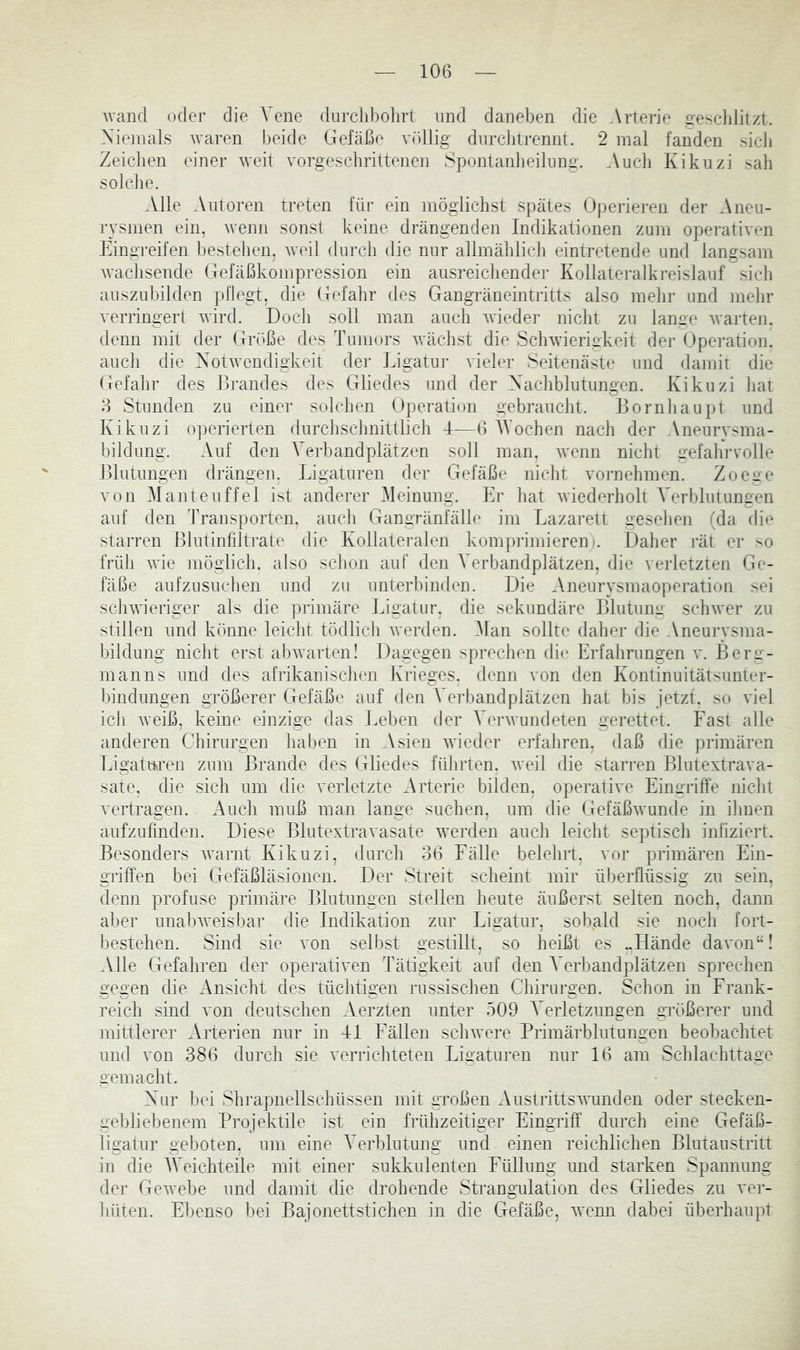 Avand oder die Vene durchbolirl und daneben die Artei'ie gescddilzt. Niemals Avaren beide Gefäße A^iillig diircbtrennt. 2 mal fanden sicli Zeichen einer AA'eit Amrgescbrittenen Spontanbeilimg. Audi Kikuzi sab solclie. Alle Autoren treten für ein mögiicbst spätes Operieren der Aneu- rysmen ein, Avenn sonst keine drängenden Indikationen zum opei'ativen Eingreifen besteben, aatü durcb die nur allmäblidi eintretende und langsam Avacbsende Gefäßkompression ein ansreicbender Kollateralkreislauf sieb auszubilden pflegt, die Gefahr des Gangräneintritts also melir und melir A^erringert Avird. Doch soll man auch Avieder nicht zu lan^e Avarten. denn mit der Gri^ße des Tumors Aväcbst die ScliAvierigkeit der Operation, aucli die XotAA'endigkeit der Ligatni- AÜeler Seitenäste und damit die Gefalir des Brandes des Gliedes und der Nachblutungen. Kikuzi bat 8 Stunden zu einer solchen Operation gebraucht. Bornbaupt und Kikuzi operierten durcbscbnittlicb 4—6 AVochen nach der Aneurysma- bildung. Auf den A'erbandplätzen soll man, Avenn nicht 2’efabrvolle Blutungen drängen. Ligaturen der Gefäße nicht Amrnehmen. Zoege \on Alanteuffel ist anderer Aleinung. Er bat Aviederboll A erblutungen auf den Transporten, auch Gangränfälle im Lazai*ett gesehen (da die starren Blntinfilti’ale die Kollateralen komprimieren i. Daher rät er >o früh Avie möglich, also schon auf den A^erbandplätzen, die verletzten Ge- fäße aufzusnehen und zu unterbinden. Die Aneurysmaoperation sei scliAAÜeriger als die primäre Ligatur, die sekundäre Blutung scliAver zu stillen und könne leicht tödlich Averden. Alan sollte daher die Aneurysma- bildung nicht erst abAvarten! Dagegen sprechen die Erfahrungen v. Berg- manns und des afrikanischen Krieges, denn von den Kontinuitätsunter- bindungen größerer Gefäße auf den A^erbandplätzen hat bis jetzt, so AÜel ich Aveiß, keine einzige das Leben der A^erAvundeten gerettet. Last alle anderen Chirurgen haben in Asien Avieder erfahren, daß die primären Ligaturen zum Brande des Gliedes führten, Aveil die starren Blutextrava- sate. die sich um die verletzte Arterie bilden, operative Eingriffe nicht vertragen. Auch muß man lange suchen, um die GefäßAvunde in ihnen aufzufinden. Diese BlutextraA asate Averden auch leicht septisch infiziert. Besonders Avarnt Kikuzi, durch 36 Lälle belehrt, vor primären Ein- griffen bei Gefäßläsionen. Der Streit scheint mir überflüssig zu sein, denn profuse primäre Blutungen stellen heute äußerst selten noch, dann aber unahAveisbar die Indikation zur Ligatur, sobald sie noch fort- bestehen. Sind sie a on selbst gestillt, so heißt es ..Hände davon“! Alle Gefahren der operativen Tätigkeit auf den A^erbandplätzen sprechen gegen die Ansicht des tüchtigen russischen Chirurgen. Schon in Lrauk- reich sind von deutschen Aerzten unter 509 A^erletzungen größerer und mittlerer Arterien nur in Ti Lallen sclnvere Primärhlutungen beobachtet und von 386 durch sie verrichteten Ligaturen nur 16 am Schlachttage gemacht. Nur bei Shrapnellschüssen mit großen AustrittsAA’unden oder stecken- gebliebenem Projektile ist ein frühzeitiger Eingriff durch eine Gefäß- ligatur geboten, um eine A^erblutung und einen reichlichen Blutaustritt in die AVeichteile mit einer sukkulenten Lüllung und starken Spannung der GeAvebe und damit die drohende Strangulation des Gliedes zu vei- hüten. Ebenso bei Bajonettstichen in die Gefäße, Avenn dabei überhaupt