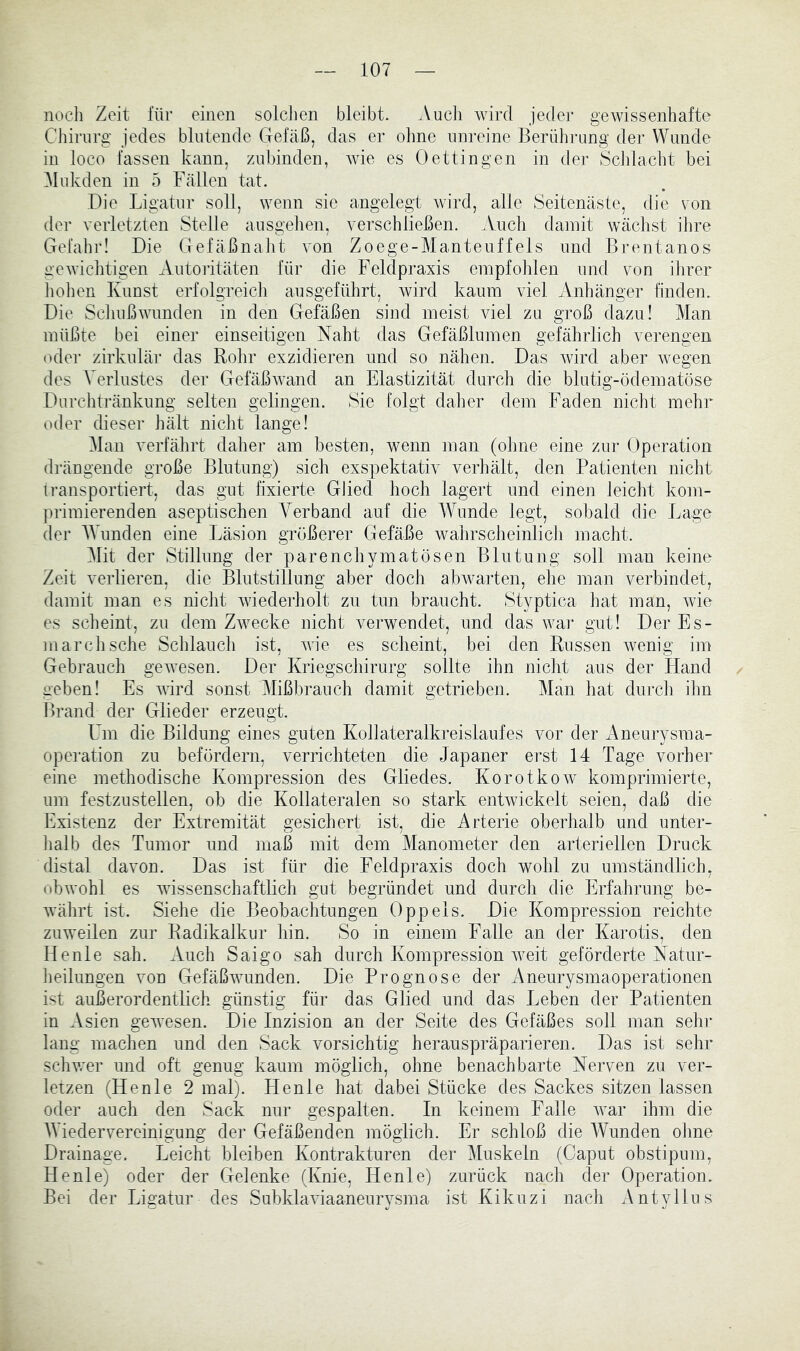 nocli Zeit für einen solchen bleibt. Auch wird jeder gewissenhafte Cliiriirg jedes blutende Gefäß, das er olme unreine Berüh]*ung der Wunde in loco fassen kann, znbinden, wie es Oettingen in der Sclilacht bei Mukden in 5 Fällen tat. .Die Ligatur soll, wenn sie angelegt wird, alle Seitenäste, die von der verletzten Stelle ansgehen, verschließen. .Vnch damit wächst ihre Gefahr! Die Crefäßnaht von Zoege-Manteuffeis und Brentanos gewiclitigen Antoiitäten für die Feldpraxis empfohlen und von ihrer hohen Kunst erfolgreich ansgeführt, wird kaum viel Anhänger finden. Die Schußwunden in den Gefäßen sind meist viel zu groß dazu! Man müßte bei einer einseitigen Naht das Gefäßlumen gefährlich verengen oder zirkulär das Rolir exzidieren und so nähen. Das Avird aber Avegen des Verlustes der GefäßAvand an Elastizität durch die blutig-ödematöse Durchtränkung selten gelingen. Sie folgt daher dem Faden nicht mehr oder dieser hält nicht lange! Man verfährt daher am besten, wenn man (oline eine zur Operation di’ängende große Blutung) sich exspektativ verhält, den Patienten nicht iransportiert, das gut fixierte Glied hoch lagert und einen leicht kom- ])rimierenden aseptischen Verband auf die Wunde legt, sobald die Lage der Wunden eine Läsion größerer Gefäße Avahrscheinlich macht. Mit der Stillung der parenchymatösen Blutung soll man keine Zeit verlieren, die Blutstillung aber doch abAvarten, ehe man verbindet, damit man es nicht Aviederholt zu tun braucht. Styptica hat man, Avie es scheint, zu dem ZAvecke nicht verwendet, und das war gut! Der Es- marchsche Schlaucli ist, AAÖe es scheint, bei den Russen Avenig im Gebrauch geAAnsen. Der Kriegschirurg sollte ihn nicht aus der Fland geben! Es Avird sonst Mißbrauch damit getrieben. Man liat durcii ihn Brand der Glieder erzeugt. Um die Bildung eines guten Kollateralkreislaufes vor der Aneurysma- operation zu befördern, verrichteten die Japaner erst 14 Tage vorher eine methodische Kompression des Gliedes. Korotkow komprimierte, um festzustellen, ob die Kollateralen so stark entAvickelt seien, daß die Existenz der Extremität gesichert ist, die Arterie oberhalb und unter- lialb des Tumor und maß mit dem Manometer den arteriellen Druck distal davon. Das ist für die Feldpraxis doch wohl zu umständlich, obAvohl es Avissenschaftlich gut begründet und durcli die Erfahrung be- Avährt ist. Siehe die Beobachtungen 0 pp eis. Die Kompression reichte zuweilen zur Radikalkur hin. So in einem Falle an der Karotis, den Heule sah. Auch Saigo sah durch Kompression Aveit geförderte Natur- heilungen von GefäßAAuinden. Die Prognose der Aneurysmaoperationen ist außerordentlich günstig für das Glied und das Leben der Patienten in Asien geAAnsen. Die Inzision an der Seite des Gefäßes soll man sehr lang machen und den Sack vorsichtig herauspräparieren. Das ist sehr schwer und oft genug kaum möglich, ohne benachbarte Nerven zu ver- letzen (Henle 2 mal). Henle hat dabei Stücke des Sackes sitzen lassen oder auch den Sack nur gespalten. In keinem Falle Avar ihm die Wiedervereinigung der Gefäßenden möglich. Er schloß die Wunden ohne Drainage. Leicht bleiben Kontrakturen der Muskeln (Caput obstipum, Henle) oder der Gelenke (Knie, Henle) zurück nach der Operation. Bei der Ligatur des SubklaAuaaneurysma ist Kikuzi nacli Antyllus