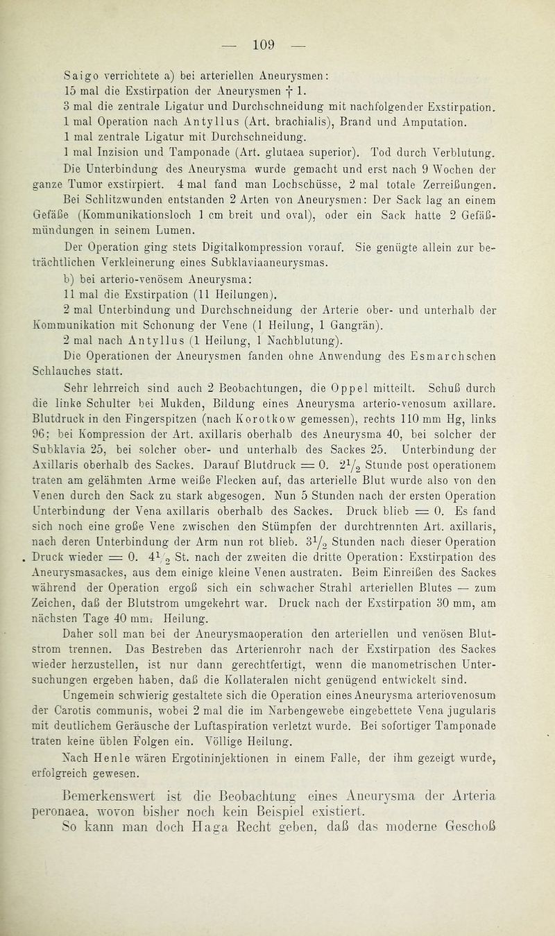 Saigo verriebtete a) bei arteriellen Aneurysmen; 15 mal die Exstirpation der Aneurysmen *j* 1. 3 mal die zentrale Ligatur und Durchschneidung mit nachfolgender Exstirpation, 1 mal Operation nach Antyllus (Art. brachialis), Brand und Amputation. 1 mal zentrale Ligatur mit Durchschneidung. 1 mal Inzision und Tamponade (Art. glutaea superior). Tod durch Verblutung. Die Unterbindung des Aneurysma wurde gemacht und erst nach 9 Wochen der ganze Tumor exstirpiert. 4 mal fand man Lochschüsse, 2 mal totale Zerreißungen. Bei Schlitzwunden entstanden 2 Arten von Aneurysmen; Der Sach lag an einem Gefäße (Kommunikationsloch 1 cm breit und oval), oder ein Sack hatte 2 Gefäß- mündungen in seinem Lumen. Der Operation ging stets Digitalkompression vorauf. Sie genügte allein zur be- trächtlichen Verkleinerung eines Subklaviaaneurysmas. b) bei arterio-venösem Aneurysma: 11 mal die Exstirpation (11 Heilungen). 2 mal Unterbindung und Durchschneidung der Arterie ober- und unterhalb der Kommunikation mit Schonung der Vene (1 Heilung, 1 Gangrän). 2 mal nach Antyllus (1 Heilung, 1 Nachblutung). Die Operationen der Aneurysmen fanden ohne Anwendung des Esmarchsehen Schlauches statt. Sehr lehrreich sind auch 2 Beobachtungen, die Oppel mitteilt. Schuß durch die linke Schulter bei Mukden, Bildung eines Aneurysma arterio-venosum axillare. Blutdruck in den Fingerspitzen (nach Korotkow gemessen), rechts 110 mm Hg, links 96; bei Kompression der Art. axillaris oberhalb des Aneurysma 40, bei solcher der Subklavia 25, bei solcher ober- und unterhalb des Sackes 25. Unterbindung der Axillaris oberhalb des Sackes. Darauf Blutdruck = 0. 2Y2 Stunde post operationem traten am gelähmten Arme weiße Flecken auf, das arterielle Blut wurde also von den Venen durch den Sack zu stark abgesogen. Nun 5 Stunden nach der ersten Operation Unterbindung der Vena axillaris oberhalb des Sackes. Druck blieb = 0. Es fand sich noch eine große Vene zwischen den Stümpfen der durchtrennten Art. axillaris, nach deren Unterbindung der Arm nun rot blieb. 3Y2 Stunden nach dieser Operation Druck wieder — 0. 4^ o St. nach der zweiten die dritte Operation; Exstirpation des Aneurysmasackes, aus dem einige kleine Venen austraten. Beim Einreißen des Sackes während der Operation ergoß sich ein schwacher Strahl arteriellen Blutes — zum Zeichen, daß der Blutstrom umgekehrt war. Druck nach der Exstirpation 30 mm, am nächsten Tage 40 mm. Heilung. Daher soll man bei der Aneurysmaoperation den arteriellen und venösen Blut- strom trennen. Das Bestreben das Arterienrohr nach der Exstirpation des Sackes wieder herzustellen, ist nur dann gerechtfertigt, wenn die manometrischen Unter- suchungen ergeben haben, daß die Kollateralen nicht genügend entwickelt sind. Ungemein schwierig gestaltete sich die Operation eines Aneurysma arteriovenosum der Carotis communis, wobei 2 mal die im Narbengewebe eingebettete Vena jugularis mit deutlichem Geräusche der Luftaspiration verletzt wurde. Bei sofortiger Tamponade traten keine üblen Folgen ein. Völlige Heilung. Nach Henle wären Ergotininjektionen in einem Falle, der ihm gezeigt wurde, erfolgreich gewesen. Bemerkenswert ist die Beobachtung eines Aneurysma der Arteria peronaea. wovon bi.sher noch kein Beispiel existiert. So kann man doch Haga Recht geben, daß das moderne Geschoß