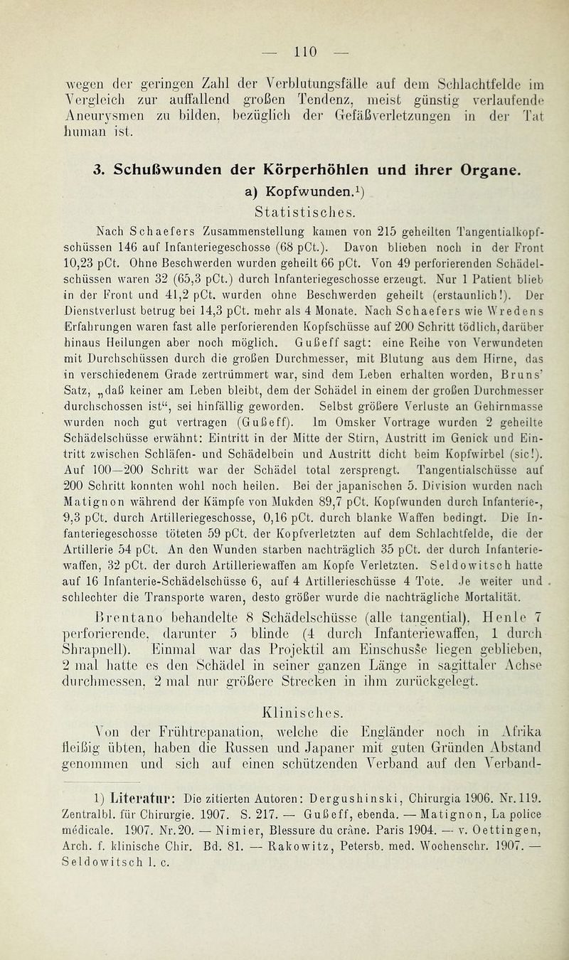 wegen der geringen Zahl der Verblutungsfälle auf dem Sehlachtfelde im Vergleich zur auffallend großen Tendenz, meist günstig verlaufende Aneurysmen zu bilden, bezüglich der Gefäßverletzungen in der Tat human ist. 3. Schußwunden der Körperhöhlen und ihrer Organe. a) Kopfwunden^) Statistisches. Nach Schaefers Zusammenstellung kamen von 215 geheilten Tangentialkopf- schüssen 146 auf Infanteriegeschosse (68 pCt.). Davon blieben noch in der Front 10,23 pCt. Ohne Beschwerden wurden geheilt 66 pCt. Von 49 perforierenden Schädel- schüssen waren 32 (65,3 pCt.) durch Infanteriegeschosse erzeugt. Nur 1 Patient blieb in der Front und 41,2 pCt. wurden ohne Beschwerden geheilt (erstaunlich!). Der Dienstverlust betrug bei 14,3 pCt. mehr als 4 Monate. Nach Schaefers wie Wredens Erfahrungen waren fast alle perforierenden Kopfschüsse auf 200 Schritt tödlich, darüber hinaus Heilungen aber noch möglich. Gußeff sagt: eine Reihe von Verwundeten mit Durchschüssen durch die großen Durchmesser, mit Blutung aus dem Hirne, das in verschiedenem Grade zertrümmert war, sind dem Leben erhalten worden, Bruns’ Satz, „daß keiner am Leben bleibt, dem der Schädel in einem der großen Durchmesser durchschossen ist“, sei hinfällig geworden. Selbst größere Verluste an Gehirnmasse wurden noch gut vertragen (Gußeff). Im Omsker Vortrage wurden 2 geheilte Schädelschüsse erwähnt: Eintritt in der Mitte der Stirn, Austritt im Genick und Ein- tritt zwischen Schläfen- und Schädelbein und Austritt dicht beim Kopfwirbel (sic!). Auf 100—200 Schritt war der Schädel total zersprengt. Tangentialschüsse auf 200 Schritt konnten wohl noch heilen. Bei der japanischen 5. Division wurden nach Matignon während der Kämpfe von Mukden 89,7 pCt. Kopfwunden durch Infanterie-, 9,3 pCt. durch Artilleriegeschosse, 0,16 pCt. durch blanke Waffen bedingt. Die In- fanteriegeschosse töteten 59 pCt. der Kopfverletzten auf dem Schlachtfelde, die der Artillerie 54 pCt. An den Wunden starben nachträglich 35 pCt. der durch Infanterie- waffen, 32 pCt. der durch Artilleriewaffen am Kopfe Verletzten. Seldowitsch hatte auf 16 Infanterie-Schädelschüsse 6, auf 4 Artillerieschüsse 4 Tote. Je weiter und schlechter die Transporte waren, desto größer wurde die nachträgliche Mortalität. Brentano behandelte 8 Schädelschüsse (alle tangential), Heule 7 perforierende, darunter 5 blinde (4 durcli Infanteriewaffen, 1 durch Shrapnell). Einmal war das Projektil am Einschüsse liegen geblieben, 2 mal liatte es den Schädel in seiner ganzen Länge in sagittaler Achse dnrchmessen, 2 mal nur größere Strecken in ihm zurückgelegt. Klinisches. \ on der Frülitrepanation, welche die Engländer noch in Afrika fleißig übten, haben die Bussen und Japaner mit guten Gründen Abstand genommen und sich auf einen schützenden Verband auf den Verband- 1) Literatur: Die zitierten Autoren: Dergushinski, Chirurgia 1906. Nr.119. Zentralbl. für Chirurgie. 1907. S. 217. — Gußeff, ebenda. — Matignon, La police medicale. 1907. Nr.20. — Nimier, Blessure du cräne. Paris 1904. — v. Oettingen, Arch. f. klinische Chir. Bd. 81. — Rakowitz, Petersb. med. Wochenschr. 1907. — Seldowitsch 1. c.