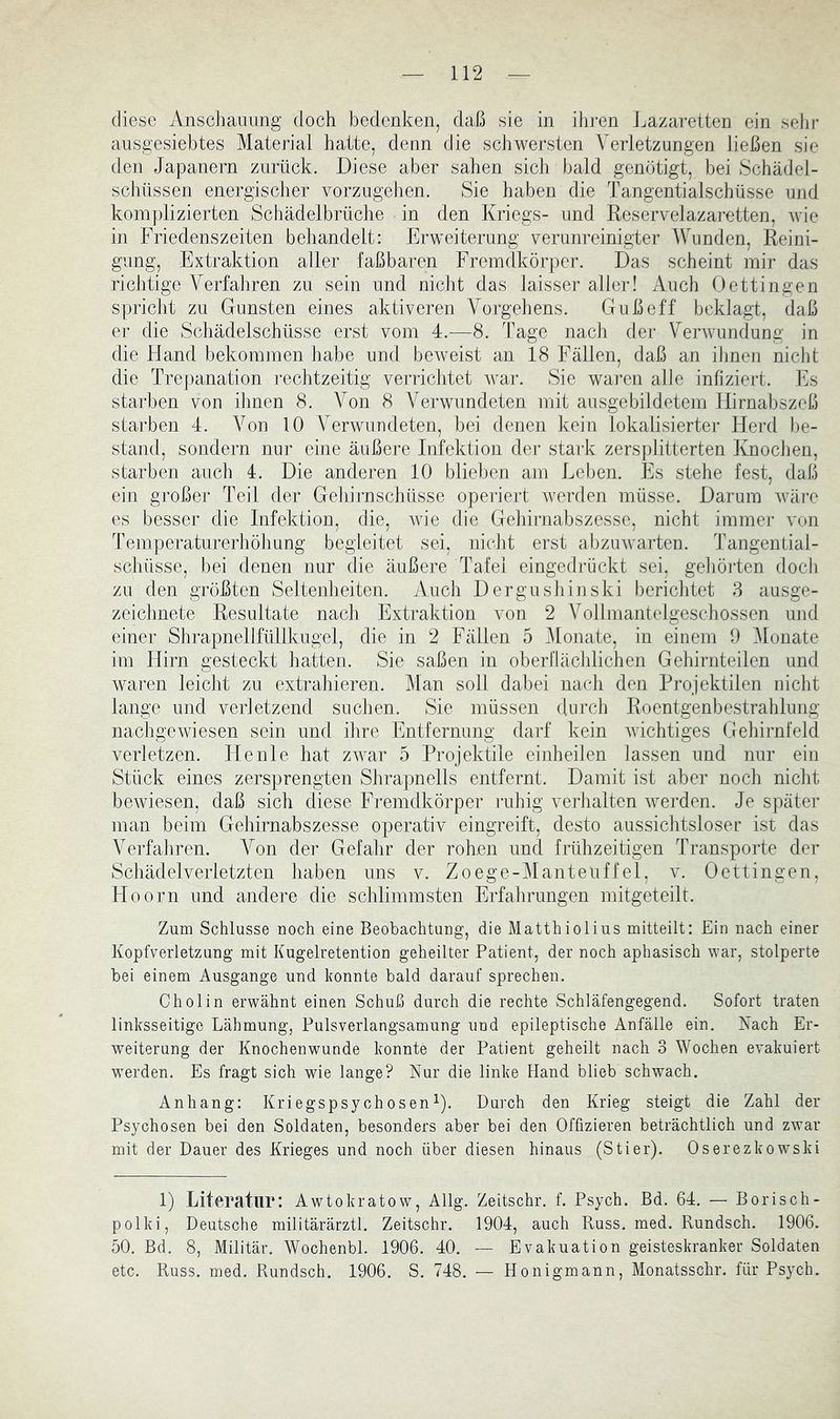 diese Anschauung doch bedenken, daß sie in ihren Lazaretten ein sehr ausgesiebtes Material hatte, denn die schwersten ^Verletzungen ließen sie den Japanern zurück. Diese aber sahen sich bald genötigt, hei Schädel- schüssen energischer vorzugehen. Sie haben die Tangentialschüsse und komplizierten Schädelbrüche in den Kriegs- und Reservelazaretten, wie in Friedenszeiten behandelt: Erweiterung verunreinigter Wunden, Reini- gung, Extraktion aller faßbaren Fremdkörper. Das scheint mir das richtige Verfahren zu sein und nicht das laisser aller! Auch Oettingen spricht zu Gunsten eines aktiveren Vorgehens. Guß eff beklagt, daß er die Schädelschüsse erst vom 4.—8. Tage nach der Verwundung in die Hand bekommen habe und beweist an 18 Fällen, daß an üjnen niclit die Trepanation rechtzeitig verrichtet war. Sie wai'en alle infiziert, l^is starben von ihnen 8. Von 8 AVerwundeten mit ausgebildetem Hirnabszeß starben 4. A^on 10 Verwundeten, bei denen kein lokalisierter Herd be- stand, sondern nur eine äußere Infektion der stai’k zersplitterten KnocJien, starben auch 4. Die anderen 10 blieben am Leben. Es stehe fest, daß ein großer Teil der Gehirnschüsse operiert Averden müsse. Darum Aväre es besser die Infektion, die, wie die Gehirnabszesse, nicht imme]- von Temperaturerhöhung begleitet sei, nicht erst abzinvarten. Tangential- schüsse, bei denen nur die äußere Tafel eingediLckt sei, geliörten doch zu den größten Seltenheiten. Auch Dergushinski berichtet 8 ausge- zeichnete Resultate nach Extraktion von 2 A^ollmantelgeschossen und einer Shrapnellfüllkugel, die in 2 Fällen 5 Alonate, in einem 0 Alonate im Hirn gesteckt hatten. Sie saßen in oberllächlichen Gehirnteilen und waren leicht zu extrahieren. Man soll dabei nach den Projektilen nicht lange und verletzend suchen. Sie müssen (Inrch Roentgenbestrahlung nachgCAviesen sein und ihre Entfernung darf kein Avichtiges Gehirnfeld verletzen. Heule hat zAA^ar 5 Projektile einheilen lassen und nur ein Stück eines zersprengten Shrapnells entfernt. Damit ist aber noch nicht bcAviesen, daß sich diese Fremdkörper ruhig verhalten Averden. Je später man beim Gehirnabszesse operativ eingreift, desto aussichtsloser ist das Averfahren. A^on der Gefahr der rohen und frühzeitigen Transporte der Schädelverletzten haben uns v. Zoege-AIanteuffel, v. Oettingen, Lloorn und andere die schlimmsten Erfahrungen mitgeteilt. Zum Schlüsse noch eine Beobachtung, die Matthiolius mitteilt: Ein nach einer Kopfverletzung mit Kugelretention geheilter Patient, der noch aphasisch war, stolperte bei einem Ausgange und konnte bald darauf sprechen. Cholin erwähnt einen Schuß durch die rechte Schläfengegend. Sofort traten linksseitige Lähmung, Pulsverlangsamung und epileptische Anfälle ein. Nach Er- w^eiterung der Knochenwunde konnte der Patient geheilt nach 3 Wochen evakuiert werden. Es fragt sich wie lange? Nur die linke Hand blieb schwach. Anhang: Kriegspsych osen i). Durch den Krieg steigt die Zahl der Psychosen bei den Soldaten, besonders aber bei den Offizieren beträchtlich und zwar mit der Dauer des Krieges und noch über diesen hinaus (Stier). Oserezkowski 1) Literatur: Awtokratow, Allg. Zeitschr. f. Psych. Bd. 64. — Borisch- polki, Deutsche militärärztl. Zeitschr. 1904, auch Russ. med. Rundsch. 1906. 50. Bd. 8, Militär. Wochenbl. 1906. 40. — Evakuation geisteskranker Soldaten etc. Russ. med. Rundsch. 1906. S. 748. — Honigmann, Monatsschr. für Psych.