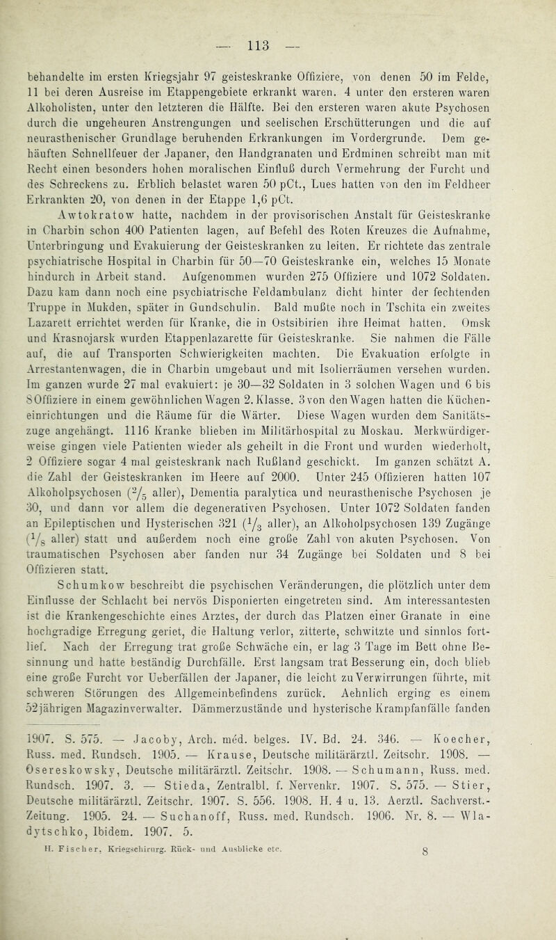 behandelte im ersten Kriegsjahr 97 geisteskranke Offiziere, von denen 50 im Felde, 11 bei deren Ausreise im Etappengebiete erkrankt waren. 4 unter den ersteren waren Alkoholisten, unter den letzteren die Hälfte. Bei den ersteren waren akute Psychosen durch die ungeheuren Anstrengungen und seelischen Erschütterungen und die auf neurasthenischer Grundlage beruhenden Erkrankungen im Vordergründe. Dem ge- häuften Schnellfeuer der Japaner, den Handgranaten und Erdminen schreibt man mit Hecht einen besonders hohen moralischen Einfluß durch Vermehrung der Furcht und des Schreckens zu. Erblich belastet waren 50 pCt., Lues hatten von den ini Feldheer Erkrankten '20^ von denen in der Etappe 1,6 pCt. Awtokratow hatte, nachdem in der provisorischen Anstalt für Geisteskranke in Charbin schon 400 Patienten lagen, auf Befehl des Boten Kreuzes die Aufnahme, Unterbringung und Evakuierung der Geisteskranken zu leiten. Er richtete das zentrale psychiatrische Hospital in Charbin für 50—70 Geisteskranke ein, welches 15 Monate hindurch in Arbeit stand. Aufgenommen wurden 275 Offiziere und 1072 Soldaten. Dazu kam dann noch eine psychiatrische Feldambulanz dicht hinter der fechtenden Truppe in Mukden, später in Gundschulin. Bald mußte noch in Tschita ein zweites Lazarett errichtet werden für Kranke, die in Ostsibirien ihre Heimat hatten. Omsk und Krasnojarsk wurden Etappenlazarette für Geisteskranke. Sie nahmen die Fälle auf, die auf Transporten Schwierigkeiten machten. Die Evakuation erfolgte in Arrestantenwagen, die in Charbin umgebaut und mit Isolierräumen versehen wurden. Im ganzen wurde 27 mal evakuiert: je 30—32 Soldaten in 3 solchen Wagen und 6 bis S Offiziere in einem gewöhnlichen Wagen 2. Klasse. 3 von den Wagen hatten die Küchen- einrichtungen und die Räume für die Wärter. Diese Wagen wurden dem Sanitäts- zuge angehängt. 1116 Kranke blieben im Militärhospital zu Moskau. Merkwürdiger- weise gingen viele Patienten wieder als geheilt in die Front und wurden wiederholt, 2 Offiziere sogar 4 mal geisteskrank nach Rußland geschickt. Im ganzen schätzt A. die Zahl der Geisteskranken im Heere auf 2000. Unter 245 Offizieren hatten 107 Alkoholpsychosen (^5 aller), Dementia paralytica und neurasthenische Psychosen je 30, und dann vor allem die degenerativen Psychosen. Unter 1072 Soldaten fanden an Epileptischen und Hysterischen 321 (Ys aller), an Alkoholpsychosen 139 Zugänge (Ys aller) statt und außerdem noch eine große Zahl von akuten Psychosen. Von traumatischen Psychosen aber fanden nur 34 Zugänge bei Soldaten und 8 bei Offizieren statt. Schumkow beschreibt die psychischen Veränderungen, die plötzlich unter dem Einflüsse der Schlacht bei nervös Disponierten eingetreten sind. Am interessantesten ist die Krankengeschichte eines Arztes, der durch das Platzen einer Granate in eine hochgradige Erregung geriet, die Haltung verlor, zitterte, schwitzte und sinnlos fort- lief. Xach der Erregung trat große Schwäche ein, er lag 3 Tage im Bett ohne Be- sinnung und hatte beständig Durchfälle. Erst langsam trat Besserung ein, doch blieb eine große Furcht vor Ueberfällen der Japaner, die leicht zu Verwirrungen führte, mit schweren Störungen des Allgemeinbefindens zurück. Aehnlich erging es einem 52iährigen Magazinverwalter. Dämmerzustände und hysterische Krampfanfälle fanden 1907. S. 575. — Jacoby, Arch. med. beiges. IV. Bd. 24. 346. — Koecher, Russ. med. Rundsch. 1905. — Krause, Deutsche militärärztl. Zeitschr. 1908. — Osereskowsky, Deutsche militärärztl. Zeitschr. 1908. — Schumann, Russ. med. Rundsch. 1907. 3. — Stieda, Zentralbl. f. Nervenkr. 1907. S. 575. — Stier, Deutsche militärärztl. Zeitschr. 1907. S. 556. 1908. H. 4 u. 13. Aerztl. Sachverst.- Zeitung. 1905. 24. — Suchanoff, Russ. med. Pvundsch. 1906. Nr. 8. — Wla- dytschko. Ibidem. 1907. 5. II. Fischer, Kriegschirurg. Rück- und Ausblicke etc. 8