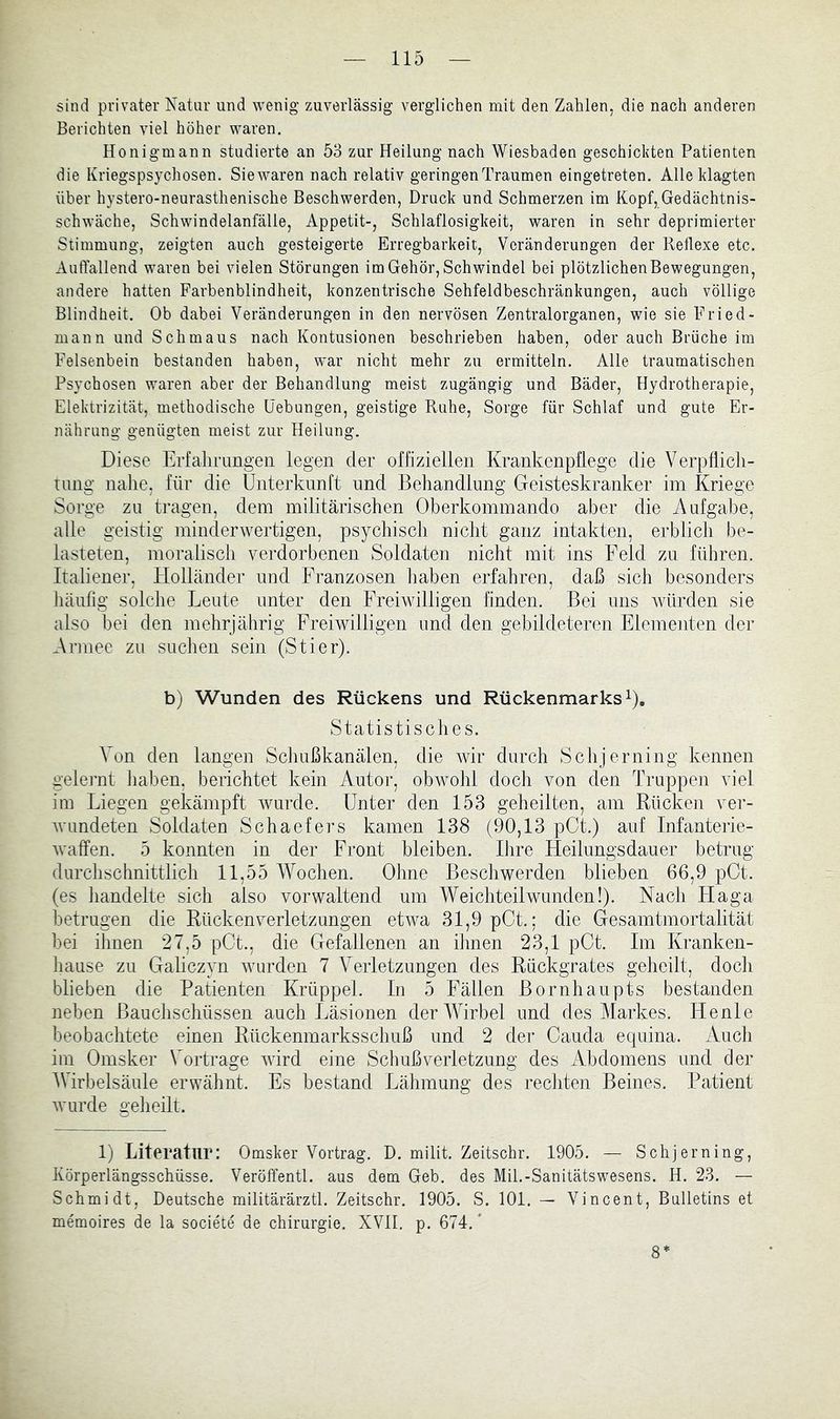 sind privater Natur und wenig zuverlässig verglichen mit den Zahlen, die nach anderen Berichten viel höher waren. Honigmann studierte an 53 zur Heilung nach Wiesbaden geschickten Patienten die Kriegspsychosen. Siewaren nach relativ geringen Traumen eingetreten. Alle klagten über hystero-neurasthenische Beschwerden, Druck und Schmerzen im Kopf, Gedächtnis- schwäche, Schwindelanfälle, Appetit-, Schlaflosigkeit, waren in sehr deprimierter Stimmung, zeigten auch gesteigerte Erregbarkeit, Veränderungen der Reflexe etc. AiitTallend waren bei vielen Störungen im Gehör, Schwindel bei plötzlichen Bewegungen, andere hatten Farbenblindheit, konzentrische Sehfeldbeschränkungen, auch völlige Blindheit. Ob dabei Veränderungen in den nervösen Zentralorganen, wie sie Fried- mann und Schmaus nach Kontusionen beschrieben haben, oder auch Brüche im Felsenbein bestanden haben, war nicht mehr zu ermitteln. Alle traumatischen Psychosen waren aber der Behandlung meist zugängig und Bäder, Hydrotherapie, Elektrizität, methodische Hebungen, geistige Ruhe, Sorge für Schlaf und gute Er- nährung genügten meist zur Heilung. Diese Erfalirimgen legen der offiziellen Krankenpflege die Verpflicli- tung nahe, für die Unterkunft und Behandlung Geisteskranker im Kriege Sorge zu tragen, dem militärischen Oberkommando aber die Aufgabe, alle geistig minderwertigen, psychisch nicht ganz intakten, erblich be- lasteten, moralisch verdorbenen Soldaten nicht mit ins Feld zu führen. Italiener, Holländer und Franzosen liaben erfahren, daß sich besonders liäufig solche Leute unter den Freiwilligen finden. Bei uns würden sie also bei den mehrjährig Freiwilligen und den gebildeteren Elementen der Armee zu suchen sein (Stier). b) Wunden des Rückens und Rückenmarks i). Statistisclies. Von den langen Schußkanälen, die wir durch Schjerning kennen gelei'nt liaben, berichtet kein Autor, obwohl doch von den Truppen viel ira Liegen gekämpft wurde. Unter den 153 geheilten, am Rücken ver- wundeten Soldaten Schaefers kamen 138 (90,13 pCt.) auf Infanterie- waffen. 5 konnten in der Front bleiben. Ihre Fleilungsdauer betrug durchschnittlich 11,55 Wochen. Ohne Beschwerden blieben 66,9 pOt. (es handelte sich also vorwaltend um Weichteil wunden!). Nach Flaga betrugen die Rücken Verletzungen etwa 31,9 pCt.; die Gesamtmortalität bei ihnen 27,5 pCt., die Gefallenen an ihnen 23,1 pGt. Im Kranken- hause zu Galiczyn wurden 7 Verletzungen des Rückgrates geheilt, doch blieben die Patienten Krüppel. In 5 Fällen Bornhaupts bestanden neben Bauchschüssen auch Läsionen der Wirbel und des Markes. Henle beobachtete einen Rückenmarksschuß und 2 der Cauda equina. Auch im Omsker Vortrage wird eine Schuß Verletzung des Abdomens und der AVirbelsäule erwähnt. Es bestand Lähmung des rechten Beines. Patient wurde geheilt. 1) Literatur: Omsker Vortrag. D. milit. Zeitschr. 1905. — Schjerning, Körperlängsschüsse. Veröffentl. aus dem Geb. des Mil.-Sanitätswesens. H. 23. — Schmidt, Deutsche militärärztl. Zeitschr. 1905. S. 101. — Vincent, Bulletins et memoires de la societe de Chirurgie. XVII. p. 674.' 8