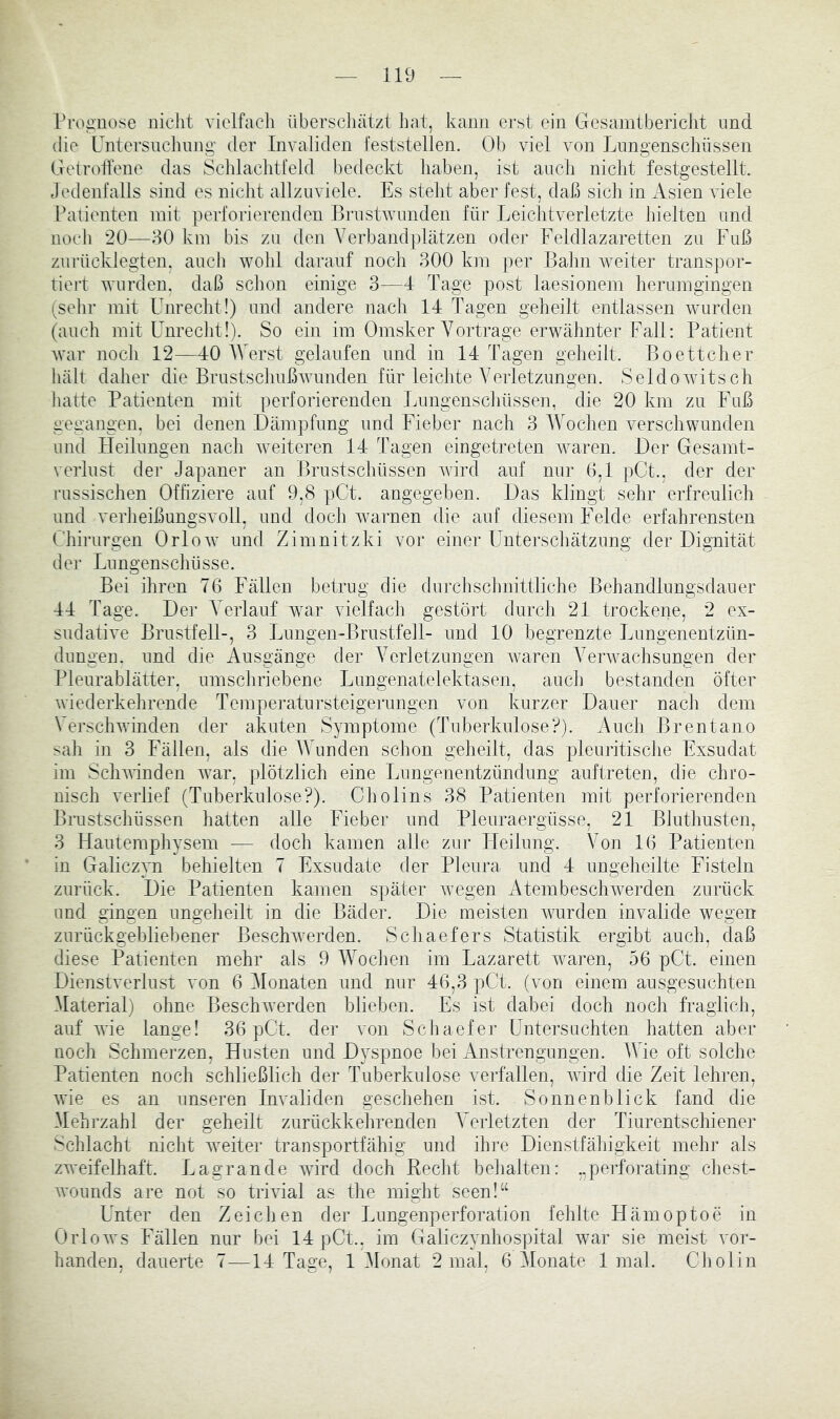 Proauose nicht vielfach überscliätzl hat, kann erst ein Gesamtbericiit nnd die Untersuchung’ der Invaliden i'eststellen. Ob viel von Lungenschüssen GelrotYene das Scldachtfeld bedeckt liaben, ist auch niclit festgestellt. Jedenfalls sind es nicht allzuviele. Es stellt aber fest, daß sich in Asien viele Patienten mit perforierenden ßrustAvunden für Leichtverletzte hielten und noch 20—80 km bis zu den Verbandplätzen oder P'eldlazaretten zu Fuß zurücklegten, auch Avohl darauf noch 300 km per Bahn Aveiter transpor- tiert Avurden. daß schon einige 3—4 Tage post laesionem herumgingen (sehr mit Unrecht!) und andere nach 14 Tagen geheilt entlassen Avurden (auch mit Unrecht!). So ein im Omsker Vortrage erAVähnter Fall: Patient Avar noch 12—40 AVerst gelaufen und in 14 Tagen geheilt. Boettcher hält daher die BrustschußAvunden für leichte Verletzungen. SeldoAvitsch hatte Patienten mit perforierenden Lungenschilssen, die 20 km zu Fuß gegangen, bei denen Dämpfung und Fieber nach 3 AVochen Amrschwunden und Heilungen nach Aveiteren 14 Tagen eingetreten Avaren. Der Gesamt- veiTust der Japaner an Brustschüssen Avird auf nur (1,1 pCt., der der russischen Offiziere auf 9,8 pCt. angegeben. Das klingt sehr erfreulich und verheißungsvoll, und doch avamen die auf diesem Felde erfahrensten Uhirurgen OrloAv und Zimnitzki vor einer Unterschätzung der Dignität der Lungenschüsse. Bei ihren 76 Fällen betrug die durchschnittliche Behandlungsdauer 44 Tage. Der A^erlauf A\^ar Auelfach gestört durcli 21 trockene, 2 ex- suclatiA'e Brustfell-, 3 Lungen-Brustfell- und 10 begrenzte Lungenentzün- dungen. und die Ausgänge der AArletzimgen Avaren A^erAvachsungen der Pleurablätter, umschriebene Lungenatelektasen, aucli bestanden öfter Aviederkehrende Temperatursteigerungen von kurzer Dauer uach dem VerschAAÜnden der akuten Symptome (Tuberkulose?). Auch Brentano sah in 3 Fällen, als die AAAnden schon geheilt, das pleuritisciie Exsudat im ScliAAinden Avar, plötzlich eine Lungenentzündung auftreten, die chro- nisch verlief (Tuberkulose?). Cholins 38 Patienten mit perforierenden Binstschüssen hatten aUe Fieber und Pleuraergüsse, 21 Bluthusten, 3 Hautemphysem — doch kamen alle zur Heilung. Von 16 Patienten in Galiczyn behielten 7 Exsudate der Pleura und 4 ungeheilte Fisteln zurück. Die Patienten kamen später Avegen AtembescliAverden zurück und gingen ungeheilt in die Bäder. Die meisten Avurden invalide wegen zurückgebliebener BeschAverden. Schaefers Statistik ergibt auch, daß diese Patienten mehr als 9 AAAchen im Lazarett Avaren, 56 pCt. einen DienstAmrlust von 6 Alonaten und nur 46,3 pCt. (von einem ausgesuchten Alaterial) ohne BeschAverden blieben. Es ist dabei doch noch fraglich, auf Avie lange! 36 pGt. der von Schaefer Untersuchten hatten aber noch Schmerzen, Husten und Dyspnoe bei xVnstrengungen. Wie oft solche Patienten noch schließlich der Tuberkulose verfallen, Avird die Zeit lehren, AAÜe es an unseren InAmliden geschehen ist. Sonnenblick fand die Alehrzahl der geheilt zurückkehrenden A^erletzten der Tiurentschiener Schlacht nicht Aveiter transportfähig und ihre Dienstfäliigkeit mehr als zweifelhaft. Lagrande Avürd doch Recht belialten: ..perforating chest- AATjunds are not so trmal as the inight seen!“ Unter den Zeichen der Lungenperforation fehlte Hämoptoe in OrloAvs Fällen nur bei 14 pCt., im Galiczynhospital war sie meist vor- handen, dauerte 7—14 Tage, 1 Alonat 2 mal, 6 Alonate 1 mal. Cholin