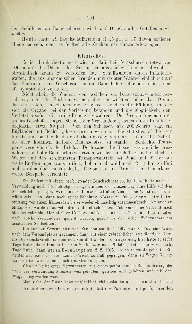 der Gefallenen an Baucliscliüssen wird auf 10 pCt. aller Gefallenen ge- schätzt. Heule hatte 29 Banchsclmßwnnden (19,5 pCt.), 17 davon schienen blinde zu sein, denn es fehlten alle Zeichen der Organverletzimgen. Klinisches. Es ist durch Sektionen erwiesen, daß bei Fernschüssen (etwa von 400 m aiB die Därme den Geschossen ausweichen können, obwohl es physikalisch kaum zu verstehen ist. Schußwunden durch Infanterie- waffen, die aus anatomischen Gründen mit größter Wahrscheinlichkeit auf das Eindringen des Geschosses in die Bauchhöhle schließen ließen, sind oft symptomlos verlaufen. Nicht allein die Waffen, von welchen die Bauchschußwunden her- rührten, oder die Entfernung, aus der sie wirkten, oder das Organ, das sie trafen, entscheidet die Prognose, sondern die Füllung, in der sich die Organe bei der Verletzung befanden und die Möglichkeit, dem Verletzten sofort die nötige Ruhe zu gewähren. Den Verwundungen durch grobes Geschoß erlagen 80 pCt. der Verwundeten, denen durch Infanterie- projektile etwa 50 pCt. Von den Schüssen aus 200 Schritt sagt ein Engländer mit Recht: „these cases never spoil the statistics of the rear for the die on the ffeld or at the dressing Station“. Von 400 Schritt ab aber kommen heilbare Bauchschüsse zu stände. Schlechte Trans- porte vereiteln oft den Erfolg. Doch sahen die Russen erstaunliche Aus- nahmen und die Bauchschußverletzten wurden durch Tage auf schlechten AVegen und den schlimmsten Transportmitteln bei Wind und Wetter auf Aveite Entfernungen transportiert, liefen auch Avohl noch 2—4 km zu Fuß und AAUirden doch noch geheilt. Davon hat uns Bornhaupt bemerkens- Averte Beispiele berichtet: Ein Patient mit einem perforierenden Bauchschüsse (3. 10. 1904) hatte nach der Verwundung noch 8 Schuß abgefeuert, dann aber den ganzen Tag ohne Hilfe auf dem Schlachtfelde gelegen, war dann im Dunkeln auf allen Vieren eine Werst nach rück- wärts gekrochen, dann nach seiner Erholung 3 Werst zu Fuß gegangen unter Unter- stützung Amn einem Kameraden bis er wieder ohnmächtig zusammenbrach. Am anderen Mittag erst wurde er aufgefunden und auf schlechtem Fuhrwerk ohne Verband nach Mukden gebracht, hier blieb er 15 Tage und kam dann nach Charbin. Daß trotzdem noch solche Verwundeten geheilt wurden, gehört zu den sieben Weltwundern der asiatischen Schlachten! Ein anderer Verwundeter von Sandepu am 15. 1. 1905 war zu Fuß eine Werst nach dem Verbandplätze gegangen, dann auf einer gebrechlichen zweiräderigen Karre ins Divisionslazarett transportiert, von dort weiter ins Kriegsspital, hier hatte er sechs Tage Ruhe, dann kam er in einen Sanitätszug nach Mukden, hatte hier wieder acht Tage Ruhe, dann erst zu Bornhaupt am 2. 2. 1905. Auch er wurde geheilt. Ein dritter war nach der Verletzung 5 Werst zu Fuß gegangen, dann zu Wagen 6 Tage transportiert worden und doch trat Genesung ein. Cholin heilte einen Verwundeten mit einem perforierenden Bauchschüsse, der nach der Verwundung kilometerweis gelaufen, geritten und gefahren und mit dem Wagen umgeworfen war. Man sieht, der Russe kann unglaublich viel aushalten und hat ein zähes Leben! Audi darin AAmrde AÜel gesündigt, daß die Patienten mit perforierenden