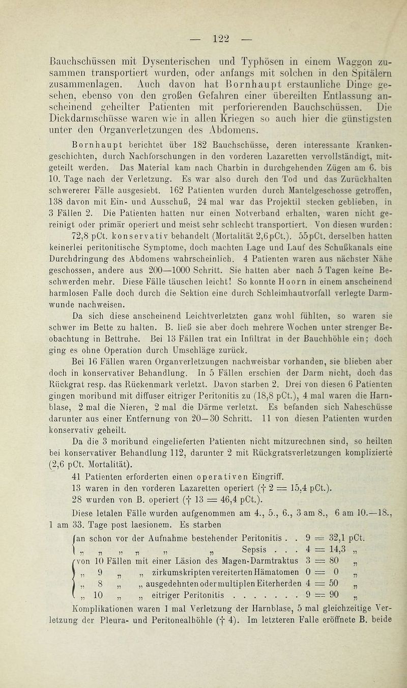 sammen transportiert wurden, oder anfangs mit solclien in den Spitälern zusammenlagen. Auch davon hat Bornhaupt erstaunliche Dinge ge- sehen, ebenso von den großen Gefahren einer übereilten Entlassung an- scheinend geheilter Patienten mit perforierenden Bauchschüssen. Die Dickdarmschüsse Avaren wie in allen Kriegen so auch Jiier die günstigsten unter den Organverletzungen des Abdomens. Bornhaupt berichtet über 182 Bauchschüsse, deren interessante Kranken- geschichten, durch Nachforschungen in den vorderen Lazaretten vervollständigt, mit- geteilt werden. Das Material kam nach Charbin in durchgehenden Zügen am 6. bis 10. Tage nach der Verletzung. Es war also durch den Tod und das Zurückhalten schwererer Fälle ausgesiebt. 162 Patienten wurden durch Mantelgeschosse getroffen, 138 davon mit Ein- und Ausschuß, 24 mal war das Projektil stecken geblieben, in 3 Fällen 2. Die Patienten hatten nur einen Notverband erhalten, waren nicht ge- reinigt oder primär operiert und meist sehr schlecht transportiert. Von diesen wurden: 72,8 pCt. konservativ behandelt (Mortalität 2,6pCt.). 55pCt. derselben hatten keinerlei peritonitische Symptome, doch machten Lage und Lauf des Schußkanals eine Durchdringung des Abdomens wahrscheinlich. 4 Patienten waren aus nächster Nähe geschossen, andere aus 200—1000 Schritt. Sie hatten aber nach 5 Tagen keine Be- schw’erden mehr. Diese Fälle täuschen leicht! So konnte Hoorn in einem anscheinend harmlosen Falle doch durch die Sektion eine durch Schleimhautvorfall verlegte Darm- wunde nachweisen. Da sich diese anscheinend Leichtverletzten ganz wohl fühlten, so waren sie schwer im Bette zu halten. B. ließ sie aber doch mehrere Wochen unter strenger Be- obachtung in Bettruhe. Bei 13 Fällen trat ein Infiltrat in der Bauchhöhle ein; doch ging es ohne Operation durch Umschläge zurück. Bei 16 Fällen waren Organverletzungen nachweisbar vorhanden, sie blieben aber doch in konservativer Behandlung. In 5 Fällen erschien der Darm nicht, doch das Rückgrat resp. das Rückenmark verletzt. Davon starben 2. Drei von diesen 6 Patienten gingen moribund mit diffuser eitriger Peritonitis zu (18,8 pCt.), 4 mal waren die Harn- blase, 2 mal die Nieren, 2 mal die Därme verletzt. Es befanden sich Naheschüsse darunter aus einer Entfernung von 20—30 Schritt. 11 von diesen Patienten wurden konservativ geheilt. Da die 3 moribund eingelieferten Patienten nicht mitzurechnen sind, so heilten bei konservativer Behandlung 112, darunter 2 mit Rückgratsverletzungen komplizierte (2,6 pCt. Mortalität). 41 Patienten erforderten einen operativen Eingriff. 13 waren in den vorderen Lazaretten operiert (f 2 = 15,4 pCt.). 28 wurden von B. operiert (f 13 = 46,4 pCt.). Diese letalen Fälle wurden aufgenommen am 4., 5., 6., 3 am 8., 6 am 10.—18., 1 am 33. Tage post laesionem. Es starben 1 schon vor der Aufnahme bestehender Peritonitis . . 9 — 32,1 pCt. Sepsis . . . 4 = 14,3 von 10 Fällen mit einer Läsion des Magen-Darmtraktus 3 = 80 „ 9 „ „ zirkumskripten vereiterten Hämatomen 0=0 „ 8 „ „ ausgedehnten odermultiplen Eiterherden 4 = 50 „ 10 „ „ eitriger Peritonitis 9 = 90 9 = 90 Komplikationen waren 1 mal Verletzung der Harnblase, 5 mal gleichzeitige Ver- letzung der Pleura- und Peritonealhöhle (f 4). Im letzteren Falle eröffnete B. beide