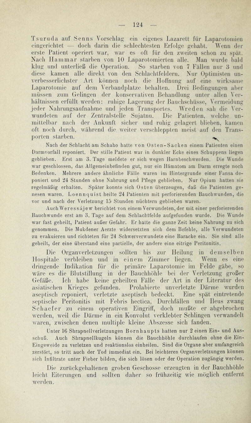 Ts um da auf Senns Vorschlag ein eigenes Lazarett für Laparotoinieii eingerichtet — doch darin die schlechtesten Erfolge geliabt. Wenn der erste Patient operiert war, Avar es oft für den zweiten sclion zu spät. Nach Ham mar starben von 10 Laparotomierten alle. Man Avurde l)ah] klug und unterließ die Operation. So starben von 7 Fällen nur 3 und diese kamen alle direkt von den Schlachtfeldern. Nur Optimisten un- Amrbesserlichster Art können noch die Hoffnung auf eine Avirksame Laparotomie auf dem Verbandplätze behalten. Drei Ledingungen aber müssen zum Gelingen der konservativen Behandlung unter allen Ver- hältnissen erfüllt werden : ruhige Lagerung der Bauchschüsse, Veiineidung jeder Nahrungsaufnahme und jeden Transpoides. AVreden sah die Vei- wundeten auf der Zentralstelle Sujatnu. Die Patienten, Avelclm un- mittelbar nach der Ankunft sicher und ruhig gelagert blieben, kamen oft noch durch, Avährend die. Aveiter verscldepplen meist auf den Trans- porten starben. Nach der Schlacht am Schaho hatte von Osten-Sacken einem Patienten einen Darmvorfall reponiert. Der stille Patient war in dunkler Ecke eines Schuppens liegen geblieben. Erst am 3. Tage meldete er sich wegen Harnbeschwerden. Die Wunde war geschlossen, das Allgemeinbefinden gut, nur ein Hämatom am Darm erregte noch Bedenken. Mehrere andere ähnliche Fälle waren im Hintergründe einer Fansa de- poniert und 24 Stunden ohne Nahrung und Pflege geblieben. Nur Opium hatten sie regelmäßig erhalten. Später konnte sich Osten überzeugen, daß die Patienten ge- nesen waren. Loennquist heilte 24 Patienten mit perforierenden Bauchwunden, die vor und nach der Verletzung 15 Stunden nüchtern geblieben waren. AuchWeressäjew berichtet von einem Verwundeten, der mit einer perforierenden Bauchwunde erst am 3. Tage auf dem Schlachtfelde aufgefunden wurde. Die Wunde war fast geheilt, Patient außer Gefahr. Er hatte die ganze Zeit keine Nahrung zu sich genommen. Die Mukdener Aerzte widersetzten sich dem Befehle, alle Verwundeten zu evakuieren und richteten für 24 Schwerverwundete eine Baracke ein. Sie sind alle geheilt, der eine überstand eine partielle, der andere eine eitrige Peritonitis. Die Organverletzungeii sollten bis zur Heilung in demselben Hospitale verbleiben und in einem Zimmer liegen. AAAnn es eine dringende Indikation für die primäre Laparotomie im Felde gäbe, so wäre es die Blutstillung in der Bauchhöhle bei der Verletzung großer Gefäße. Ich habe keine geheilten I'älle der Art in der Literatur des asiatischen Krieges gefunden. Prolabierte unverletzte Därme Avurden aseptisch reponiert, verletzte aseptisch bedeckt. Eine spät eintretende septische Peritonitis mit Febris hectica, Durchfällen und Ileus zAvang Schaefer zu einem operativen Eingriff, doch mußte er abgebrochen Avcrden, weil die Därme in ein Konvolut verklebter Schlingen verwandelt Avaren, zwischen denen multiple kleine iVbszesse sich fanden. Unter 16 Shrapnellverletzungen Bornhaupts hatten nur 2 einen Ein- und Aus- schuß. Auch Shrapnellkugeln können die Bauchhöhle durchlaufen ohne die Ein- Eingeweide zu verletzen und reaktionslos einheilen. Sind die Organe aber umfangreich zerstört, so tritt auch der Tod immediat ein. Bei leichteren Organverletzungen können sich Infiltrate unter Fieber bilden, die sich lösen oder der Operation zugängig werden. Die zurückgehaltenen groben Geschosse erzeugten in der Bauchhöhle leicht Eiterungen und sollten daher so frühzeitig Avie möglich entfernt Averden.