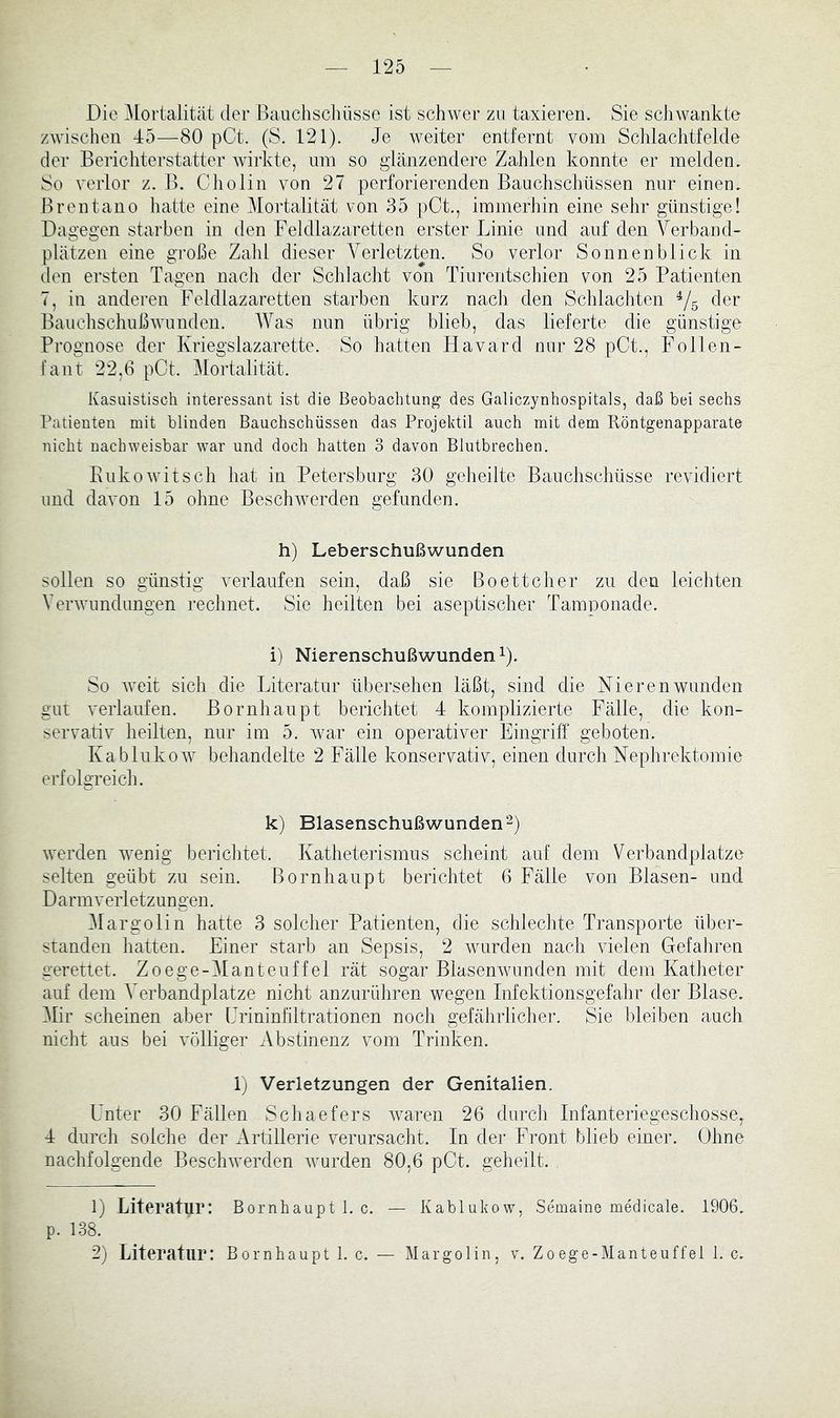 Die Mortalität der Bauchschüsse ist schwer zu taxieren. Sie schwankte zwischen 45—80 pCd. (S. 121). Je weiter entfernt vom Schlachtfelde der Berichterstatter wirkte, um so glänzendere Zahlen konnte er melden. So verlor z. B. Cholin von 27 perforierenden Bauchschüssen nur einen. Brentano hatte eine Mortalität von 35 pCt., immerhin eine sehr günstige! Dagegen starben in den Feldlazaretten erster Linie und auf den A^erband- plätzen eine große Zahl dieser A^erletzten. So verlor Sonnen blick in den ersten Tagen nach der Schlacht von Tiurentschien von 25 Patienten 7, in anderen Feldlazaretten starben kurz nach den Schlachten ^5 cler Bauchschußwunden. Was nun übrig blieb, das lieferte die günstige Prognose der Kriegslazarette. So hatten Havard nur 28 pCt., Follen- fant 22,6 pCt. Mortalität. Kasuistisch interessant ist die Beobachtung des Galiczynhospitals, daß bei sechs Patienten mit blinden Bauchschüssen das Projektil auch mit dem Röntgenapparate nicht nachweisbar war und doch hatten 3 davon Blutbrechen. Eukowitsch hat in Petersburg 30 geheilte Bauchschüsse revidiert und davon 15 ohne Beschwerden gefunden. h) Leberschußwunden sollen so günstig verlaufen sein, daß sie Boettcher zu den leichten A’erwundungen rechnet. Sie heilten bei aseptischer Tamponade. i) Nierenschußwunden ^). So weit sich die Literatur übersehen läßt, sind die Nieren wunden gut verlaufen. Bornhaupt berichtet 4 komplizierte Fälle, die kon- servativ heilten, nur im 5. war ein operativer Eingriff geboten. Kablukow behandelte 2 Fälle konservativ, einen durch Nephrektomie erfolgreich. k) Blasenschußwunden“) werden wenig berichtet. Katheterismus scheint auf dem Verbandplätze selten geübt zu sein. Bornhaupt berichtet 6 Fälle von Blasen- und Darmverletzungen. Alargolin hatte 3 solcher Patienten, die schlechte Transporte über- standen hatten. Einer starb an Sepsis, 2 wurden nach vielen Gefahren gerettet. Zoege-AIanteuffel rät sogar Blasenwunden mit dem Katheter auf dem A^erbandplatze nicht anzurühren wegen Infektionsgefahr der Blase. Alir scheinen aber Urininfiltrationen noch gefährlicher. Sie bleiben auch nicht aus bei völliger Abstinenz vom Trinken. 1) Verletzungen der Genitalien. Unter 30 Fällen Schaefers waren 26 durch Infanteriegeschosse, 4 durch solche der Artillerie verursacht. In der Front blieb einer. Ohne nachfolgende Beschwerden wurden 80,6 pCt. geheilt. 1) Literatur: Bornhaupt 1. c. — Kablukow, Semaine medicale. 1906. p. 138. 2) Literatur: Bornhaupt 1. c. — Margolin, v. Zoege-Manteuffel 1. c.