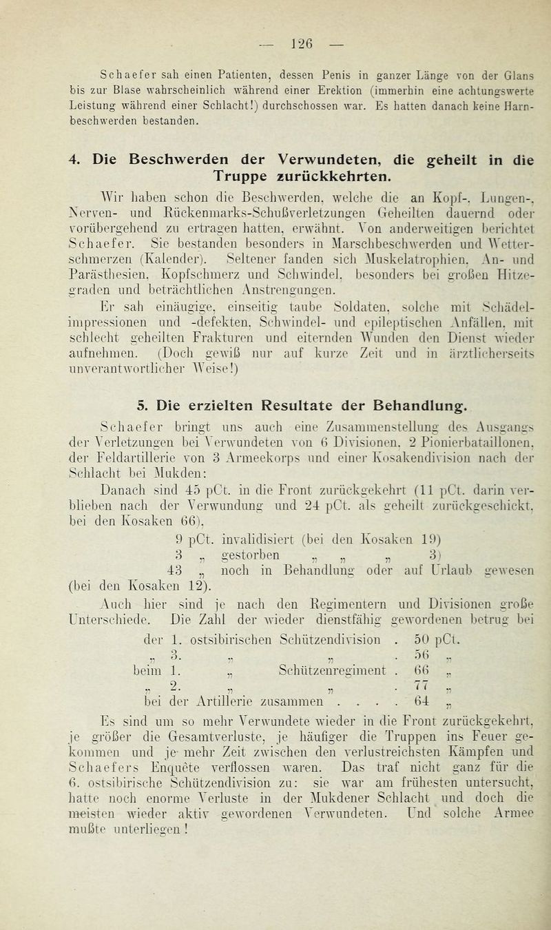 Schaefer sah einen Patienten, dessen Penis in ganzer Länge von der Glans bis znr Blase wahrscheinlich während einer Erektion (immerhin eine achtungswerte Leistung während einer Schlacht!) durchschossen war. Es hatten danach keine Harn- beschwerden bestanden. 4. Die Beschwerden der Verwundeten, die geheilt in die Truppe zurückkehrten. AVir liaben schon die Beschwerden, welclie die an Kopf-. Lungen-. XeiTen- und Rückenmarks-Schußverletzungen Geheilten dauernd odei- vorübergehend zu ertragen hatten, erwtähnt. A^’on anderweitigen bericlitet Schaefer. Sie bestanden besonders in MarschbescliAverden und AVetter- schinerzen (Kalender). Seltener fanden sich Aluskelatrophien. An- und Partästliesien. Kopfschmerz und Schwindel, besonders bei großen Tditze- graden und beträchtlichen Anstrengungen. Er sah einäugige, einseitig taube Soldaten, solcJie mit Scliädel- inipressionen und -defekten. ScliAvindel- und epileptischen Anfällen, mit schlecht geheilten Frakturen und eiternden AAAmden den Dienst Avieder aufnelimen. (Doch gCAviß nur auf kurze Zeit und in ärztlicherseits unverantAvortlicher AVeise!) 5. Die erzielten Resultate der Behandlung. Schaefer bringt uns auch eine Zusammenstellung des Ausgangs der A’erletzungen hei A'erAvundeten von 6 Divisionen. 2 Pionierhataillonen. der Feldartillerie von 3 Armeekorps und einer Kosakendivision nach der Schlacht hei Alukden: Danach sind 45 pCc. in die Front zurückgekehrt (11 pCt. darin vei- hlieben nach der A'erwundung und 24 pCt. als geheilt zurückgeschickt, hei den Kosaken 66). 9 pCt. invalidisiert (bei den Kosaken 19) 3 „ gestorben ,, ,, ,, 3) 43 ,, noch in Behandlung oder auf Urlaub geAvesen (bei den Kosaken 12). Auch hier sind je nach den Regimentern und Divisionen große L^nterschiede. Die Zahl der AAÜeder dienstfähig geAvordenen betrug bei der 1. ostsihirischen Schützendivision . 50 pCt. .,3. .. ,, . 56 beim 1. ,, Schützenregiment . 66 ,. ..2. ^ „ . 77 ., bei der Artillerie zusammen .... 64 ,, Fs sind um so mehr A'erwmndete Avieder in die Front zurückgekehrt. Je größer die Gesamtverluste, je häufiger die Truppen ins Feuer ge- kommen und je- mehr Zeit ZA^4schen den A’erlustreichsten Kämpfen und Schaefers Enquete verflossen Avaren. Das traf nicht ganz für die 6. ostsibirische SchützendiAision zu: sie Avar am frühesten untersucht, hatte noch enorme A'^erluste in der Alukdener Schlacht und doch die meisten AAÜeder aktiv geAA'ordenen A^envundeten. Lnd solche Armee mußte unterliegen !