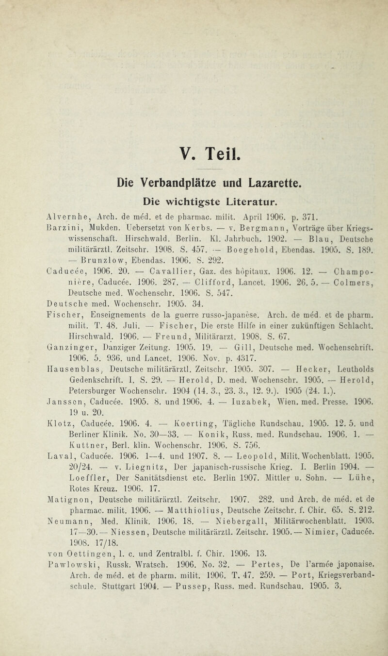 Die Verbandplätze und Lazarette. Die wichtigste Literatur. Alvernhe, Arch. de med. et de pharmac. miiit. April 1906. p. 371. Barzini, Mukden. Uebersetzt von Kerbs. — v. Bergmann, Vorträge über Kriegs- wissenschaft. Hirschwald. Berlin. Kl. Jahrbuch. 1902. — Blau, Deutsche militärärztl. Zeitschr. 1908. S. 457. — Boegehold, Ebendas. 1905. S. 189. — Brunzlow, Ebendas. 1906. S. 292. Caducee, 1906. 20. — Cavallier, Gaz. des hopitanx. 1906. 12. — Champo- niere, Caducee. 1906. 287. — Clifford, Lancet. 1906. 26.5.— Colmers, Deutsche med. Wochenschr. 1906. S. 547. Deutsche med. Wochenschr. 1905. 34. Fischer, Enseignements de la guerre russo-japanese. Arch. de med. et de pharm, miiit. T. 48. Juli. — Fischer, Die erste Hilfe in einer zukünftigen Schlacht. Hirschwald. 1906. — Freund, Militärarzt. 1908. S. 67. Ganzinger, Danziger Zeitung. 1905. 19. — Gill, Deutsche med. Wochenschrift. 1906. 5. 936. und Lancet. 1906. Nov, p. 4317. Hausenblas, Deutsche militärärztl. Zeitschr. 1905. 307. — Hecker, Leutholds Gedenkschrift. I. S. 29. — Herold, D. med. Wochenschr. 1905. — Herold, Petersburger Wochenschr. 1904 (14. 3., 23. 3., 12. 9.). 1905 (24. 1.). Jansson, Caducee. 1905. 8. und 1906. 4. — luzabek, WJen. med. Presse. 1906. 19 u. 20. Klotz, Caducee. 1906. 4. — Koerting, Tägliche Rundschau. 1905. 12. 5. und Berliner Klinik. No. 30—33. — Konik, Russ. med. Rundschau. 1906. 1. — Kuttner, Berl. klin. Wochenschr. 1906. S. 756. Laval, Caducee. 1906. 1—4. und 1907. 8. — Leopold, Miiit.Wochenblatt. 1905. 20/24. — V. Liegnitz, Der japanisch-russische Krieg. 1. Berlin 1904. — Loeffler, Der Sanitätsdienst etc. Berlin 1907. Mittler n. Sohn. — Lühe, Rotes Kreuz. 1906. 17. Matignon, Deutsche militärärztl. Zeitschr. 1907. 282. und Arch. de med. et de pharmac. miiit. 1906. — Matthiolius, Deutsche Zeitschr. f. Chir. 65. S. 212. Neumann, Med. Klinik. 1906. 18. — Niebergall, Militärwochenblatt. 1903. 17—30.— Niessen, Deutsche militärärztl. Zeitschr. 1905.— Nimier, Caducee. 1908. 17/18. von Oettingen, 1. c. und Zentralbl. f. Chir. 1906. 13. Pawlowski, Russk. Wratsch. 1906. No. 32. — Portes, De Parmee japonaise. Arch. de med. et de pharm, miiit. 1906. T. 47. 259. — Port, Kriegsverband- schule. Stuttgart 1904. — Pussep, Ross. med. Rundschau. 1905. 3.