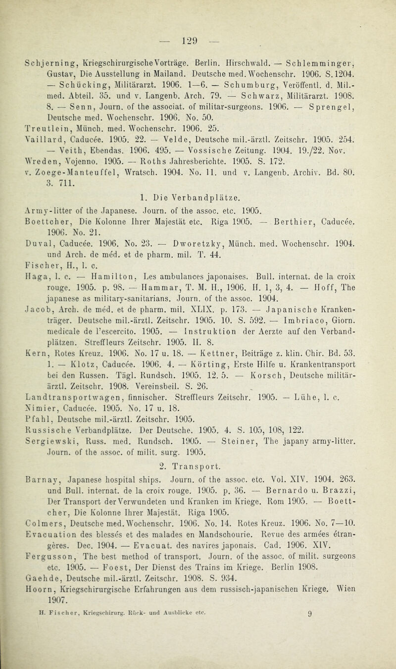 Schjerning, KriegschirurgisclieVorträge. Berlin, Hirschwald. — Schlemminger, Gustav, Die Ausstellung in Mailand. Deutsche med. Wochenschr. 1906. S.1204. — Schücking, Militärarzt. 1906. 1—6. — Schumburg, Veröffentl. d. Mil.- med. Abteil. 35. und v, Langenb. Arch. 79. — Schwarz, Militärarzt. 1908. 8. — Senn, Journ. of the associat. of militar-surgeons. 1906. — Sprengel, Deutsche med. Wochenschr. 1906. No. 50. Treutlein, Münch, med. Wochenschr. 1906. 25. Yaillard, Caducee. 1905. 22. — Velde, Deutsche mil.-ärztl. Zeitschr. 1905. 254. — Veith, Ebendas. 1906. 495. — Vossische Zeitung. 1904. 19./22. Nov. Wreden, Vojenno. 1905, — Roths Jahresberichte. 1905. S. 172, V. Zoege-Manteuffel, Wratsch. 1904. No. 11. und v. Langenb. Archiv. Bd. 80. 3. 711. 1. Die Verbandplätze. Army-litter of the Japanese. Journ. of the assoc. etc. 1905. Boettcher, Die Kolonne Ihrer Majestät etc. Riga 1905. — Berthier, Caducee. 1906. No. 21. Duval, Caducee. 1906. No. 23. — Dworetzky, Münch, med. Wochenschr. 1904. und Arch. de med. et de pharm, mil. T. 44. Fischer, H., 1. c. Haga, 1. c. — Hamilton, Les ambulances japonaises. Bull. Internat, de la croix rouge. 1905. p. 98. — Hammar, T. M. H., 1906. H. 1, 3, 4. — Hoff, The Japanese as military-sanitarians. Journ, of the assoc. 1904, Jacob, Arch. de med. et de pharm, mil. XLIX. p. 173. — Japanische Kranken- träger. Deutsche mil.-ärztl. Zeitschr. 1905. 10. S. 592. — Imbriaco, Giorn. medicale de Fescercito. 1905. — Instruktion der Aerzte auf den Verband- plätzen. Streffleurs Zeitschr. 1905. II. 8. Kern, Rotes Kreuz. 1906. No. 17 u. 18. — Kettner, Beiträge z. klin, Chir. Bd. 53. 1. — Klotz, Caducee. 1906. 4. — Körting, Erste Hilfe u. Krankentransport bei den Russen. Tägl. Rundsch. 1905. 12.5. — Korsch, Deutsche militär- ärztl. Zeitschr. 1908. Vereinsbeil. S. 26. Landtransportwagen, finnischer. Streffleurs Zeitschr. 1905. — Lühe, 1. c. Nimier, Caducee. 1905. No. 17 u. 18. Pfahl, Deutsche mil.-ärztl, Zeitschr. 1905. Russische Verbandplätze. Der Deutsche. 1905. 4. S. 105, 108, 122. Sergiewski, Russ. med. Rundsch. 1905. — Steiner, The japany army-litter. Journ. of the assoc. of milit. surg. 1905. 2. Transport. Barnay, Japanese hospital ships. Journ. of the assoc. etc. Vol. XIV. 1904. 263. und Bull. Internat, de la croix rouge. 1905. p. 36. — Bernardo u. Brazzi, Der Transport der Verwundeten und Kranken im Kriege. Rom 1905. — Boett- cher, Die Kolonne Ihrer Majestät. Riga 1905. Colmers, Deutsche med. Wochenschr. 1906. No. 14. Rotes Kreuz. 1906. No. 7—10. Evacuation des blesses et des malades en Mandschourie. Revue des armees etran- geres. Dec. 1904. — Evacuat. des navires japonais. Cad. 1906. XIV. Fergusson, The best method of transport. Journ. of the assoc. of milit. surgeons etc. 1905. — Foest, Der Dienst des Trains im Kriege. Berlin 1908. Ga eh de, Deutsche mil.-ärztl. Zeitschr. 1908. S. 934. Hoorn, Kriegschirurgische Erfahrungen aus dem russisch-japanischen Kriege. Wien 1907. H. Fischer, Kriegsehirurg. Rück- und Ausblicke etc. 9