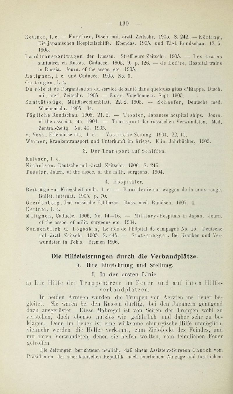Ketiner, 1. c. — Koecher, Dtsch, mil.-ärztl. Zeitschr. 1905. S. 242. — Körting, Die japanischen Hospitaischiffe. Ebendas. 1905. und Tägl. Rundschau. 12. 5. 1905. Landtransport wagen der Russen. Streffleurs Zeitschr. 1905. — Les trains sanitaires en Russie. Caducee. 1905. 9. p. 126. — de Loffre, Hospital trains in Russia. Journ. of the assoc. etc. 1905. Matignon, 1. c. und Caducee. 1905. No. 3. Oettingen, 1. c. Du rdle et de l’organisation du Service de sante dans quelques gites d’Etappe. Dtsch. mil.-ärztl. Zeitschr. 1905. — Russ. Vojedomosti. Sept. 1905. Sanitätszüge, Militärwochenblatt. 22. 2. 1905. — Schaefer, Deutsche nied. Wochenschr. 1905. 34. Tägliche Rundschau. 1905. 21. 2. — Tessier, Japanese hospital ships. Journ. of the associat. etc. 1904. — Transport der rassischen Verwundeten. Med. Zentral-Zeitg. No. 40. 1905. V. Voss, Erlebnisse etc. 1. c. — Vossische Zeitung. 1904. 22. 11. Werner, Kranhentransport und Unterkunft im Kriege. Klin. Jahrbücher. 1905. 3. Der Transport auf Schiffen. Kettner, 1. c. Nicholson, Deutsche mil.-ärztl. Zeitschr, 1906. S. 246. Tessier, Journ. of the assoc. of the milit. surgeons. 1904. 4. Hospitäler. Beiträge zur Kriegsheilkunde. 1. c. — Buanderie sur waggou de la croix rouge. Bullet. Internat. 1905. p. 70. Greidenberg, Das russische Feldlazar. Russ. med. Rundsch. 1907. 4. Kettner, 1. c. Matignon, Caducee. 1906. No. 14—16. — Military-Hospitals in Japan. Journ. of the assoc. of milit. surgeons etc. 1904. Sonnenblick u. Logaskin, Le rdle de l’hdpital de Campagne No. 15. Deutsche mil.-ärztl, Zeitschr. 1905. S. 445. — Stutzenegger, Bei Kranken und Ver- wundeten in Tokio. Bremen 1906. Die Hilfeleistungen durch die Verbandplätze. A. Ihre Eiiiriclitimg und Stellung. I. In der ersten Linie. a) Die Hilfe der Truppenärzte iin Feuer und auf iliren llilfs- verban dplätzen. In beiden 7\rineen wurden die Truppen von Aerzten ins Feuer be- gleitet. Sie waren bei den Russen dürftig, bei den Japanern genügend dazu ausgerüstet. Diese Maßregel ist von Seiten der Truppen wohl zu verstellen, doch ebenso nutzlos wie gefährlich und daher sehr zu be- klagen. Denn im Feuer ist eine wirksame chirurgisclie HiKe umnöglich. vielmehr werden die Helfer vei-kannt, zum Zielobjekt des Feindes, und mit ihren Verwundeten, denen sie helfen tvollten, vom feindlichen Feuer geti’olfen. Die Zeitungen berichteten neulich, daß einem Assistent-Surgeon Church vom Präsidenten der amerikanischen Republik nach feierlichem Aufzuge und fürstlichem