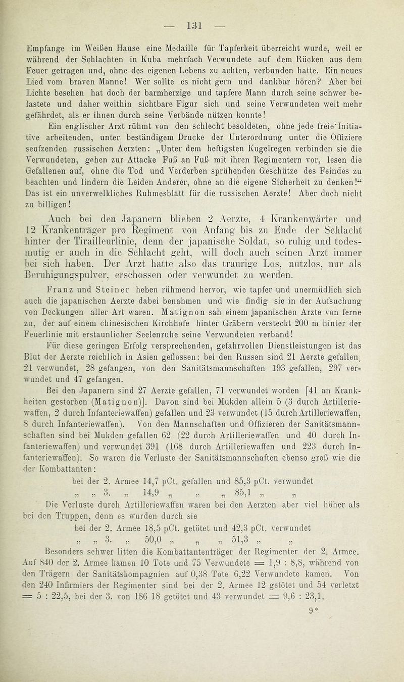 Empfange im Weißen Hause eine Medaille für Tapferkeit überreicht wurde, weil er Wcährend der Schlachten in Kuba mehrfach Verwundete auf dem Rücken aus dem Feuer getragen und, ohne des eigenen Lebens zu achten, verbunden hatte. Ein neues Lied vom braven Manne! Wer sollte es nicht gern und dankbar hören? Aber bei Lichte besehen hat doch der barmherzige und tapfere Mann durch seine schwer be- lastete und daher weithin sichtbare Figur sich und seine Verwundeten weit mehr gefährdet, als er ihnen durch seine Verbände nützen konnte! Ein englischer Arzt rühmt von den schlecht besoldeten, ohne jede freieTnitia- tive arbeitenden, unter beständigem Drucke der Unterordnung unter die Offiziere seufzenden russischen Aerzten: „Unter dem heftigsten Kugelregen verbinden sie die Verwundeten, gehen zur Attacke Fuß an Fuß mit ihren Regimentern vor, lesen die Gefallenen auf, ohne die Tod und Verderben sprühenden Geschütze des Feindes zu beachten und lindern die Leiden Anderer, ohne an die eigene Sicherheit zu denken!^ Das ist ein unverwelkliches Ruhmesblatt für die russischen Aerzte! Aber doch nicht zu billigen! Auch bei den Japanei’n blieben 2 Aerzte, 4 Krankenwärter und 12 Krankenti'äger pro Regiment von Anfang bis zu Ende der Schlaclit liinter der Tiraillenrlinie, denn der japanische Soldat, so ruhig und todes- mutig er auch in die Schlacht geht, will doch auch seinen Arzt immer bei sich haben. Der Arzt hatte also das traurige Los, nutzlos, nur als Beruhigungspulver, erschossen oder verwundet zu werden. Franz und Steiner heben rühmend hervor, wie tapfer und unermüdlich sich auch die japanischen Aerzte dabei benahmen und wie findig sie in der Aufsuchung von Deckungen aller Art waren. Matignon sah einem japanischen Arzte von ferne zu, der auf einem chinesischen Kirchhofe hinter Gräbern versteckt 200 m hinter der Feuerlinie mit erstaunlicher Seelenruhe seine Verwundeten verband! Für diese geringen Erfolg versprechenden, gefahrvollen Dienstleistungen ist das Blut der Aerzte reichlich in Asien geflossen: bei den Russen sind 21 Aerzte gefallen, 21 verwundet, 28 gefangen, von den Sanitätsmannschaften 193 gefallen, 297 ver- wundet und 47 gefangen. Bei den Japanern sind 27 Aerzte gefallen, 71 verwundet worden [41 an Krank- heiten gestorben (Matignon)]. Davon sind bei Mukden allein 5 (3 durch Artillerie- waffen, 2 durch Infanteriewaffen) gefallen und 23 verwundet (15 durch Artilleriewaffen, 8 durch Infanteriewaffen). Von den Mannschaften und Offizieren der Sanitätsmann- schaften sind bei Mukden gefallen 62 (22 durch Artilleriewaffen und 40 durch In- fanteriewaffen) und verwundet 391 (168 durch Artilleriewaffen und 223 durch In- fanteriewaffen). So waren die Verluste der Sanitätsmannschaften ebenso groß wie die der Kombattanten: bei der 2. Armee 14,7 pCt. gefallen und 85,3 pCt. verwundet J 14. Q Sö 1 y, y '-’• y „ „ Die Verluste durch Artilleriewaffen waren bei den Aerzten aber viel höher als bei den Truppen, denn es wurden durch sie bei der 2. Armee 18,5 pCt. getötet und 42,3 pCt. verwundet ,, „ 3. „ 50,0 ,, „ ,, 51,0 „ „ Besonders schwer litten die Kombattantenträger der Regimenter der 2. Armee. Auf 840 der 2. Armee kamen 10 Tote und 75 Verwundete = 1,9 : 8,8, wcährend von den Trägern der Sanitätskompagnien auf 0,38 Tote 6,22 Verwundete kamen. Von den 240 Infirmiers der Regimenter sind bei der 2. Armee 12 getötet und 54 verletzt = 5 : 22,5, bei der 3. von 186 18 getötet und 43 verwundet = 9,6 : 23,1. 9=*=