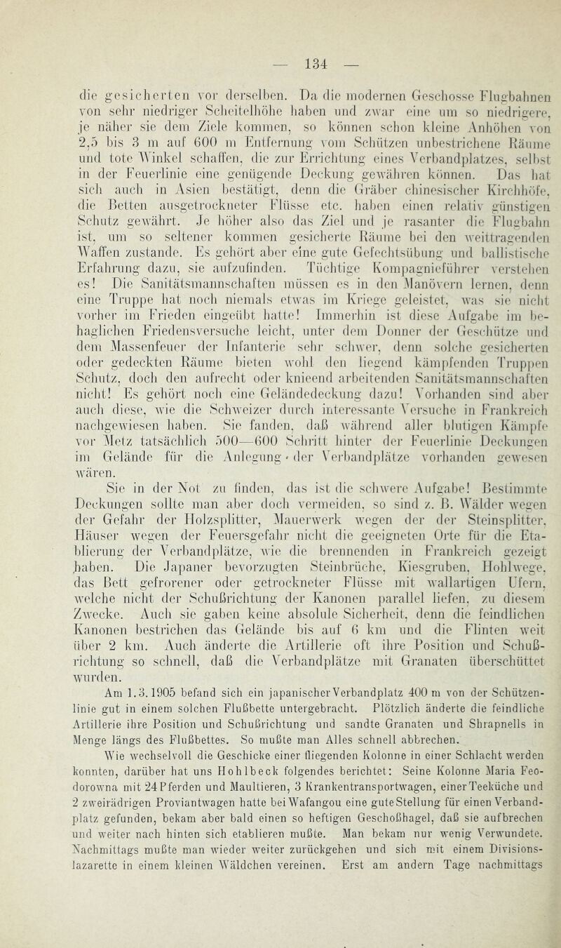 die gesicherten voi- derselben. Da die modernen GescJiosse Fingbalinen von sehr niedriger Scheitelhöhe haben imd zwar eine um so niedrigere, je näher sie dem Ziele kommen, so können schon kleine Anhöhen von 2,5 bis 3 m auf 600 m Entfernung vom ScJiützen unbestrichene Käume und tote Winkel schaffen, die zur Enichtung eines Verbandplatzes, selljst in der Feuerlinie eine genügende Deckung gewäliren kömnen. Das hat sicJi auch in Asien bestätigt, denn die Gräber chinesiscliei- Kircliliöfe, die Betten ausgetrockneter Flüsse etc. haben einen i’elativ günstigen Schutz gewährt. Je höher also das Ziel und je rasanter die Flugbal]n ist, um so seltener kommen gesicherte Räume bei den Aveittragenden Waffen zustande. Es geliört aber eine gute Gefechtsübung und ballistisclie Erfalirung dazu, sie aufzufinden. Tüchtige Kompagnieführer verstehen es! Die Sanitätsmannschaften müssen es in den JJanövej-n lernen, denn eine Truppe hat noch niemals etAvas im Kriege geleistet, Avas sie nicht vorher im Frieden eingeiüjt hatte! Immerhin ist diese Aufgabe im be- haglichen Friedensversuclie leicht, unter dem Donner der Geschütze imd dem Massenfeuer der Infanterie sehr scliAvei-, denn solche gesicheiden oder gedeckten Räume bieten avoIiL den liegend kämpfenden Truppen Schutz, doch den aufj-echt oder knieend aiFeitenden Sanitätsmaimschaften nicht! Es gehört noch eine Geländedeckung dazu! Vorhanden sind aber auch diese, Avie die SchAveizer durch interessante Versuche in Frankreich nachgcAviesen haben. Sie fanden, daß wähi’end aller blutigen Kämpfe vor Metz tatsächlich 500—600 Schritt hinter der Feuerlinie Deckungen im Gelände für die Anlegung * der Verbandplätze vorhanden geAvesen Avären. Sie in der Not zu linden, das ist die sclnvere Aufgabe! Bestimmte Deckungen sollte maii aber doch vermeiden, so sind z. B. Wälder Avegen der Gefahr der Flolzsplitter, Mauerwerk wegen der dei* Steinsplitteig Häuser wegen der Feuersgefahr nicht die geeigneten Orte für die Eta- blieJimg der Verbandplätze, A\de die brennenden in Frankreich gezeigt haben. Die Japaner bevorzugten Steinbrüche, Kiesgruben, HohlAvege. das Bett gefrorener oder getrockneter Flüsse mit Avallartigen Ufern, Avelche nicht der Schußrichtung der Kanonen parallel liefen, zu diesem ZAvecke. Auch sie gaben keine absolule Sicherheit, denn die feindlichen Kanonen bestrichen das Gelände bis auf 6 km und die Flinten Aveit über 2 km. Auch änderte die Artillerie oft ihre Position und Schuß- richtung so schnell, daß die Verbandplätze mit Granaten überschnittet wurden. Ara 1.3.1905 befand sich ein japanischer Verbandplatz 400 ra von der Schützen- linie gut in einem solchen Flußbette untergebracht. Plötzlich änderte die feindliche Artillerie ihre Position und Schußrichtung und sandte Granaten und Shrapnells in Menge längs des Flußbettes. So mußte man Alles schnell abbrechen. Wie wechselvoll die Geschiebe einer fliegenden Kolonne in einer Schlacht werden bonnten, darüber hat uns Hohlbecb folgendes berichtet: Seine Kolonne Maria Feo- dorowna mit 24 Pferden und Maultieren, 3 Kranbentransportwagen, einer Teebüche und 2 zweirädrigen Proviantwagen hatte beiWafangou eine guteStellung für einen Verband- platz gefunden, bebam aber bald einen so heftigen Geschoßhagel, daß sie aufbrechen und weiter nach hinten sich etablieren mußte. Man bebam nur wenig Verwundete. Nachmittags mußte man wieder weiter zurüebgehen und sich mit einem Divisions- lazarette in einem bleinen Wäldchen vereinen. Erst am andern Tage nachmittags