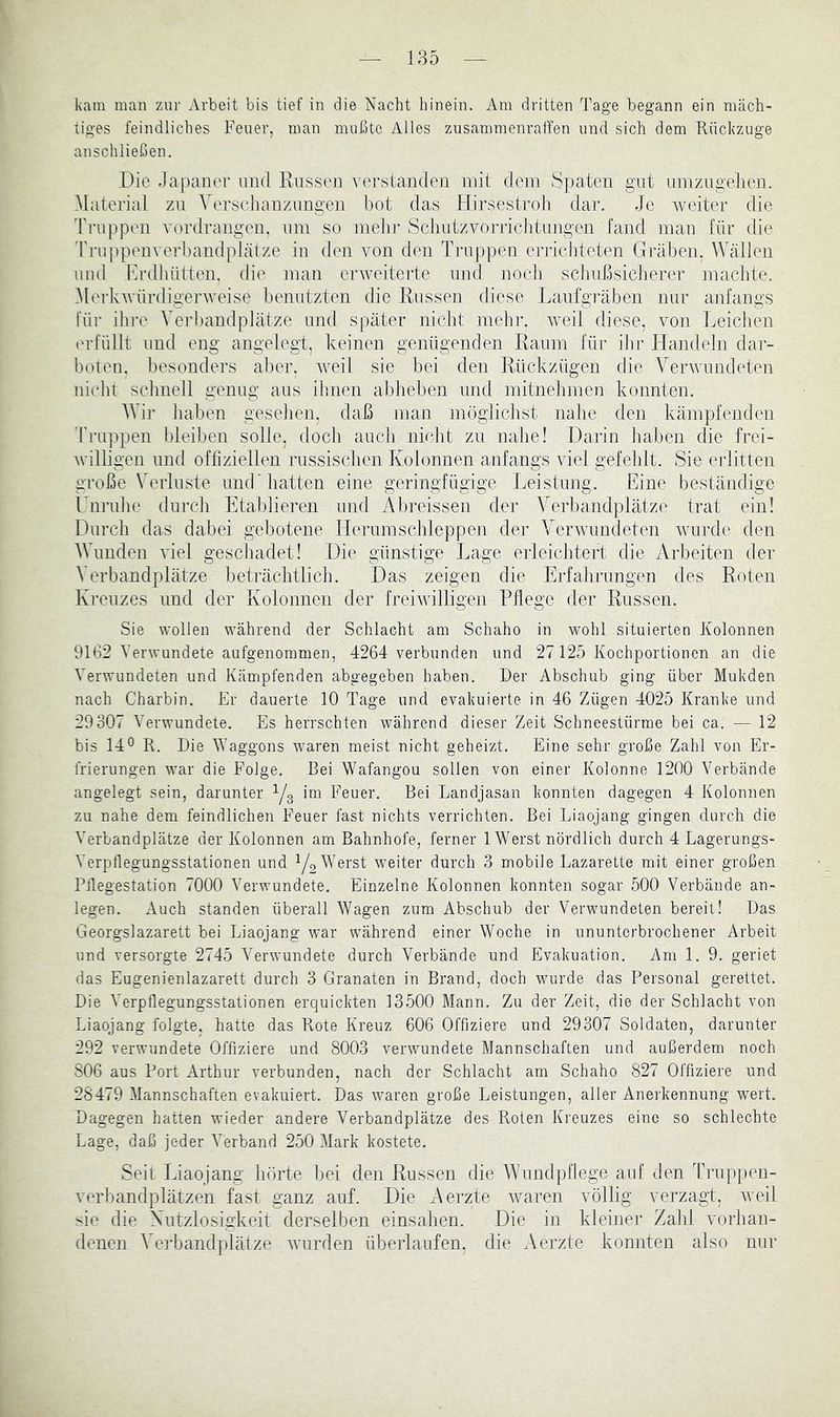 liam man zur Arbeit bis tief in die Nacht hinein. Am dritten Tage begann ein mäch- tiges feindliches Feuer, man mußte Alles zusammenraffen und sich dem Rückzuge anschließen. Die Japaner und Russen verslantlen mit dem S])aten gut nmzngehen. Material zn Yej’schanziingen bot das Hirsestroli dar. Je weiter die Truppen vordraiigen, nni so inelir ScliutzvoiTictitnngen fand man für die 'rrniipenverbandplätze in den von den Truppen eri-ichteten Gräben, Wällen und Erdhütten, die man erweiterte und noch schiißsiclierer maclite, .Merkwürdigerweise benutzten die Russen diese Laufgräben mir anfangs für ihre Verbandplätze und später nicht mehr, weil diese, von Leichen (U’füllt und eng angelegt, keinen genügenden Raum für ihr Handeln dar- boten. besonders aber, vnil sie bei den Rückzügen die Verwundeten nicht schnell genug aus ilmen abheben und mitnehmen konnten. Wir haben gesehen, daß man möglichst nahe den kämpfenden Truppen bleiben solle, doch auch nicht zu nahe! Darin haben die frei- willigen und ofliziellen russischen Kolonnen anfangs viel gefehlt. Sie erlitten große Verluste und’hatten eine geringfügige Leistung. Eine beständige ITiruhe durch Etablieren und Abreissen der A^erbandplätze trat ein! Durch das dabei gebotene Herumschleppen der Verwundeten wurde den Wunden viel geschadet! Die gi’instige Lage erleichtert die Arbeiten der Verbandplätze beträchtlich. Das zeigen die Erfahrungen des Roten Kreuzes und der Kolonnen der freiwilligen Pflege der Russen. Sie wollen während der Schlacht am Schaho in wohl situierten Kolonnen 9162 Verwundete aufgenommen, 4264 verbunden und 27125 Kochportionen an die Verwundeten und Kämpfenden abgegeben haben. Der Abschub ging über Mukden nach Charbin. Er dauerte 10 Tage und evakuierte in 46 Zügen 4025 Kranke und 29307 Verwundete. Es herrschten während dieser Zeit Schneestürme bei ca. — 12 bis 14® R. Die Waggons w^aren meist nicht geheizt. Eine sehr große Zahl von Er- frierungen war die Folge. Bei Wafangou sollen von einer Kolonne 1200 Verbände angelegt sein, darunter Yg im Feuer. Bei Landjasan konnten dagegen 4 Kolonnen zu nahe dem feindlichen Feuer fast nichts verrichten. Bei Liaojang gingen durch die Verbandplätze der Kolonnen am Bahnhofe, ferner 1 Werst nördlich durch 4 Lagerungs- Verpflegungsstationen und Y2 Wrst weiter durch 3 mobile Lazarette mit einer großen Pflegestation 7000 Verwundete. Einzelne Kolonnen konnten sogar 500 Verbände an- legen. Auch standen überall Wagen zum Abschub der Verwundeten bereit! Das Georgslazarett bei Liaojang war während einer Woche in ununterbrochener Arbeit und versorgte 2745 Verwundete durch Verbände und Evakuation. Am 1. 9. geriet das Eugenienlazarett durch 3 Granaten in Brand, doch wurde das Personal gerettet. Die Verpflegungsstationen erquickten 13500 Mann. Zu der Zeit, die der Schlacht von Liaojang folgte, hatte das Rote Kreuz 606 Offiziere und 29307 Soldaten, darunter 292 verwundete Offiziere und 8003 verwundete Mannschaften und außerdem noch 806 aus Port Arthur verbunden, nach der Schlacht am Schaho 827 Offiziere und 28479 Mannschaften evakuiert. Das waren große Leistungen, aller Anerkennung wert. Dagegen hatten wieder andere Verbandplätze des Roten Kreuzes eine so schlechte Lage, daß jeder Verband 250 Mark kostete. Seit Liaojang hörte bei den Russen die AVundpflege auf den Truppen- verbandplätzen fast ganz auf. Die Aerzte waren völlig verzagt, weil sie die Xutzlosigkeit derselben einsalien. Die in kleiner Zalil vorhan- denen Verbandplätze wurden überlaufen, die Aei’zte konnten also nur