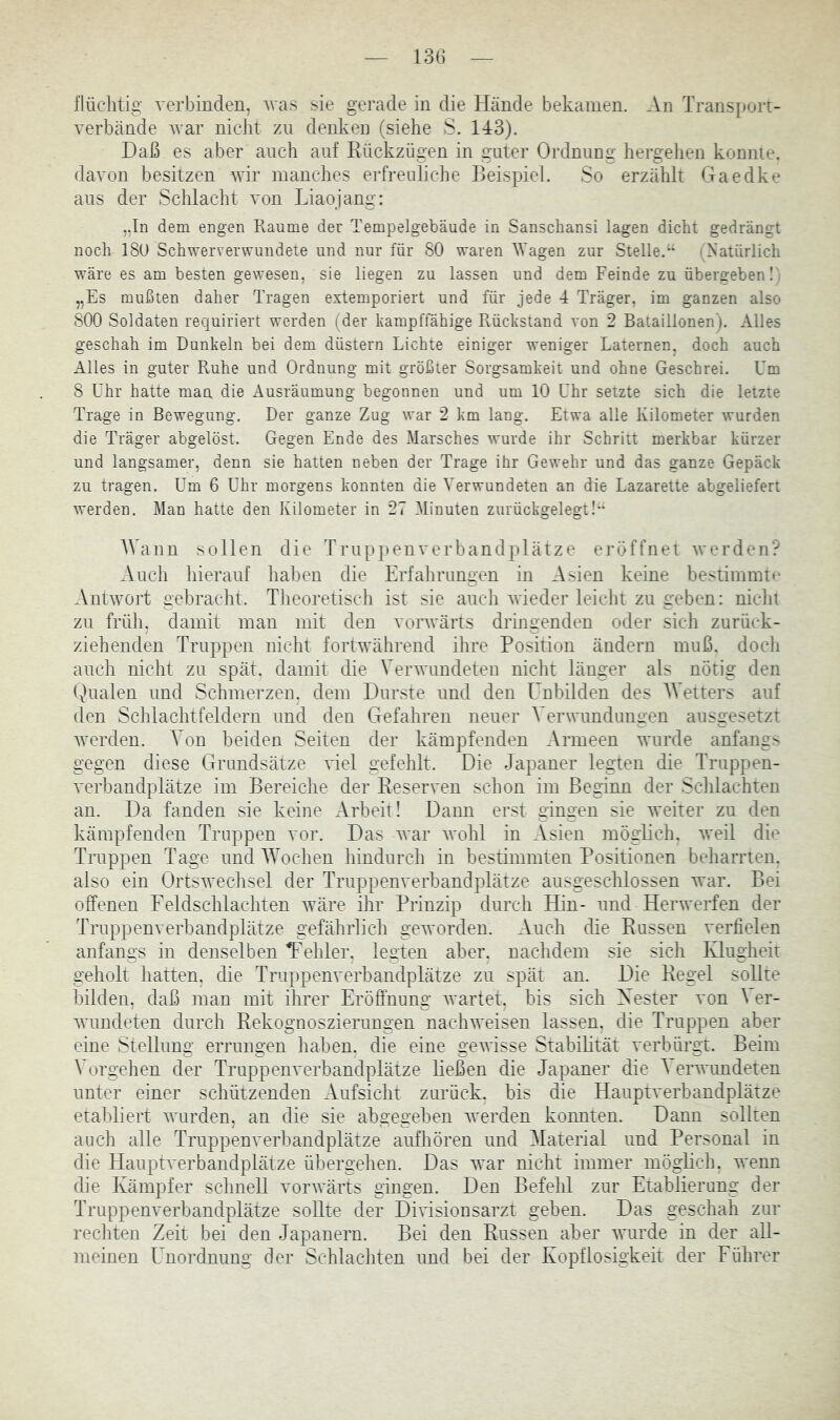 13G flüchtig verbinden, Avas sie gerade in die Hände bekamen. An Transport- verbände Avar nicht zu denken (siehe S. 143). Daß es aber auch auf Kückzügen in guter Ordnung hergelien konnte, davon besitzen wir manches erfreuliche Beispiel. So erzählt Gaedke aus der Schlacht von Liaojang: „In dem engen Raume der Tempelgebäude in Sanschansi lagen dicht gedrängt noch 18U Schwerverwundete und nur für 80 waren lYagen zur Stelle.(Natürlich wäre es am besten gewesen, sie liegen zu lassen und dem Feinde zu übergeben l i „Es mußten daher Tragen extemporiert und für jede 4 Träger, im ganzen also 800 Soldaten requiriert werden (der kampffähige Rückstand von 2 Bataillonen). Alles geschah im Dunkeln bei dem düstern Lichte einiger weniger Laternen, doch auch Alles in guter Ruhe und Ordnung mit größter Sorgsamkeit und ohne Geschrei. Um 8 Uhr hatte man die Ausräumung begonnen und um 10 Uhr setzte sich die letzte Trage in Bewegung. Der ganze Zug war 2 km lang. Etwa alle Kilometer wurden die Träger abgelöst. Gegen Ende des Marsches wurde ihr Schritt merkbar kürzer und langsamer, denn sie hatten neben der Trage ihr Gewehr und das ganze Gepäck zu tragen. Um 6 Uhr morgens konnten die Verwundeten an die Lazarette abgeliefert werden. Man hatte den Kilometer in 27 Minuten zurückgelegt!” AVann sollen die Truppenverbandplätze eröffnet werden? Auch liierauf haben die Erfahrungen in Asien keine bestimmtu Antwort gebracht. Theoretisch ist sie auch wieder leicht zu geben: niclii zu früh, damit man mit den vorwärts dringenden oder sich zurück- ziehenden Truppen nicht fortwährend ihre Position ändern muß. docli auch nicht zu spät, damit die Verwundeten nicht länger als nötig den (:)ualen und Schmerzen, dem Durste und den Unbilden des AVetters auf den Schlachtfeldern und den Gefahren neuer A'erwundungen ausgesetzt werden. Von beiden Seiten der kämpfenden Armeen wurde anfangs gegen diese Grundsätze viel gefehlt. Die Japaner legten die Truppen- verbandplätze im Bereiche der Eeserven schon im Beginn der Schlachten an. Da fanden sie keine Arbeit! Dann erst gingen sie weiter zu den kämpfenden Truppen vor. Das war Avohl in Asien möglich. Aveil die Truppen Tage und AAAchen hindurch in bestimmten Positionen beharrten. also ein OrtsAvechsel der Truppenverbandplätze ausgeschlossen Avar. Bei offenen Feldschlachten wäre ihr Prinzip durch Hin- und HerAverfen der Truppenverhandplätze gefährlich gcAvorden. Auch die Bussen verfielen anfangs in denselben Tehler, legten aber, naclidem sie sich Ivlugheit geholt hatten, die Truppenverbandplätze zu spät an. Die Hegel sollte bilden, daß man mit ihrer Eröffnung wartet, bis sich Xester von \ er- Avundeten durch Rekognoszierungen nacliAveisen lassen, die Truppen aber eine Stellung errungen haben, die eine geAAÜsse Stabihtät verbürgt. Beim Vorgehen der Truppenverbandplätze ließen die Japaner die A erwimdeten unter einer schützenden Aufsicht zurück, bis die Hauptverbandplätze etabliert Avurden, an die sie abgegeben Averden konnten. Dann sollten auch alle Truppenverbandplätze aufhören und Alaterial und Personal in die Hauptverbandplätze übergehen. Das war nicht immer mögbch. Avenn die Kämpfer schnell vorAvärts gingen. Den Befehl zur Etablierung der Truppenverbandplätze sollte der DiAÜsionsarzt geben. Das geschah zur rechten Zeit bei den Japanern. Bei den Hussen aber Avurde in der all- meinen Unordnung der Schlachten und bei der Kopflosigkeit der Führer