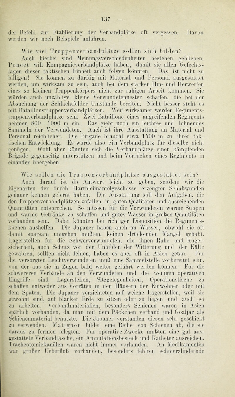 iler Befehl zur Etablierung der Verbandplätze oft vergessen. Davon werden wir noch Beispiele anfüliren. AVie viel Truppenverbandplätze sollen sich bilden? Auch hierbei sind JMeinungsverschiedenheiten bestehen geblieben. Poncet will Konipagnieverbandplätze haben, damit sie allen Gefechts- lagen dieser taktischen Einheit auch folgen könnten. Das ist nicht zu billigen! Sie können zn dürftig mit Material und Personal ausgestattet werden, um wirksam zu sein, auch bei dem starken Hin- und Herwerfen eines so kleinen Truppenkörpers nicht zur ruhigen Arbeit kommen. Sie würden auch unzählige kleine AVrwundetennester schaffen, die bei der Absuchung der Schlachtfelder ETnstände bereiten. Nicht besser steht es mit Bätaillonstruppenverbandplätzen. AAVit wirksamer werden Regiments- truppenverbandplätze sein. Zwei Bataillone eines angreifenden Regiments nehmen 800—1000 m ein. Das giebt noch ein leichtes und lohnendes Sammeln der Verwundeten. Auch ist ihre Ausstattung an Material und Personal reichlicher. Die Brigade braucht etwa 1500 m zu ihrer tak- tischen Entwicklung. Es würde also ein Verbandplatz für dieselbe nicht genügen. AVohl aber könnten sich die A^erbandplätze einer kämpfenden Brigade gegenseitig unterstützen und beim A^orrücken eines Regiments in einander übergehen. AAAe sollen die Truppenverbandplätze ausgestattet sein? Auch darauf ist die Antwort leicht zu geben, seitdem wir die Eigenarten der durch Hartbleimantelgeschosse erzeugten Schußwunden genauer kennen gelernt haben. Die Ausstattung soll den Aufgaben, die den Truppenverbandplätzen zufallen, in guten Qualitäten und ausreichenden tAnantitäten entsprechen. So müssen für die Verwundeten warme Suppen und warme Getränke zu schaffen und gutes AVasser in großen Quantitäten vorhanden sein. Dabei könnten bei richtiger Disposition die Regiments- küchen aushelfen. Die Japaner haben auch an AVasser, obwohl sie oft damit sparsam umgehen mußten, keinen drückenden Mangel gehabt. Lagerstellen für die Schwerverwundeten, die ihnen Ruhe und Kugel- sicherheit, auch Schutz vor den Unbilden der Witterung und der Kälte gewähren, sollten nicht fehlen, haben es aber oft in Asien getan. Für die versorgten Leichtverwundeten muß eine Sammelstelle vorbereitet sein, von der aus sie in Zügen bald weiter geführt werden können. Für die schwereren A^erbände an den A^erwundeten und die wenigen operativen Eingriffe sind Lagerstellen, Sitzgelegenheiten, Operationstische zu schaffen entweder aus A^orräten in den Häusern der Einwohner oder mit dem Spaten. Die Japaner verzichteten auf weiche Lagerstelien, weil sie gewohnt sind, auf blanker Erde zu sitzen oder zu liegen und auch so zu arbeiten. A^erbandmaterialien, besonders Schienen waren in Asien spärlich vorhanden, da man mit dem Päckchen verband und Goaljar als Schienenmaterial benutzte. Die Japaner verstanden diesen sehr geschickt zu verwenden. Alatignon bildet eine Reihe von Schienen ab, die sie daraus zu formen pflegten. Für operative Zwecke mußten eine gut aus- gestattete A^erbandtasche, ein Amputationsbesteck und Katheter ausreichen. Tracheotomiekanülen waren nicht immer vorhanden. An Aledikamenten war großer LAberffuß vorhanden, besonders fehlten schmerzlindernde
