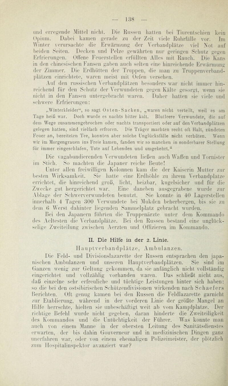 lind erregende Mittel nicht. Die Russen liatten l)ei TinrenlscJiien kMn Dpinm. Dabei kamen gerade zu der Zeit viele Rnhrfälle vor. Im AYinter verursacJite die Erwärmung der Verbandplätze viel Xot auf l)eiden Seiten. Decken und Pelze gewälirten nuj- geringen Sclmtz geüen Eidrierungen. Otfene Feuei-stelien erfüllten Alles mit Raucli. Die Kans in den chinesischen Fansen gaben auch selten eine hinreichende Frwärmuim- der Zimmer. Die Erdhütten der Truppen, die man zn Truppenverband- plätzen einriciitete, waren meist mit Oefen versehen. Auf den russischen A^erbandplätzen besonders wnu- niclit immer hin- reicliend für den Schutz der Verwundeten gegen Kälte gesoret. wenn sie nicht in den Fansen untei'gebracht waren. Dalier liatten sie viele und scliwere Frfi’ierungen: ,AVinterkIeider“, so sagt Osten-Sacken, .,waren nicht verteilt, weil es am Tage heiß war. Doch wurde es nachts bitter kalt. Bliuleere Verwundete, die auf dem Wege zusammengebrochen oder nachts transponiert oderauf den Verbandplätzen gelegen hatten, sind vielfach erfroren. Die Träger machten recht oft Halt, zündeten Feuer an, bereiteten Tee, konnten aber solche Fnglücksfälle nicht verhüten. Wenn wir im Morgengrauen ins Freie kamen, fanden wir so manchen in sonderbarer Stellung für immer eingeschlafen. Tote auf Lebenden und umgekehrt.“ Die vagabundierenden A^erwundeten ließen auch AVaffen und Tornister im Stich. So machten die Japaner reiche Reute! Unter allen freiwilligen Kolonnen kam die der Kaiserin Alutier zur besten AATrksamkeit. Sie hatte eine Erdhöhle zu ihrem Verbandplätze errichtet, die hinreichend groß, licht, heizbar, kugelsicher und für die Zwecke gut hergerichtet Avar. Fine daneben ausgegrabene Avurde zur Ablage der ScliAververAvundeten benutzt. Sie konnte in 40 Fagerstellen innerhalb 4 Tagen 300 A^erAvundete bei Alukden beherbergen, bis sie zu dem 0 AA'erst dahinter liegenden Sammelplatz gebracht Avurden. Bei den Japanern führten die Truppenärzte unter dem Kommando des Aeltesten die \ erbandplätze. Bei den Russen bestand eine unglück- selige Zweiteilung zA\'ischen Aerzten und Offizieren im Kommando. II. Die Hilfe in der 2. Linie. H a u p t V e r b a n d p 1 ä t z e, A m b u 1 a n z e n. Die Feld- und Divisiouslazarette der Russen entsprachen den japa- nischen Ambulanzen und unseren Hauptverbandplätzen. Sie sind im Ganzen Avenig zur Geltung gekommen, da sie anfänglich nicht vollständig eingerichtet und vollzählig vorhanden Avaren. Das schließt nicht aus, daß einzelne sehr erfreuliche und tüchtige Feistungen hinter sich haben: so die bei den ostsibirischen SchützendiAisiouen Avirkenden nach Schaefers Berichten. Oft genug kamen bei den Russen die Feldlazarette garnicht zur Etablierung. Avährend in der vorderen Linie der größte Alangel an Hilfe herrschte, hielten sie unbeschäftigt Aveit ab vom Kampfplatze. Der richtige Befehl Avurde nicht gegeben, daran hinderte die ZAveiteiligkeit des Kommandos und die Untüchtigkeit der Führer. AATts konnte man auch von einem Alaune in der obersten J^eitung des Sanitätsdienstes erAvarten, der bis dahin GouA'erneur und in medizinischen Dingen ganz unej-fahren Avar. oder von einem ehemaligen Polizeimeister, der plötzlich zum Hospitalinspektor avanziert AA^ar?