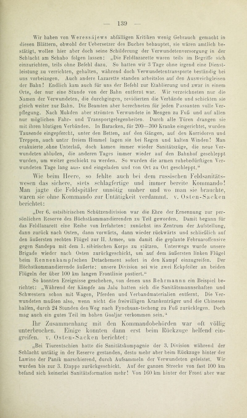 Wir haben von lYeressajews abfälligen Kritiken wenig Gebrauch gemacht in diesen Blättern, obwohl der Uebersetzcr des Buches behauptet, sie wären amtlich be- stätigt, wollen hier aber doch seine Schilderung der Verwundetenversorgung in der Schlacht am Schaho folgen lassen: „Die Feldlazarette waren teils im Begriffe sich einzurichten, teils ohne Befehl dazu. So hatten wir 3 Tage ohne irgend eine Dienst- leistung zu verrichten, gehalten, während doch Verwundetentransporte beständig bei uns vorbeizogen. Auch andere Lazarette standen arbeitslos auf den Ausweichgleisen der Bahn! Endlich kam auch für uns der Befehl zur Etablierung und zwar in einem Orte, der nur eine Stunde von der Bahn entfernt war. Wir verzeichneten nur die Kamen der Verwundeten, die durchgingen, revidierten die Verbände und schickten sie gleich weiter zur Bahn. Die Beamten aber berechneten für jeden Passanten volle Ver- pflegung. Nach Mukden aber strömten Verwundete in Mengen zu Fuß und auf allen nur möglichen Fahr- und Transportgelegenheiten. Durch alle Türen drangen sie mit ihren blutigen Verbänden. In Baracken, für 200—300 Kranke eingerichtet, wurden Tausende eingepfercht, unter den Betten, auf den Gängen, auf den Korridoren und Treppen, auch unter freiem Himmel lagen sie bei Regen und kalten Winden! Man evakuierte ohne Unterlaß, doch kamen immer wieder Sanitätszüge, die neue Ver- w'undeten abluden, die anderen Tages immer wieder auf den Bahnhof geschleppt wurden, um wmiter geschickt zu werden. So wurden die armen ruhebedürftigen Ver- wundeten Tage lang aus- und eingeladen und von Ort zu Oit geschleppt. AVie beim Heere, so fehlte auch bei dem russischen Feidsanitäts- Avesen das sichere, stets schlagfertige und immer bereite Kommando! Alan jagte die Feldspitäler unnötig umher und avo man sie brauchte, AA'aren sie ohne Kommando zur Untätigkeit A^erdammt. au Osten-Sacken berichtet; „Der 6. ostsibirischen Schützendivision Avar die Ehre der Ernennung zur per- sönlichen Reserve des Höchstkommandierenden zu Teil geworden. Damit begann für das Feldlazarett eine Reihe von Irrfahrten: zunächst ins Zentrum der Aufstellung, dann zurück nach Osten, dann vorwärts, dann wieder rückwärts und schließlich auf den äußersten rechten Flügel zur II. Armee, um damit die geplante Februaroffensive gegen Sandepu mit dem 1. sibirischen Korps zu stützen. Unterwegs Avurde unsere Brigade wieder nach Osten zurückgeschickt, um auf dem äußersten linken Flügel beim Rennenkampfschen Detachement sofort in den Kampf einzugreifen. Der Höchstkommandierende äußerte: unsere Division sei Avie zwmi Eckpfeiler an beiden Flügeln der über 100 km langen Frontlinie postiert.“ So konnten Ereignisse geschehen, von denen uns Behrmannn ein Beispiel be- richtet: „Während der Kämpfe am Jalu hatten sich die Sanitätsmannschaften und Schwestern schon mit Wagen, Pferden und Verbandmaterialien entfernt. Die Ver- wundeten mußten also, wmnn nicht die freiAvilligen Krankenträger und die Chinesen halfen, durch 24 Stunden den Weg nach Fynchuan-tscheng zu Fuß zurücklegen. Doch mag auch ein gutes Teil im hohen Goaljar verkommen sein.“ Ihr Zusammenhang mit den Kommandobehörden Avar oft völlig unterbrochen. Einige konnten dann erst Ijeim Rückzuge helfend ein- greifen. v. Osten-Sacken berichtet: „Bei Tiurentschien hatte die Sanitätskompagnie der 3. Division Avährend der Schlacht untätig in der Reserve gestanden, desto mehr aber beim Rückzuge hinter der Lawine der Panik marschierend, durch Aufsammeln der Verwundeten geleistet. Wir wurden bis zur 3. Etappe zurückgeschickt. Auf der ganzen Strecke von fast 100 km befand sich keinerlei Sanitätsformation mehr! A^on 160km hinter der Front aber war