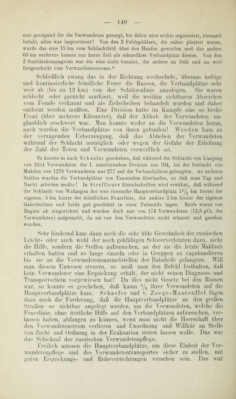 erst genügend für die Verwundeten gesorgt, bis dahin aber nichts organisiert, niemand befahl, alles war improvisiert! Von den 2 Feldspitälern, die näher plaziert waren, wurde das eine 15 Imi vom Schlachtfeld über den Haufen geworfen und das andere 60 km entfernte konnte nur kurze Zeit als sekundärer Verbandplatz dienen. Von den 2 Sanitätskompagnien wmr die eine nicht benutzt, die andere zu früh und zu weit fortgeschickt vom Verwundetenstrome.“ Scliließlich zwang das in der Richtung wechselnde, überaus heftige und kontinuierliche feindliche Feuer die Russen, die Verbandplätze sehr weit ab (bis zu 12 km) von der Schützenlinie anzulegen. Sie waren schlecht oder garnicht markiert, weil die weithin sichtbaren Abzeichen vom Feinde verkannt und als Zielscheiben behandelt wurden und daher entfernt werden mußten. Eine Division hatte im Kampfe eine so breite Front (über mehrere Kilometer), daß der Abhub der Verwundeten un- glaublich erschwert war. Man konnte weder an die Verwundeten heran, noch wurden die Verbandplätze von ihnen gefunden! Wreden kam zu der verzagenden üeberzengung, daß das Abheben der Verwundeten während der Schlacht unmöglich oder wegen der Gefahr der Erhöhung der Zahl der Toten und Verwundeten verwerflich sei. So konnte es nach Schaefer geschehen, daß während der Schlacht von Liaojang von 1654 Verwundeten der 1. ostsibirischen Division nur 104, bei der Schlacht von Mukden von 1278 Verwundeten nur 277 auf die Verbandplätze gelangten. An anderen Stellen wurden die Verbandplätze von Tausenden überlaufen, so daß man Tag und Nacht arbeiten mußte! In Streffleurs Einzelschritten wird erwähnt, daß während der Schlacht von Wafangou der eine russische Hauptverbandplatz IY2 hinter der eigenen, 5 km hinter der feindlichen Feuerlinie, der andere 3 km hinter der eigenen Gefechtslinie und beide gut geschützt in einer Talmulde lagen. Beide waren von Beginn ab eingerichtet und w'urden doch nur von 174 Verwundeten (13,6 pCt. der Verwundeten) aufgesucht, da sie von den Verwundeten nicht erkannt und gesehen wurden. Sehr hindernd kam dann noch die sehr üble Gewohnheit der russischen Leicht- oder auch wohl der noch gehfähigen ScliAveiwerletzten dazu, nicht die Hilfe, sondern die Stellen aufzusuchen, an der sie die letzte Mahlzeit erhalten hatten und so lange einzeln oder in Gruppen zu vagabundieren bis sie an die Verwundetensammelstellen der Bahnhöfe gelangten. AVill man diesem Unwesen steuern, so muß man den Befehl festhalten, daß kein A erwundeter eine Erquickung erhält, der nicht seinen Diagnose- und Transportschein vorgewiesen hat! Da dies nicht Gesetz bei den Russen war. so konnte es geschehen, daß kaum Ys A^erwundeten auf die Hauptverbandplätze kam. Schaefer und v. Zoege-Manteuffel fügen dazu noch die Forderung, daß die Hauptverbandplätze an den großen Straßen so sichtbar angelegt werden, um die Verwmndeten, welche die Feuerlinie, ohne ärztliche Hilfe auf den A^erbandplätzen aufzusuchen, ver- lassen haben, abfangen zu kömien, wenn man nicht die Herrschaft über den AArwundetenstrom verlieren und Unordnung und AATllkür an Stelle von Zucht und Ordnung in der Evakuation treten lassen wolle. Das war das Schicksal der russischen A'erwundetenpfiege. Freilich müssen die Hauptverbandplätze, um diese Einheit der A er- wundetenpflege und des AArwundetentransportes sicher zu stellen, mit guten Erquickungs- und Ruhevorrichtungen versehen sein. Das war