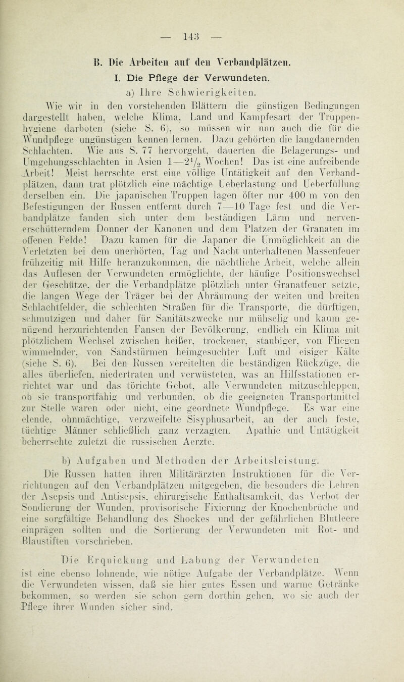 148 B. Die Arbeiten auf <leu A'erbandplätzeii. I. Die Pflege der Verwundeten. a) Ihre Seliwierigkeiten. AVie Avif in den vorstehenden Blättern die günstigen Bedingungen dargestellt haben, weiche Klima, Land und Kampfesart der Truppen- iiygiene darhoten (siehe S. 6), so müssen Avir mm auch die für die AVundpliege imgünstigen kennen lernen. Dazu gehörten die langdauernden Sclilaehten. ^A4e aus S. 77 liervorgeht, dauerten die Belagerungs- und rmaehungssclilachten in Asien 1—272 ^Lochen! Das ist eine aufreibende Arhc'it! Aleist herrsclite erst eine völlige Untätigkeit auf den Amrband- |dätzen, dann trat plötzlich eine mächtige üeberlastung und üeberfüllung derselben ein. Die japanischen Truppen lagen öfter nnr 400 m von den Befestigungen der Bussen entfernt durch 7—10 Tage fest und die Ver- bandplätze fanden sich unter dem beständigen Lärm und neiu^en- erschütterndem Donner der Kanonen und dem IBatzen der Granaten im offenen Felde! Dazu kamen für die Japaner die ünmöglichkeit an die Verletzten bei dem unerhörten, Tag und Nacht unterhaltenen Alassenfeuer frülizeitig mit Hilfe heranzukommen, die nächtliche Arbeit, Avelche allein das Auflesen der A^erAvundeten ermöglichte, dei' liäufige PositionsAvechsel der Geschütze, der die Verbandplätze plötzlich unter Granatfeuer setzte, die langen AAVge der Träger l:)ei der Abräumung der Aveiten und breiten Schlachtfelder, die schlechten Straßen für die Transporte, die dürftigen, selmmtzigen und dalier für Sanitätszwecke nur mühselig und kaum ge- nügend lierzurichtenden Fansen der Bevölkerung, endlicli ein Klima mit plötzlichem AVechsel zwischen lieißer, trockener, staubiger, von Fliegen Avimmelnde]’. Amn Sandstürmen lieimgesuchter Luft und eisiger Kälte (siehe S. 0). Bei den Bussen vereitelten die beständigen Bückzüge, die alles überliefen, niedertraten und verAVÜsteten, Avas an Hilfsstationen er- richtet Avar und das törichte Gebot, alle A^erwundeten mitzuschleppen, ob sie transportfähig und verbunden, ob die geeigneten Transportmittel zur Stelle Avaren odei- nicht, eine geordnete AVundpflege. Es Avar eine elende, ohnmächtige, verzAveifelte Sisyphusarbeit, an der auch feste, tüchtige Alänner schließlich ganz verzagten. Apathie und ünlätigkeit beherrschte zuletzt die russischen Aerzte. b) Aufgaben und Alethoden der Arbeitsleistung. Die Bussen hatten ihren Alilitärärzten Instruktionen für die AAr- richtungen auf den AArbandplätzen mitgegeljen, die besonders die I.ehren der Asepsis und Antisepsis, chirurgische Enthaltsamkeit, das A^erbot der Sondierung der AAAnden. proAÜsorische Eixierimg der Knochenbrüche und eine sorgfältige Behandlung des Shockes und der gefährlichen Blutleere einprägen sollten und die Sortierung der A’erwundeten mit Bot- und Blaustifteil vorschrieben. Die Erquickung und Labung der A^erAvundeten ist eine ebenso lohnende. Avie nötige Aufgabe der AArbandplätze. A\ enn die VerAvnndeten Avissen. daß sie hier gutes Essen und Avarnie Getränke bekommen, so Averden sie schon gern dorthin gehen, avo sie auch dei* Pflege ihrer AVunden sicher sind.