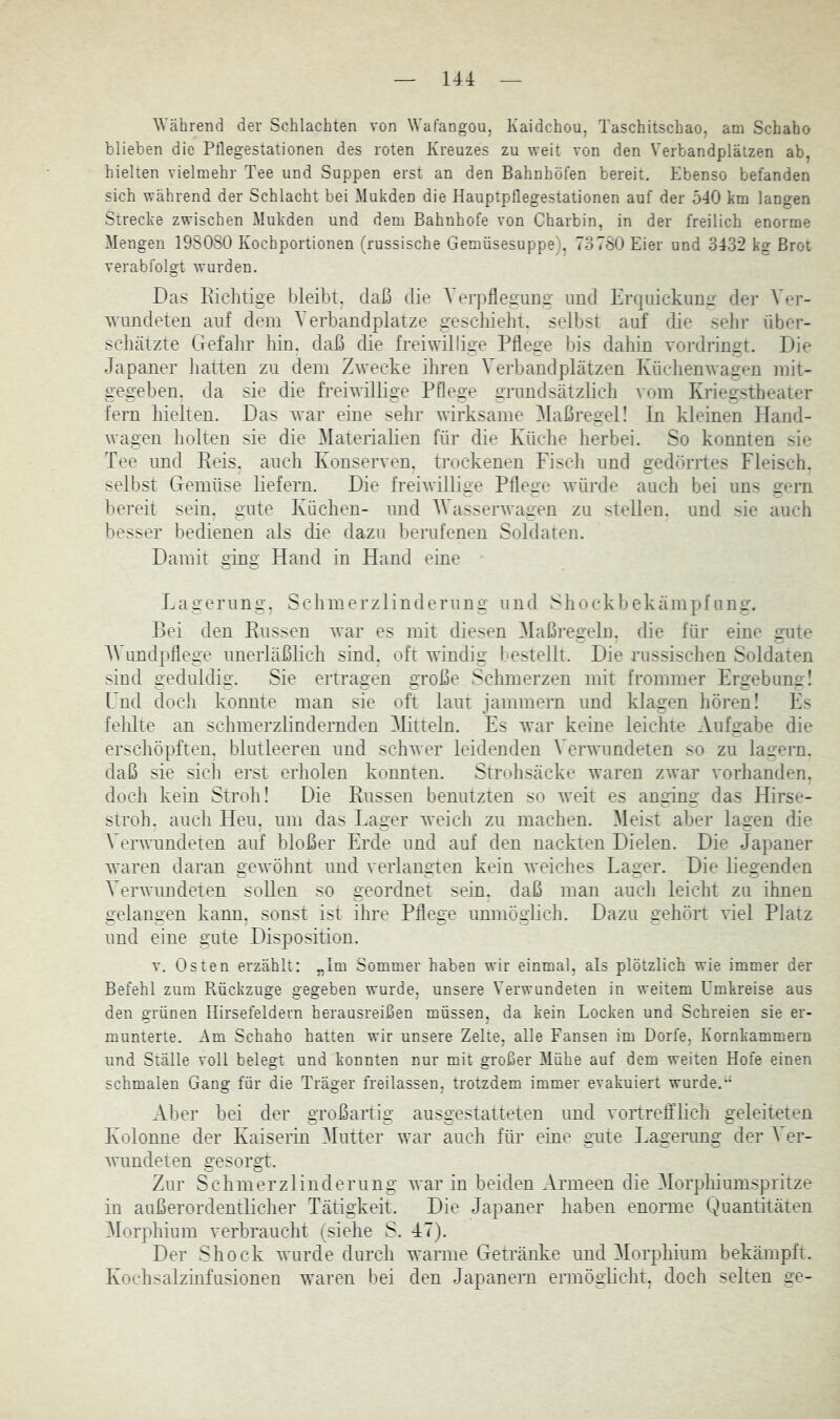 UA Während der Schlachten von Wafangou, Kaidchou, Taschitschao, am Schaho blieben die Pflegestationen des roten Kreuzes zu weit von den Verbandplätzen ab, hielten vielmehr Tee und Suppen erst an den Bahnhöfen bereit. Ebenso befanden sich während der Schlacht bei Mukden die Hauptpflegestationen auf der 540 km langen Strecke zwischen Mukden und dem Bahnhofe von Charbin, in der freilich enorme Mengen 198080 Kochportionen (russische Gemüsesuppe). 73780 Eier und 3432 kg Brot verabfolgt wurden. Das Richtige bleibt, daß die Verpflegung und Erquickun«- der Ver- Avundeten auf dem Verbandplätze gescliieht. selbst auf die selir über- schätzte Gefahr hin, daß die freiwillige Pflege bis dahin vordringt. Die Japaner iiatten zu dem Zwecke ihren Verbandplätzen IvüchenAvagen mit- gegeben. da sie die freiwillige Pflege grundsätzlicli vom Kriegstheater fern hielten. Das Avar eine sehr Avirksame ^laßregel! In kleinen Hand- wagen holten sie die Materialien für die Küche herbei. So konnten sie Tee und Reis, auch Konserven, trockenen Fiscli und gedöriles Fleisch, selbst Gemüse liefern. Die frehvillige Pflege Avürde auch bei uns gern bereit sein, gute Küchen- und WasserAvagen zu stellen, und sie auch besser bedienen als die dazu berufenen Soldaten. Damit ging Hand in Hand eine Fagerung. Schmerzlinderung und Shockbekämpfung. Bei den Russen Avar es mit diesen Maßregeln, die für eine gute AVundpflege unerläßlich sind, oft Avindig bestellt. Die russischen Soldaten sind geduldig. Sie ertragen große Schmerzen mit frommer Ergebung! Lnd doch konnte man sie oft laut jammern und klagen liören! Fs fehlte an schmerzlindernden Mitteln. Es Avar keine leichte Aufgabe die erschöpften, blutleeren und scliAver leidenden A’erAAumdeten so zu lagern, daß sie sich erst eriiolen konnten. Strolisäcke Avaren zAvar vorhanden, doch kein Stroh! Die Russen benutzten so Aveit es anging das Hirse- stroh. auch Heu. um das Fager Aveich zu machen. Meist aber lagen die Verwundeten auf bloßer Erde und auf den nackten Dielen. Die Japaner Avaren daran geAvölmt und verlangten kein Aveiches Fager. Die liegenden Verwundeten soUen so geordnet sein, daß man aucli leicht zu ihnen gelangen kann, sonst ist ihre Pflege unmöglich. Dazu gehört AÜel Platz und eine gute Disposition. V. Osten erzählt: „Im Sommer haben wir einmal, als plötzlich wie immer der Befehl zum Rückziige gegeben wurde, unsere Verwundeten in weitem Umkreise aus den grünen Hirsefeldern heraasreißen müssen, da kein Locken und Schreien sie er- munterte. Am Schaho hatten wir unsere Zelte, alle Pansen im Dorfe, Kornkammern und Ställe voll belegt und konnten nur mit großer Mühe auf dem weiten Hofe einen schmalen Gang für die Träger freilassen, trotzdem immer evakuiert wurde.” Aber bei der großartig ausgestatteten und vortreffHch geleiteten Kolonne der Kaiserin Alutter war auch für eine gute Fagerung der A^er- Avundeten gesorgt. Zur Schmerz]inderung Avar in beiden Armeen die Alorphiumspritze in außerordentlicher Tätigkeit. Die Japaner haben enorme Quantitäten Alorphium verbraucht (siehe S. 47). Der Shock Avurde durch wanne Getränke und Morphium bekämpft. Kochsalzinfusionen waren bei den Japanern ermöglicht, doch selten ge-