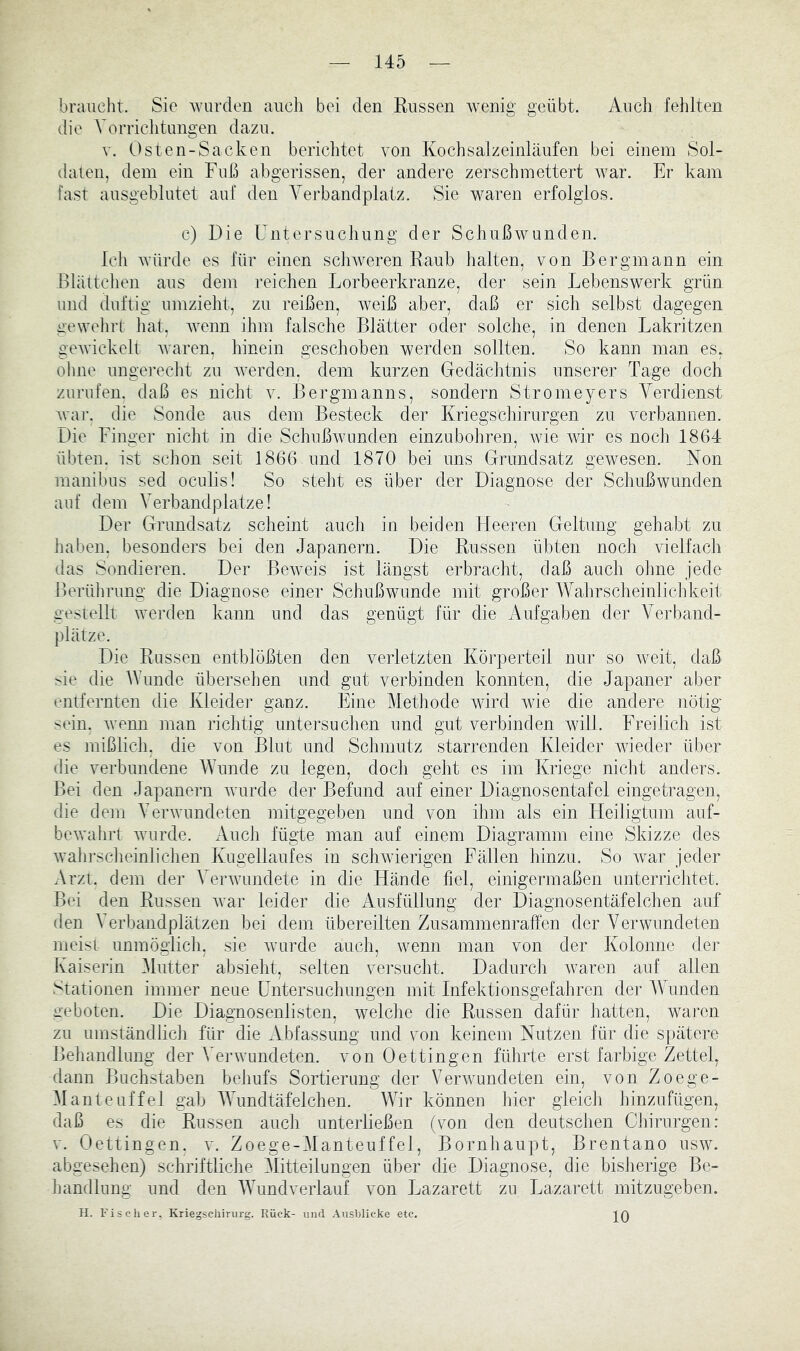 braucht. Sie wurden auch bei den Küssen wenig geübt. Auch fehlten die A^orrichtungen dazu. V. Osten-Sacken berichtet von Kochsalzeinläufen bei einem Sol- daten, dem ein Fuß abgerissen, der andere zerschmettert war. Er kam fast ausgeblutet auf den A^erbandplatz. Sie waren erfolglos. c) Die Untersuchung der Schußwunden. Ich AYürde es für einen sclnveren Raub halten, von Bergmann ein Blättchen aus dem reichen Lorbeerkranze, der sein Lebenswerk grün und duftig umzieht, zu reißen, Aveiß aber, daß er sich selbst dagegen gewehrt hat, Avenn ihm falsche Blätter oder solche, in denen Lakritzen geAvickelt Avaren, hinein geschoben werden sollten. So kann man es, ohne ungerecht zu AA^erden, dem kurzen Gedächtnis unserer Tage doch Zurufen, daß es nicht v. Bergmanns, sondern Stromeyers A^erdienst Avar. die Sonde aus dem Besteck der Kriegschirurgen zu verbannen. Die Finger nicht in die SchußAvunden einzubohren, Avie Avir es noch 1864 übten, ist schon seit 1866 und 1870 bei uns Grundsatz gewesen. Non manibus sed oculis! So steht es über der Diagnose der Schußwunden auf dem A’erbandplatze! Der Grundsatz scheint aucli in beiden Heeren Geltung gehabt zu haben, besonders bei den Japanern. Die Russen übten noch vielfach das Sondieren. Der BeAveis ist längst erbracht, daß auch ohne jede Berülirung die Diagnose einer Schußwunde mit großer AAAhrscheinlichkeit gestellt Averden kann und das genügt für die Aufgaben der A^erband- plätze. Die Russen entblößten den verletzten Körperteil nur so Aveit, daß sie die Wunde übersehen und gut verbinden konnten, die Japaner aber entfernten die Kleider ganz. Eine Methode AAÜrd wie die andere nötig sein. Avenn man richtig untersuchen und gut verbinden Avill. Freilich ist es mißlicli, die von Blut und Schmutz starrenden Kleider Avieder über die verbundene AVunde zu legen, doch gebt es im Kriege nicht anders. Bei den Japanern Avurde der Befund auf einer Diagnosentafel eingetragen, die dem AerAvundeten mitgegeben und von ihm als ein Heiligtum auf- boAvahrt Avurde. xluch fügte man auf einem Diagramm eine Skizze des Avahrsclieinlichen Kugellaufes in scliAvierigen Fällen hinzu. So Avar jeder Arzt, dem der A^erAvundete in die Hände fiel, einigermaßen unterricJitet. Bei den Russen Avar leider die Ausfüllung der Diagnosentäfelchen auf den AMrbandplätzen bei dem übereilten Zusammenraffen der A^ er wendeten meist unmöglich, sie Avurde auch, Avenn man von der Kolonne dei^ Kaiserin Alutter absieht, selten versucht. Dadurch Avaren auf allen Stationen immer neue Untersuchungen mit Infektionsgefahren der AVunden geboten. Die Diagnosenlisten, welche die Russen dafür hatten, waren zu umständlicli für die Abfassung und von keinem Nutzen für die spätere Behandlung der A^erAvundeten. von Oettingen führte erst farbige Zettel, dann Buchstaben behufs Sortierung der VerAAmndeten ein, von Zoege- A1 anteuf fei gab AAMndtäfelchen. Wir können hier gleich hinzufügen, daß es die Russen auch unterließen (von den deutschen Ciiirurgen: V. Oettingen. v. Zoege-AIanteuffel, Bornhaupt, Brentano usav. abgesehen) schriftliche Mitteilungen über die Diagnose, die bisherige Be- iiandlung und den AATmdverlauf von Lazarett zu Lazarett mitzugeben. H. Fischer. Kriegschiriirg. Rück- und Ausblicke etc. ][Q