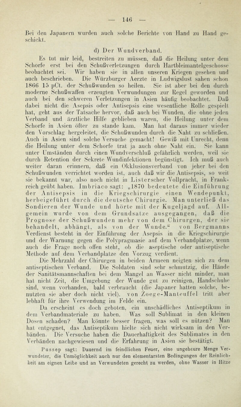 Bei den Japanern wurden aucli solche Bericlite von Hand zu Hand ^e- scliickt. d) De]’ Wundverband. Es tut mir leid, bestreiten zu müssen, daß die Heilung unter dem Schorfe erst bei den Schußverletzungen durch Hartbleimantelgescliosse beobachtet sei. AVir liaben sie in allen unseren Kriegen gesehen und auch beschrieben. Die AVürzburger Aerzte in Ludwigslust sahen schon 1866 15 pCt. der Schußwunden so heilen. Sie ist abei’ bei den durch moderne SchußAvaffen erzeugten Verwundungen zur Regel geworden und auch bei den sclnveren Verletzungen in xAsien häufig beobachtet. Daß dabei niclit die. Asepsis oder Antisepsis eine wesentliche Rolle gespielt hat, geht aus der Tatsache hervor, daß auch bei Wunden, die ohne jeden Verband und ärztliche Hilfe geblieben waren, die Heilung unter dem Schorfe in Asien öfter zu stände kam. Alan hat daraus immer wieder den Vorschlag hergeleitet, die Schußwunden durch die Xalit zu schließen. xVuch in Asien sind solche Versuclie gemacht! Gewiß mit Unrecht, denn die Heilung unter dem Schorfe trat ja auch olme Xaht ein. Sie kann unter Umständen durch einen Wundverschluß gefährlich werden, Aveil sii^ durch Retention der Sekrete AYundinfektionen begünstigt. Ich muß auch weiter daran erinnern, daß ein Okklusionsverband von jeher bei den Schußwunden verrichtet worden ist, auch daß Avii- die Antisepsis, so Aveit sie bekannt Avar, also noch nicht in Listerscher A^ollpi’acht, in Frank- reich geübt haben. Imbriaco sagt: „1870 bedeutete die Einführung der xAntisepsis in die Kriegschirurgie einen AAAndepunkt, herbeigeführt durch die deutsche Chirurgie. Alan unterließ das Sondieren der AAAinde und hörte mit der Kugeljagd auf. All- gemein Avurde von dem Grundsätze ausgegangen, daß die Prognose der SchußAVunden mehr von dem Chirui'gen, der si(' behandelt, abhängt, als von der AVunde.“ von Bergmanns Verdienst besteht in der Einführung der Asepsis in die Kriegschirurgie und der AVarnung gegen die Polypragmasie auf dem Verbandplätze, Avenn auch die Frage noch offen stellt, ob die aseptische oder antiseptische Alethode auf dem A’^erbandplatze den A'orzug verdient. Die Alehrzahl der Chirurgen in beiden Armeen neigten sich zu dem antiseptischen AVrband. Die Soldaten sind sehr schmutzig, die Hände der Sanitätsmannschaften bei dem Alangel an AATisser nicht minder, man liat nicht Zeit, die Umgebung der AAAinde gut zu reinigen, Handschuhe sind, Avenn vorhanden, bald verbraucht (die Japaner hatten solche, be- nutzten sie aber doch nicht Adel), von Zoeg e-Al anteuf fei tritt aber lebhaft für ihre VerAvendung im Felde ein. Da erscheint es doch geboten, ein unschädliches Antiseptikum in dem Verbandmateriale zu haben. AA^as soll Sublimat in den kleinen Dosen schaden? Alan könnte besser fragen, Avas soll es nützen? Alan hat entgegnet, das iVntiseptikum hielte sich nicht Avirksam in den Ver- bänden. Die Versuche haben die Dauerhaftigkeit des Sublimates in den Verbänden nachgeAviesen und die Erfahrung in Asien sie bestätigt. Pussep sagt: Dauernd im feindlichen Feuer, eine ungeheure Alenge Ver- wundeter, die Unmöglichkeit auch nur den elementarsten Bedingungen der Reinlich- keit am eignen Leibe und an VerAA’undeten gerecht zu Averden, ohne Wasser in Hitze