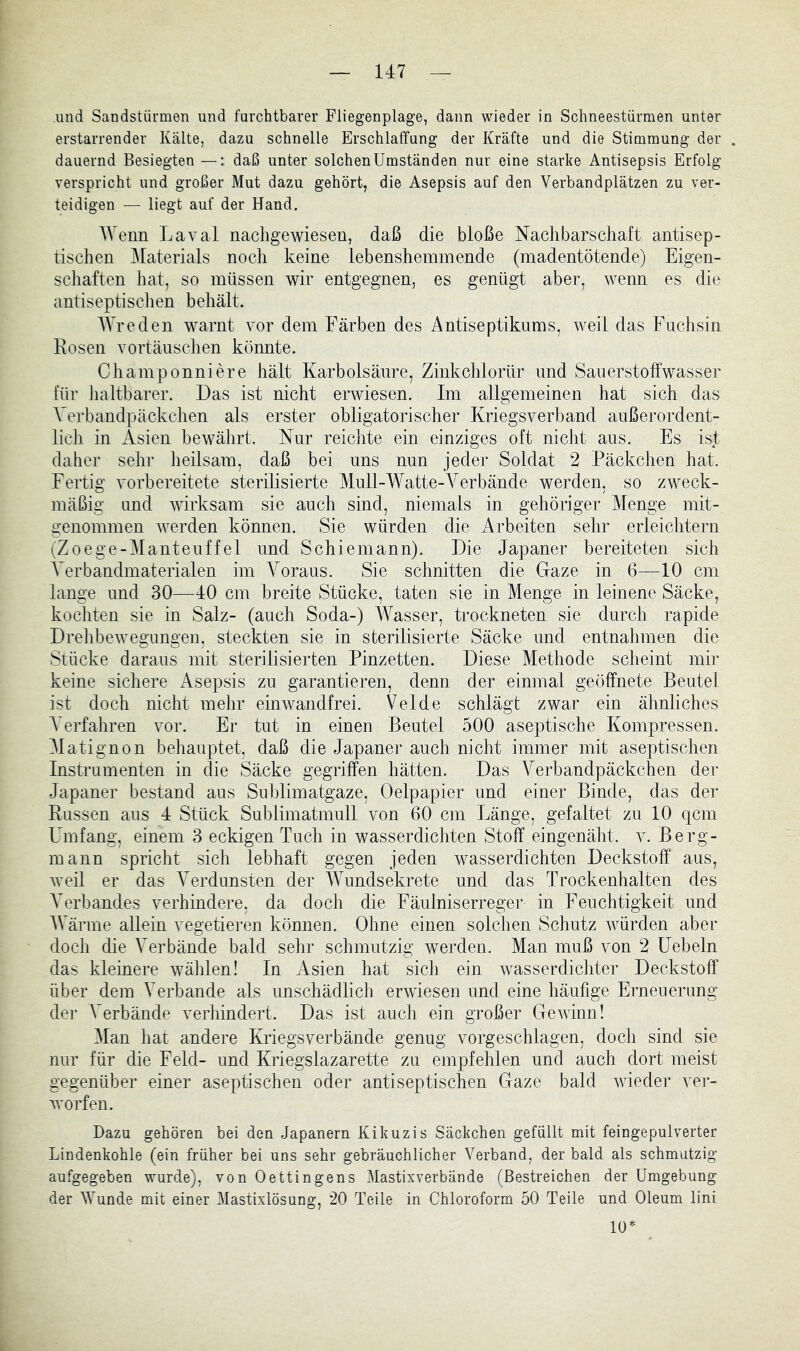 und Sandstürmen und farchtbarer Fliegenplage, dann wieder in Schneestürmen unter erstarrender Kälte, dazu schnelle Erschlaffung der Kräfte und die Stimmung der dauernd Besiegten —: daß unter solchenUmständen nur eine starke Antisepsis Erfolg verspricht und großer Mut dazu gehört, die Asepsis auf den Verbandplätzen zu ver- teidigen — liegt auf der Hand. IVenn Laval nachgewiesen, daß die bloße Nachbarschaft antisep- tischen Materials noch keine lebenshemmende (madentötende) Eigen- schaften hat, so müssen wir entgegnen, es genügt aber, Avenn es die antiseptisclien behält. AVreden warnt vor dem Färben des Antiseptikums, Aveil das Fuchsin Eosen Vortäuschen könnte. Champonniere hält Karbolsäure, Zinkchlorür und Sauerstolfwasser für haltbarer. Das ist nicht eiwiesen. Im allgemeinen hat sich das Verbandpäckchen als erster obligatorischer Kriegsverband außerordent- lich in Asien beAvährt. Nur reichte ein einziges oft nicht aus. Es ist daher sehr heilsam, daß bei uns nun jeder Soldat 2 Päckchen hat. Fertig vorbereitete sterilisierte Mull-Watte-Verbände werden, so zweck- mäßig und AAÜrksam sie auch sind, niemals in gehöriger Menge mit- genommen Averden können. Sie würden die Arbeiten sehr erleichtern (Zoege-Manteuffel und Schiemann). Die Japaner bereiteten sich AVrbandmaterialen im A^oraus. Sie schnitten die Gaze in 6—10 cm lange und 30—40 cm breite Stücke, taten sie in Menge in leinene Säcke, kochten sie in Salz- (auch Soda-) Wasser, trockneten sie durch rapide DrelibeAvegungen, steckten sie in sterilisierte Säcke und entnahmen die Stücke daraus mit sterilisierten Pinzetten. Diese Methode scheint mir keine sichere Asepsis zu garantieren, denn der einmal geöffnete Beutel ist doch nicht mehr eiiiAvandfrei. Velde schlägt zwar ein ähnliches A’erfahren vor. Er tut in einen Beutel 500 aseptische Kompressen. Alatignon behauptet, daß die Japaner auch nicht immer mit aseptischen Instrumenten in die Säcke gegriffen hätten. Das Verbandpäckchen der Japaner bestand aus Sublimatgaze, Oelpapier und einer Binde, das der Russen aus 4 Stück Sublimatmull von 60 cm Länge, gefaltet zu 10 qcm Umfang, einem 3 eckigen Tuch in wasserdichten Stoff eingenäht, v. Berg- mann spricht sich lebhaft gegen jeden wasserdichten Deckstoff aus, Aveil er das A^erdunsten der AATmdsekrete und das Trockenhalten des AVrbandes verhindere, da doch die Fäulniserreger in Feuchtigkeit und AVärme allein vegetieren können. Ohne einen solchen Schutz Avürden aber doch die Verbände bald sehr schmutzig werden. Man muß von 2 üebeln das kleinere wählen! In Asien hat sich ein Avasserdicliter Deckstoff über dem AVrbande als unschädlich erAviesen und eine häufige Erneuerung der A^erbände verhindert. Das ist auch ein großer GeAvinn! Alan hat andere Kriegsverbände genug vorgeschlagen, doch sind sie nur für die Feld- und Kriegslazarette zu empfehlen und auch dort meist gegenüber einer aseptischen oder antiseptischen Gaze bald Avieder A^er- Avorfen. Dazu gehören bei den Japanern Kikuzis Säckchen gefüllt mit feingepulverter Lindenkohle (ein früher bei uns sehr gebräuchlicher Verband, der bald als schmutzig aufgegeben wurde), von Oettingens Alastixverbände (Bestreichen der Umgebung der AVunde mit einer Alastixlösung, 20 Teile in Chloroform 50 Teile und Oleum lini 10*