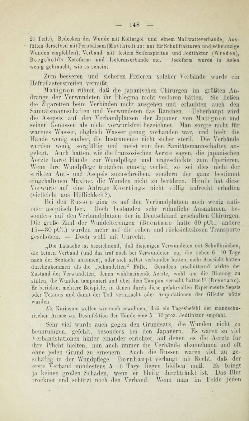 20 Teile), Bedecken der Wunde mit Kollargol und einem Mullwatteverbande, Aus- füllen derselben mitPerubalsam(Matthiolius: nur für Schußfrakturen und schmutzige Wunden empfohlen), Verband mit festem Seifenspiritus und Jodtinktur (Wreden), Boegeholds Xeroform- und Isoformverbände etc. Jodoform wurde in Asien wenig gebraucht, wie es scheint. Znm besseren und sicheren Fixieren solcher Verbände wurde ein Heftpflasterstreifen vermißt. Matignon rülimt, daß die japanischen Chirargen im größten Xn- drange der Verwundeten ihr Plilegma niclit verloren hätten. Sie ließen die Zigaretten beim Verbinden nicht aiisgehen und erlaubten auch den Sanitätsmannschaften und Verwundeten das Rauchen. Ueberhaupt wird die Asepsis auf den Verbandplätzen der Japaner von Matignon und seinen Genossen als nicht vorwurfsfrei bezeichnet. ^lan sorgte nicht für warmes AVasser, obgleich AVasser genug vorhanden war, und hielt die Hände w^nig sauber, die Instrumente niclit sicher steril. Die A^erbände w'urden wenig sorgfältig und meist von den Sanitätsmannschaften an- gelegt. Auch hatten, wie die französischen Aerzte sagen, die japanischen Aerzte harte Hände zur AAhmdpflege und ungeschickte zum Operieren. AAVnn ihre AAAmdpflege trotzdem günstig verlief, so sei dies nicht der strikten Anti- und Asepsis zuzuschreiben, sondern der ganz bestimmt eingehaltenen Alaxime, die AAhinden nicht zu berühren. Henle hat diese A’orwürfe auf eine Anfrage Koertings niclit völlig aufrecht erhalten (vielleicht aus Höflichkeit?). Bei den Russen ging es auf den AArbandplätzen auch wenig anti- oder aseptisch her. Doch bestanden sehr rühmliche Ausnahmen, be- sonders auf den A^erbandplätzen der in Deutschland geschulten Chirurgen. Die gToße Zahl der AVundeiterungen (Brentano hatte 60 pCt.. andere 15—30 pCt.) wurden mehr auf die rohen und rücksichtslosen Transporte geschoben. — Doch wohl mit Unrecht. „Die Tatsache ist bezeichnend, daß diejenigen Verwundeten mit Schußbrüchen, die keinen Verband (und das traf noch bei Verwundeten zu, die schon 6—10 Tage nach der Schlacht ankamen), oder sich selbst verbunden hatten, mehr Aussicht hatten durchzukommen als die „behandelten“ Fälle. Geradezu erschütternd wirkte der Zustand der Verwundeten, denen wohlmeinende Aerzte, wohl um die Blutung zu stillen, die Wunden tamponiert und über dem Tampon vernäht hatten!“ (Brentano). Er berichtet mehrere Beispiele, in denen durch diese gefahrvollen Experimente Sepsis oder Tetanus und damit der Tod verursacht oder Amputationen der Glieder nötig wurden. Als Kuriosum wollen wir noch erwähnen, daß ein Tagesbefehl der mandschu- rischen Armee zur Desinfektion der Hände eine 5—10 proz. Jodtinktur empfahl. Sehr viel wurde auch gegen den Grundsatz, die AA unden nicht zu beunruhigen, gefehlt, besonders bei den Japanern. Es waren zu viel A’erbandstationen hinter einander errichtet, auf denen es die Aerzte für ihre Pflicht hielten, nun auch immer die A^erbände abzunehmen und oft ohne jeden Grund zu erneuern. Auch die Russen waren viel zu ge- schäftig in der AAhmdpflege. Bornhaupt verlangt mit Recht, daß der erste A^erband mindestens 5—6 Tage liegen bleiben muß. Es bringt ja keinen großen Schaden, tvenn er blutig durchtränkt ist. Das Blut trocknet und schützt noch den A'erband. AAenn man im Felde jeden