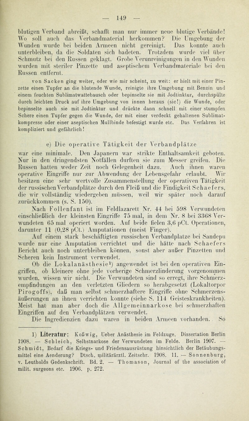 blutigen Verband abreißt, schafft man nur immer neue blutige Verbände! AVo soll aucli das Verbandmaterial lierkommen? Die Umgebung der AVunden wurde bei beiden Armeen nicht gereinigt. Das konnte auch unterbleiben, da die Soldaten sich badeten. Trotzdem wurde viel über Sclimutz bei den Russen geklagt. Grobe A^erunreinigungen in den AA^unden wurden mit steriler Pinzette und aseptiscliem Verbandmateriale bei den Russen entfernt. von Sacken ging weiter, oder wie mir scheint, zu weit: er hielt mit einer Pin- zette einen Tupfer an die blutende Wunde, reinigte ihre Umgebung mit Benzin und einem feuchten Sublimatwattebausch oder bepinselte sie mit Jodtinktur, durchspülte durch leichten Druck auf ihre Umgebung von innen heraus (sic!) die Wunde, oder bepinselte auch sie mit Jodtinktur und drückte dann schnell mit einer stumpfen Schere einen Tupfer gegen die Wunde, der mit einer verdeckt gehaltenen Sublimat- korapresse oder einer aseptischen Mullbinde befestigt wurde etc. Das Verfahren ist kompliziert und gefährlich! e) Die operative Tätigkeit der AVrbandplätze war eine minimale. I)en Japanern war strikte Enthaltsamkeit geboten. Xnr in den dringendsten Notfällen durften sie zum Messer greifen. Die Russen hatten weder Zeit noch Gelegenheit dazu. Auch ihnen waren operative Eingriffe nur zur Abwendung der Lebensgefahr erlaubt. Wir besitzen eine sehr Avertvolle Zusammenstellung der operativen Tätigkeit der russischen Verbandplätze durch den Fleiß und die Findigkeit Schaefers, die wir vollständig Aviedergeben müssen, Aveil wir später noch darauf znrückkommen (s. S. 150). Nach Follenfant ist im Feldlazarett Nr. 44 bei 598 VerAVundeten einschließlich der kleinsten Eingriffe 75 mal, in dem Nr. 8 bei 3368 A^er- Avundeten 65 mal operiert wmrden. Auf beide fielen 3,6 pCt. Operationen, darunter 11 (0,28 pCt.) Amputationen (meist Finger). Auf einem stark beschäftigten russischen A^erbandplatze bei Sandepu Avurde nur eine Amputation verrichtet und die liätte nach Schaefers Bericht auch noch unterbleiben können, sonst aber außer Pinzetten und Scheren kein Instrument verwendet. Ob die Lokalanästhesie^ angeAvendet ist bei den operativen Ein- griffen, ob kleinere ohne jede vorherige Schmerzlinderung vorgenommen Avurden, wdssen AAÜr nicht. Die Verwundeten sind so erregt, ihre Schmerz- empfindungen an den verletzten Gliedern so herabgesetzt (Lokaltorpor Pirogoffs). daß man selbst schmerzhaftere Eingriffe ohne Schmerzens- äußerungen an ihnen Amrrichten konnte (sielie S. 114 Geisteskrankheiten). Aleist hat man aber doch die Allgemeinnarkose bei schmerzliaften Eingriffen auf den A^erbandpiätzen AmrAvendet. Die Ingredienzien dazu Avaren in beiden Armeen vorhanden. So 1) Literatur: Koßwig, Ueber Anästhesie im Feldzuge. Dissertation Berlin 1908. — Schleich, Selbstnarkose der Verwundeten im Felde. Berlin 1907. — Schmidt, Bedarf die Kriegs- und Friedensausrüstung hinsichtlich der Betäubungs- mittel eine Aenderung? Dtsch. rnilitärärztl. Zeitschr. 1908. 11. — Sonnenburg, V. Leutholds Gedenkschrift. Bd. 2. — Thomason, Journal of the association of milit. surgeons etc. 1906. p. 272.