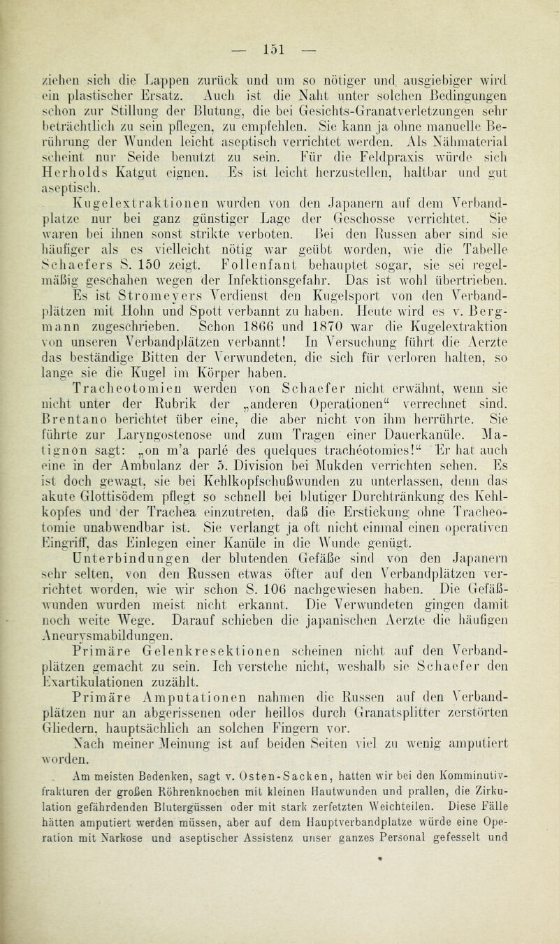 ziehen sich die Lappen ziirilck und um so nötiger und ausgiebiger wird ein plastischer Ersatz. xVncli ist die Naht unter solchen Bedingungen schon zur Stillnng der Blutung, die bei Gesichts-Granatverletzungen sehr beträclnlich zu sein pflegen, zu empfehlen. Sie kann ja ohne manuelle Be- rüJirung der Wunden leicht aseptisch verrichtet werden. Als Nähmaterial scheint nur Seide benutzt zu sein. Für die Feldpraxis würde sich Herholds Katgut eignen. Fs ist leicht herzustellen, haltbar und gut aseptisch. Kugelextraktionen wurden von den Japanern auf dem Verband- plätze nur bei ganz günstiger Lage der Geschosse verrichtet. Sie waren bei ihnen sonst strikte verboten. Bei den Bussen aber sind sie häufiger als es vielleicht nötig war geübt worden, wie die Tabelle Schaefers S. 150 zeigt. Follenfant behauptet sogar, sie sei regel- mäßig geschahen wegen der Infektionsgefahr. Das ist wohl übertrieben. Es ist Stromeyers A'erdienst den Kugelsport von den Verband- plätzen mit Hohn und Spott verbannt zu haben. Heute wird es v. Berg- mann zngeschrieben. Schon 1866 und 1870 war die Kiigelextraktion von unseren Verbandplätzen verbannt! In Versuclmng führt die i\erzte das beständige Bitten der Verwundeten, die sich für verloren halten, so lange sie die Kugel im Körper haben. Tracheotomien wmrden von Schaefer nicht erwähnt, wenn sie nicht unter der Rubrik der „anderen Operationen“ verrechnet sind. Brentano berichtet über eine, die aber nicht von ihm herrührte. Sie führte zur Laryngostenose und zum Tragen einer Dauerkanüle. Ma- tignon sagt: „on m’a parle des quelques tracheotomies!“ ’Er hat auch eine in der Ambulanz der 5. Division bei Mukden verrichten sehen. Es ist doch gewagt, sie bei Kehlkopfschußwunden zu unterlassen, denn das akute Glottisödem pflegt so schnell bei blutiger Durchtränkung des Kehl- kopfes und der Trachea einzutreten, daß die Erstickung ohne Tracheo- tomie unabwendbar ist. Sie verlangt ja oft nicht einmal einen operativen Eingriff, das Einlegen einer Kanüle in die Wunde genügt. Unterbindungen der blutenden Gefäße sind von den Japanern sehr selten, von den Russen etwas öfter auf den Verbandplätzen ver- richtet worden, wie wir schon S. 106 nachgewiesen haben. Die Gefäß- wunden wurden meist nicht erkannt. Die Verwundeten gingen damit noch weite Wege. Darauf schieben die japanischen Aerzte die häufigen A neurysmabildungen. Primäre Gelenkiesektionen scheinen nicht auf den Verband- plätzen gemacht zu sein. Ich verstehe nicht, weshalb sie Schaefer den Exartikulationen zuzählt. Primäre x^mputationen nahmen die Russen auf den Verband- plätzen nur an abgerissenen oder heillos durch GJranatsplitter zerstörten Gliedern, hauptsächbch an solchen Fingern vor. Nach meiner Meinung ist auf beiden Seiten viel zu wenig amputiert worden. Am meisten Bedenken, sagt v. Osten-Sacken, hatten wir bei den Komminutiv- frakturen der großen Röhrenknochen mit kleinen Hautwunden und prallen, die Zirku- lation gefährdenden Blutergüssen oder mit stark zerfetzten Weichteilen. Diese Fälle hätten amputiert wmrden müssen, aber auf dem Hauptverbandplätze würde eine Ope- ration mit Varkose und aseptischer Assistenz unser ganzes Personal gefesselt und