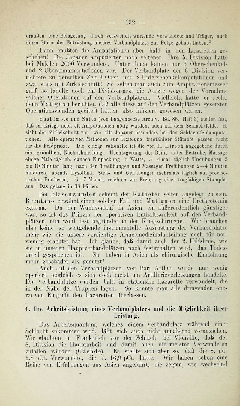 draußen eine Belagerung durch verzweifelt wartende Verwundete und Träger, auch einen Sturm der Entrüstung unseres Verbandplatzes zur Folge gehabt haben.“ Dann mußten die Amputationen aber bald in den Lazaretten ae- scliehen! Die Japaner amputierten noch seltener. Ihre 5. Division hatte bei Mukden 2000 Verwundete. Unter ihnen kamen nur 3 Oberschenkel- und 2 Oberarmamputationen vor. Der Verbandplatz der 6. Division ver- richtete zu derselben Zeit 3 Ober- und 2 Unterschenkeiamputationen und ZAvar stets mit Zirkelschnitt! So selten man auch zum Amputationsmesser griff, so tadelte doch ein Divisionsarzt die Aerzte Avegen der Vornahme solcher Operationen auf den Verbandplätzen. Vielleicht hatte er recht, denn Matignon bericJitet, daß alle diese auf den Verbandplätzen gesetzten OperationsAvunden geeitert hätten, also infiziert geAvesen AVären. Hashimoto und Saito (von Langenbecks Archiv. Bd. 86. Heft 3) stellen fest, daß im Kriege noch oft Amputationen nötig wurden, auch auf dem Schlachtfelde. H. zieht den Zirkelschnitt vor, wie alle Japaner besonders bei den Schlachtfeldamputa- tionen. Alle operativen Methoden zur Erzielung tragfähiger Stümpfe passen nicht für die Feldpraxis. Die einzig rationelle ist die von H. Hirsch angegebene darch eine gründliche Nachbehandlung: Hochlagerung der Beine unter Bettruhe, Massage einige Male täglich, danach Einpackung in Watte, 3—4 mal täglich Tretübungen 5 bis 10 Minuten lang, nach den Tretübungen und Massagen Freiübungen 2—4 Minuten hindurch, abends Lysolbad, Steh- und Gehübungen mehrmals täglich auf proviso- rischen Prothesen. 6—7 Monate reichten zur Erzielung eines tragfähigen Stumpfes aus. Das gelang in 38 Fällen. Bei BiasenAVunden scheint der Katheter seiten angelegt zu sein. Brentano erAvähnt einen solchen Fall und Matignon eine Urethrotomia externa. Da der Wundverlauf in Asien ein außerordentlich günstiger Avar, so ist das Prinzip der operativen Enthaltsamkeit auf den Verband- plätzen nun Avohl fest begründet in der Kriegschirurgie. Wir brauchen also keine so Aveitgehende instrumentelle Ausrüstung der Verbandplätze mehr AAÜe sie unsere vorsichtige Armeemedizinalabteilung noch für noi- Avendig erachtet hat. Ich glaube, daß damit auch der 2. Hilfslinie, Avie sie in unseren Hauptverbandplätzen noch festgehalten Avird, das Todes- urteil gesprochen ist. Sie haben in Asien als chirurgische Einrichtung mehr geschadet als genützt! Auch auf den Verbandplätzen vor Port Arthur Avurde nur Avenig operiert, obgleich es sich doch meist um Artillerieverletzungen handelte. Die Verbandplätze Avurden bald in stationäre Lazarette verAvandelt. die in der Nähe der Truppen lagen. So konnte man alle dringenden ope- rativen Eingriffe den Lazaretten überlassen. €. Die Arbeitsleistung eines Verbandplatzes und die 3Iöglielikeit ihrer Leistling. Das Arbeitsquantum, Avelches einem Verbandplatz Avährend einer Schlacht zukommen Avird, läßt sich auch nicht annähernd voraussehen. Wir glaubten in Frankreich vor der Schlacht bei Vionville, daß der 8. Division die Hauptarbeit und damit auch die meisten VerAvundeten zufallen Avürden (Ga eh de). Es stellte sich aber so, daß die 8. nur 5,8 pCt. VerAvundete, die 7. 16,9 pCt. hatte. Wir haben schon eine Reihe von Erfahrungen aus Asien angeführt, die zeigen, Avie Avecliselnd