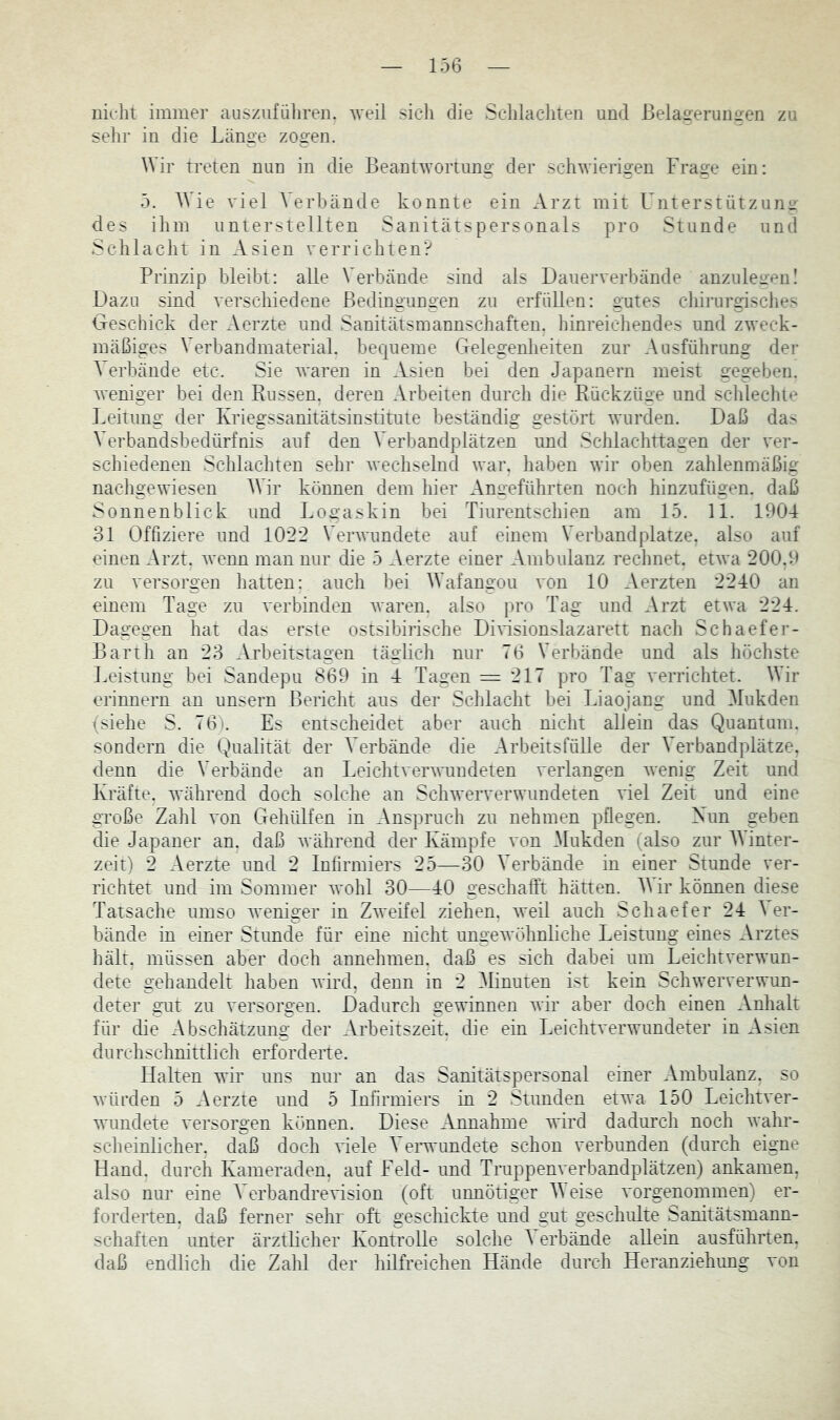 nicht immer aiisziifiiliren. weil sich die Schlachten und ßelagerunsren zu sehr in die Lcänge zogen. Wir treten nun in die Beantwortung der schwierigen Frage ein: 5. Wie viel Verbände konnte ein Arzt mit Unterstützung des ihm unterstellten Sanitätspersonals pro Stunde und Schlacht in Asien verrichten? Prinzip bleibt: alle Verbände sind als Dauerverbände anzulegenI Dazu sind verschiedene Bedingungen zu erfüllen: gutes cliirurgisclies Geschick der Aerzte und Sanitätsmannschaften, hinreicliendes und zweck- mäßiges Verbandmaterial, bequeme Gelegenheiten zur Ausführung der Verbände etc. Sie Avaren in Asien bei den Japanern meist gegeben. Aveniger bei den Bussen, deren Arbeiten durch die Rückzime und schlechte Leitung der Kriegssanitätsinstitute beständig gestört Avurclen. Daß das Verbandsbedürfnis auf den Verbandplätzen und Schlachttagen der A'er- schiedenen Schlachten sehr Avechselnd Avar. haben Avir oben zahlenmäßig nachgewiesen Wir können dem hier Angeführten noch hinzufügen, daß Sonnen blick und Logaskin bei Tiurentschien am 15. 11. 1904 ol Offiziere und 1022 VerAvundete auf einem Verbandplätze, also auf einen Arzt. Avenn man nur die 5 Aerzte einer Ambulanz rechnet. etAva 200,9 zu versorgen hatten: auch bei Wafangou von 10 Aerzten 2240 an einem Tage zu A'erbinden Avaren. also pro Tag und Arzt etAva 224. Dagegen hat das erste ostsibirische DiAÜsionslazarett nach Schaefer- Barth an 23 Arbeitstagen täglicli nur 76 Verbände und als höchste Leistung bei Sandepu 869 in 4 Tagen = 217 pro Tag verrichtet. Wir erinnern an unsern Bericht aus der Schlacht bei Liaojang und Mukden (siehe S. 76). Es entscheidet aber auch nicht alJein das Quantum, sondern die Qualität der Verbände die ArbeitsfüUe der Verbandplätze, denn die Verbände an LeichtverAvundeten verlangen Avenig Zeit und Kräfte, während doch solche an ScliAververwundeten A'iel Zeit und eine große Zahl von Gehülfen in Anspruch zu nehmen pflegen. Kun geben die Japaner an. daß avährend der Kämpfe von _Mukden (also zur Winter- zeit) 2 Aerzte und 2 Infirmiers 25—30 Verbände in einer Stunde ver- richtet und im Sommer wohl 30—40 geschafft hätten. W ir können diese Tatsache umso AA^eniger in ZAA'eifel ziehen, Aveil auch Schaefer 24 Ver- bände in einer Stunde für eine nicht ungewöhnliche Leistung eines Arztes hält, müssen aber doch annehmen, daß es sich dabei um Leichtverwun- dete gehandelt haben AYii’d, denn in 2 Winuten ist kein Schwerverwun- deter gut zu versorgen. Dadurch gewinnen wir aber doch einen Anhalt für die Abschätzimg der Arbeitszeit, die ein LeichtverAumdeter in Asien durchschnittlich erforderte. Halten wir uns nur an das Sanitätspersonal einer Ambulanz, so Avürden 5 Aerzte und 5 Infirmiers in 2 Stunden etAA'a 150 Leichtver- wundete A'ersorgen können. Diese Annahme Avird dadurch noch AA'ahr- scheinlicher. daß doch viele Verwimdete schon verbunden (durch eigne Hand, durch Kameraden, auf Feld- und TruppenA^erbandplätzen) ankamen, also nur eine VerbandreArision (oft unnötiger W eise Amrgenommen) er- forderten, daß ferner sehr oft geschickte und gut geschulte Sanitätsmann- schaften unter ärztlicher Kontrolle solche V erbände allein ausführten, daß endlich die Zahl der hilfreichen Hände durch Heranziehimg von